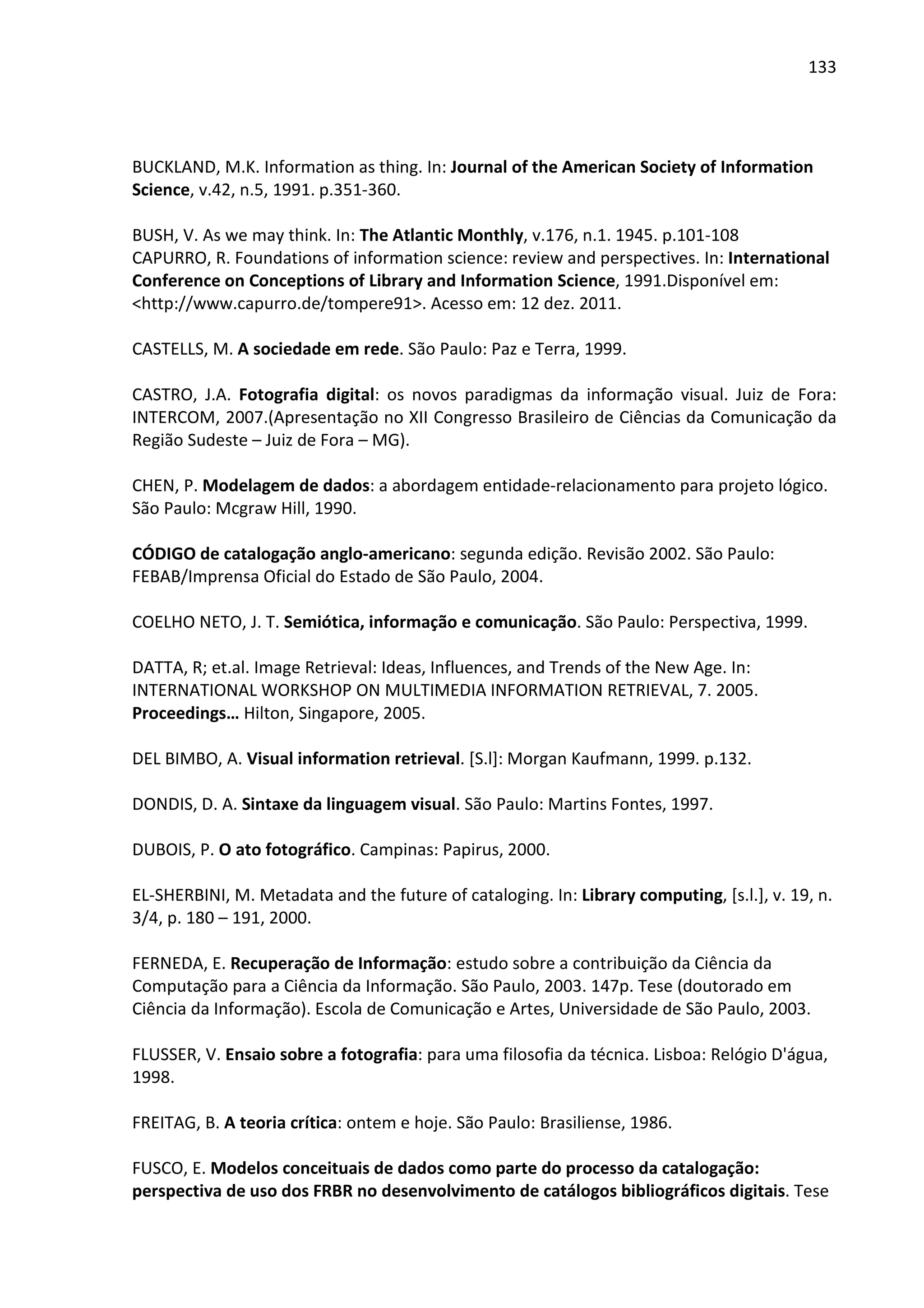 133




BUCKLAND, M.K. Information as thing. In: Journal of the American Society of Information
Science, v.42, n.5, 1991. p.351-360.

BUSH, V. As we may think. In: The Atlantic Monthly, v.176, n.1. 1945. p.101-108
CAPURRO, R. Foundations of information science: review and perspectives. In: International
Conference on Conceptions of Library and Information Science, 1991.Disponível em:
<http://www.capurro.de/tompere91>. Acesso em: 12 dez. 2011.

CASTELLS, M. A sociedade em rede. São Paulo: Paz e Terra, 1999.

CASTRO, J.A. Fotografia digital: os novos paradigmas da informação visual. Juiz de Fora:
INTERCOM, 2007.(Apresentação no XII Congresso Brasileiro de Ciências da Comunicação da
Região Sudeste – Juiz de Fora – MG).

CHEN, P. Modelagem de dados: a abordagem entidade-relacionamento para projeto lógico.
São Paulo: Mcgraw Hill, 1990.

CÓDIGO de catalogação anglo-americano: segunda edição. Revisão 2002. São Paulo:
FEBAB/Imprensa Oficial do Estado de São Paulo, 2004.

COELHO NETO, J. T. Semiótica, informação e comunicação. São Paulo: Perspectiva, 1999.

DATTA, R; et.al. Image Retrieval: Ideas, Influences, and Trends of the New Age. In:
INTERNATIONAL WORKSHOP ON MULTIMEDIA INFORMATION RETRIEVAL, 7. 2005.
Proceedings… Hilton, Singapore, 2005.

DEL BIMBO, A. Visual information retrieval. [S.l]: Morgan Kaufmann, 1999. p.132.

DONDIS, D. A. Sintaxe da linguagem visual. São Paulo: Martins Fontes, 1997.

DUBOIS, P. O ato fotográfico. Campinas: Papirus, 2000.

EL-SHERBINI, M. Metadata and the future of cataloging. In: Library computing, [s.l.], v. 19, n.
3/4, p. 180 – 191, 2000.

FERNEDA, E. Recuperação de Informação: estudo sobre a contribuição da Ciência da
Computação para a Ciência da Informação. São Paulo, 2003. 147p. Tese (doutorado em
Ciência da Informação). Escola de Comunicação e Artes, Universidade de São Paulo, 2003.

FLUSSER, V. Ensaio sobre a fotografia: para uma filosofia da técnica. Lisboa: Relógio D'água,
1998.

FREITAG, B. A teoria crítica: ontem e hoje. São Paulo: Brasiliense, 1986.

FUSCO, E. Modelos conceituais de dados como parte do processo da catalogação:
perspectiva de uso dos FRBR no desenvolvimento de catálogos bibliográficos digitais. Tese
 