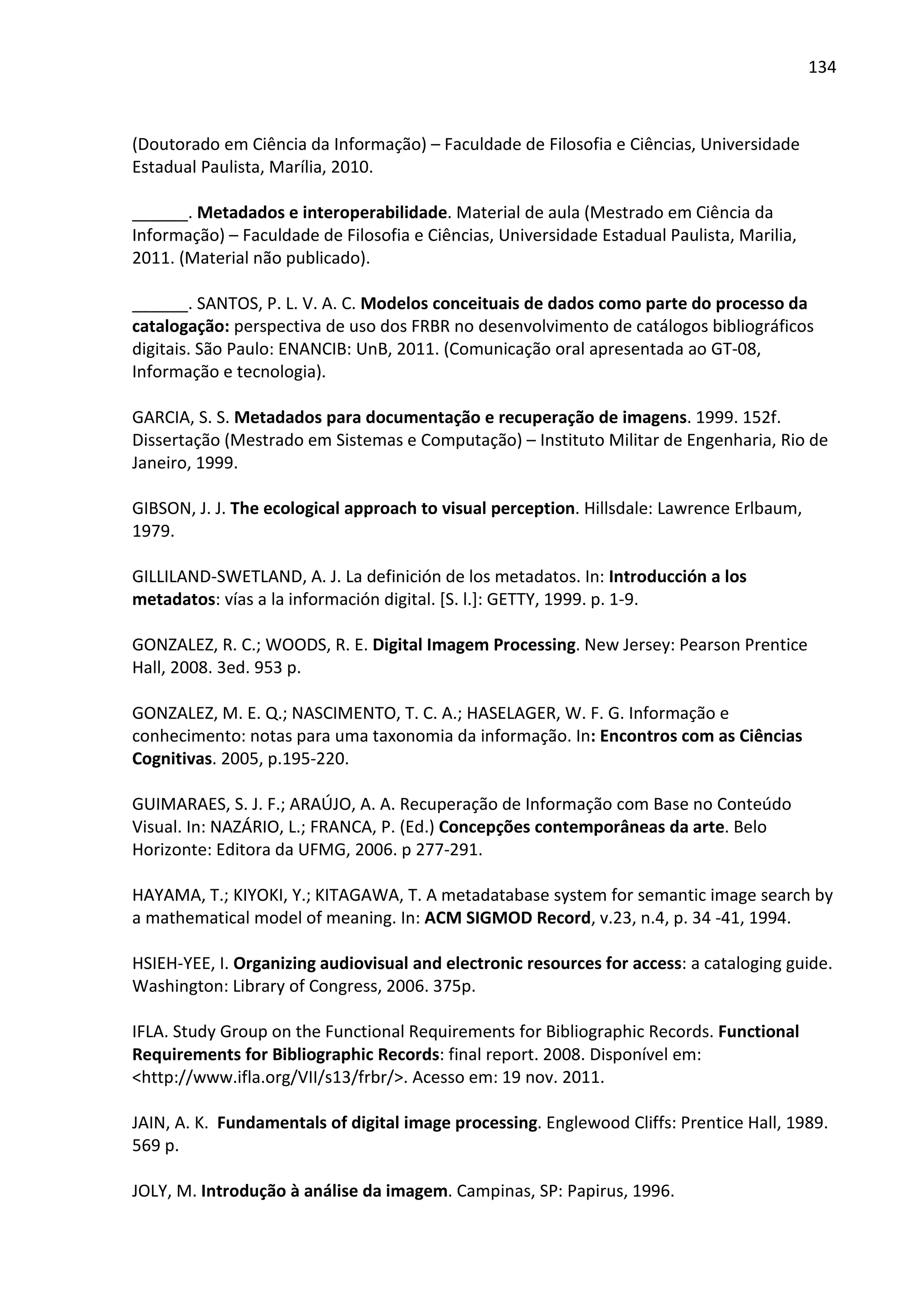 134



(Doutorado em Ciência da Informação) – Faculdade de Filosofia e Ciências, Universidade
Estadual Paulista, Marília, 2010.

______. Metadados e interoperabilidade. Material de aula (Mestrado em Ciência da
Informação) – Faculdade de Filosofia e Ciências, Universidade Estadual Paulista, Marilia,
2011. (Material não publicado).

______. SANTOS, P. L. V. A. C. Modelos conceituais de dados como parte do processo da
catalogação: perspectiva de uso dos FRBR no desenvolvimento de catálogos bibliográficos
digitais. São Paulo: ENANCIB: UnB, 2011. (Comunicação oral apresentada ao GT-08,
Informação e tecnologia).

GARCIA, S. S. Metadados para documentação e recuperação de imagens. 1999. 152f.
Dissertação (Mestrado em Sistemas e Computação) – Instituto Militar de Engenharia, Rio de
Janeiro, 1999.

GIBSON, J. J. The ecological approach to visual perception. Hillsdale: Lawrence Erlbaum,
1979.

GILLILAND-SWETLAND, A. J. La definición de los metadatos. In: Introducción a los
metadatos: vías a la información digital. [S. l.]: GETTY, 1999. p. 1-9.

GONZALEZ, R. C.; WOODS, R. E. Digital Imagem Processing. New Jersey: Pearson Prentice
Hall, 2008. 3ed. 953 p.

GONZALEZ, M. E. Q.; NASCIMENTO, T. C. A.; HASELAGER, W. F. G. Informação e
conhecimento: notas para uma taxonomia da informação. In: Encontros com as Ciências
Cognitivas. 2005, p.195-220.

GUIMARAES, S. J. F.; ARAÚJO, A. A. Recuperação de Informação com Base no Conteúdo
Visual. In: NAZÁRIO, L.; FRANCA, P. (Ed.) Concepções contemporâneas da arte. Belo
Horizonte: Editora da UFMG, 2006. p 277-291.

HAYAMA, T.; KIYOKI, Y.; KITAGAWA, T. A metadatabase system for semantic image search by
a mathematical model of meaning. In: ACM SIGMOD Record, v.23, n.4, p. 34 -41, 1994.

HSIEH-YEE, I. Organizing audiovisual and electronic resources for access: a cataloging guide.
Washington: Library of Congress, 2006. 375p.

IFLA. Study Group on the Functional Requirements for Bibliographic Records. Functional
Requirements for Bibliographic Records: final report. 2008. Disponível em:
<http://www.ifla.org/VII/s13/frbr/>. Acesso em: 19 nov. 2011.

JAIN, A. K. Fundamentals of digital image processing. Englewood Cliffs: Prentice Hall, 1989.
569 p.

JOLY, M. Introdução à análise da imagem. Campinas, SP: Papirus, 1996.
 