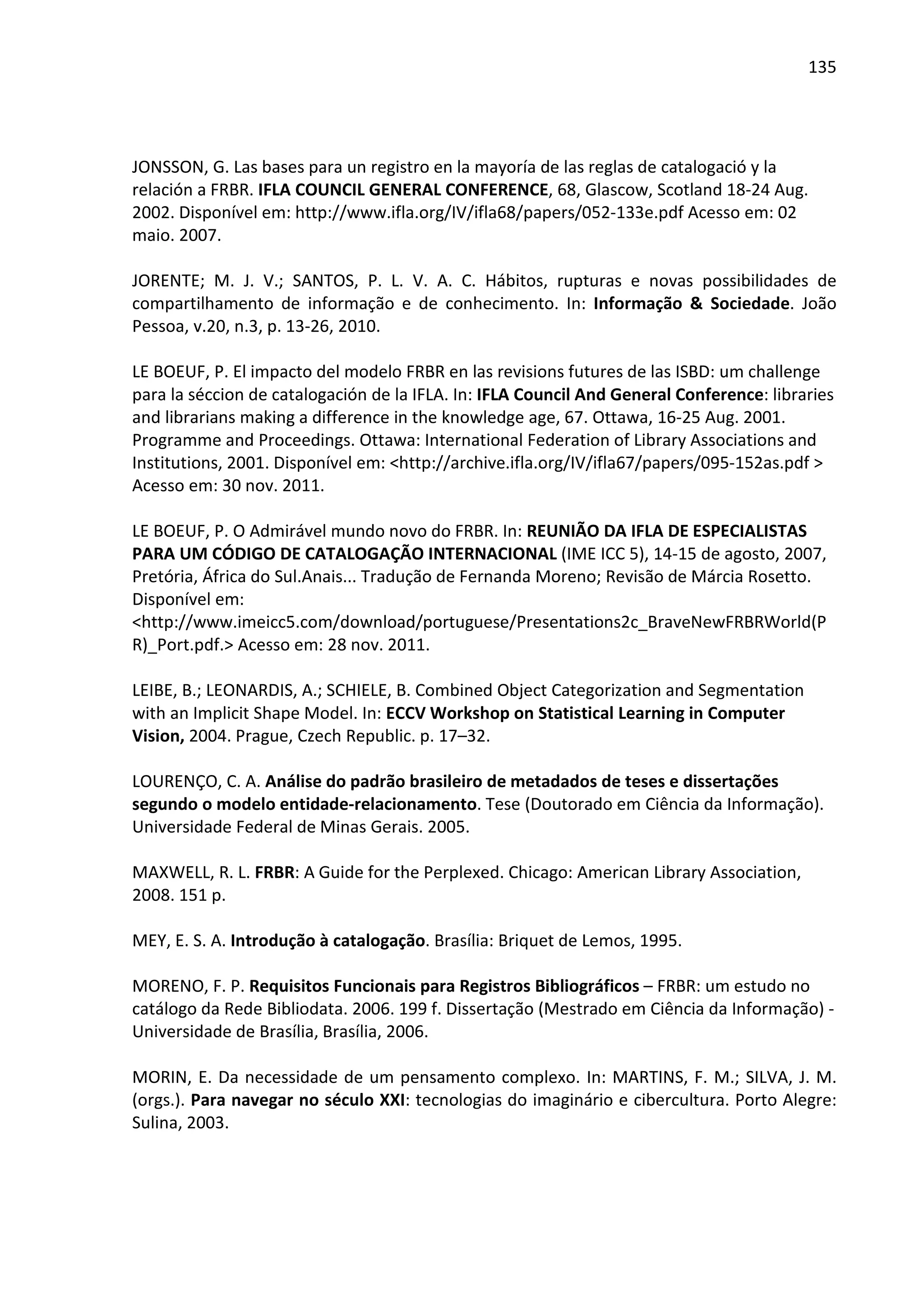 135




JONSSON, G. Las bases para un registro en la mayoría de las reglas de catalogació y la
relación a FRBR. IFLA COUNCIL GENERAL CONFERENCE, 68, Glascow, Scotland 18-24 Aug.
2002. Disponível em: http://www.ifla.org/IV/ifla68/papers/052-133e.pdf Acesso em: 02
maio. 2007.

JORENTE; M. J. V.; SANTOS, P. L. V. A. C. Hábitos, rupturas e novas possibilidades de
compartilhamento de informação e de conhecimento. In: Informação & Sociedade. João
Pessoa, v.20, n.3, p. 13-26, 2010.

LE BOEUF, P. El impacto del modelo FRBR en las revisions futures de las ISBD: um challenge
para la séccion de catalogación de la IFLA. In: IFLA Council And General Conference: libraries
and librarians making a difference in the knowledge age, 67. Ottawa, 16-25 Aug. 2001.
Programme and Proceedings. Ottawa: International Federation of Library Associations and
Institutions, 2001. Disponível em: <http://archive.ifla.org/IV/ifla67/papers/095-152as.pdf >
Acesso em: 30 nov. 2011.

LE BOEUF, P. O Admirável mundo novo do FRBR. In: REUNIÃO DA IFLA DE ESPECIALISTAS
PARA UM CÓDIGO DE CATALOGAÇÃO INTERNACIONAL (IME ICC 5), 14-15 de agosto, 2007,
Pretória, África do Sul.Anais... Tradução de Fernanda Moreno; Revisão de Márcia Rosetto.
Disponível em:
<http://www.imeicc5.com/download/portuguese/Presentations2c_BraveNewFRBRWorld(P
R)_Port.pdf.> Acesso em: 28 nov. 2011.

LEIBE, B.; LEONARDIS, A.; SCHIELE, B. Combined Object Categorization and Segmentation
with an Implicit Shape Model. In: ECCV Workshop on Statistical Learning in Computer
Vision, 2004. Prague, Czech Republic. p. 17–32.

LOURENÇO, C. A. Análise do padrão brasileiro de metadados de teses e dissertações
segundo o modelo entidade-relacionamento. Tese (Doutorado em Ciência da Informação).
Universidade Federal de Minas Gerais. 2005.

MAXWELL, R. L. FRBR: A Guide for the Perplexed. Chicago: American Library Association,
2008. 151 p.

MEY, E. S. A. Introdução à catalogação. Brasília: Briquet de Lemos, 1995.

MORENO, F. P. Requisitos Funcionais para Registros Bibliográficos – FRBR: um estudo no
catálogo da Rede Bibliodata. 2006. 199 f. Dissertação (Mestrado em Ciência da Informação) -
Universidade de Brasília, Brasília, 2006.

MORIN, E. Da necessidade de um pensamento complexo. In: MARTINS, F. M.; SILVA, J. M.
(orgs.). Para navegar no século XXI: tecnologias do imaginário e cibercultura. Porto Alegre:
Sulina, 2003.
 