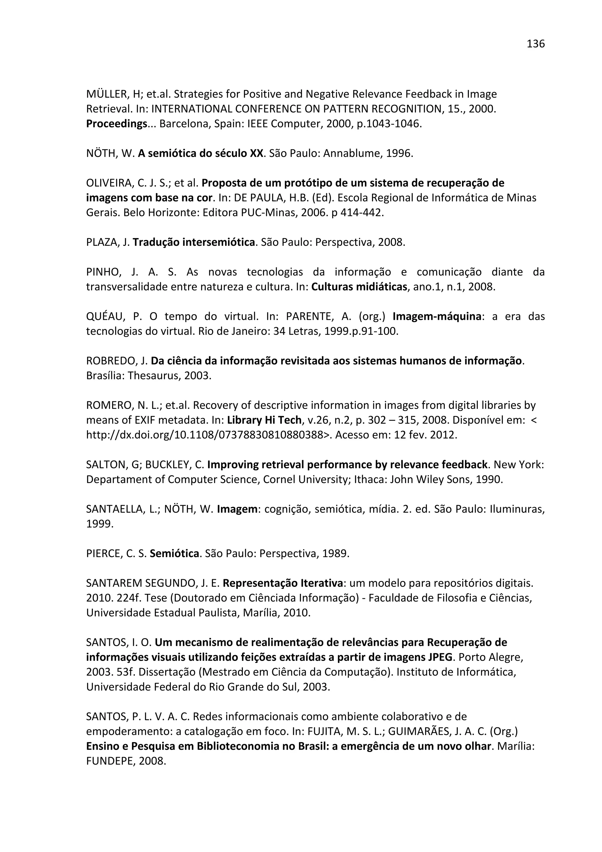 136



MÜLLER, H; et.al. Strategies for Positive and Negative Relevance Feedback in Image
Retrieval. In: INTERNATIONAL CONFERENCE ON PATTERN RECOGNITION, 15., 2000.
Proceedings... Barcelona, Spain: IEEE Computer, 2000, p.1043-1046.

NÖTH, W. A semiótica do século XX. São Paulo: Annablume, 1996.

OLIVEIRA, C. J. S.; et al. Proposta de um protótipo de um sistema de recuperação de
imagens com base na cor. In: DE PAULA, H.B. (Ed). Escola Regional de Informática de Minas
Gerais. Belo Horizonte: Editora PUC-Minas, 2006. p 414-442.

PLAZA, J. Tradução intersemiótica. São Paulo: Perspectiva, 2008.

PINHO, J. A. S. As novas tecnologias da informação e comunicação diante da
transversalidade entre natureza e cultura. In: Culturas midiáticas, ano.1, n.1, 2008.

QUÉAU, P. O tempo do virtual. In: PARENTE, A. (org.) Imagem-máquina: a era das
tecnologias do virtual. Rio de Janeiro: 34 Letras, 1999.p.91-100.

ROBREDO, J. Da ciência da informação revisitada aos sistemas humanos de informação.
Brasília: Thesaurus, 2003.

ROMERO, N. L.; et.al. Recovery of descriptive information in images from digital libraries by
means of EXIF metadata. In: Library Hi Tech, v.26, n.2, p. 302 – 315, 2008. Disponível em: <
http://dx.doi.org/10.1108/07378830810880388>. Acesso em: 12 fev. 2012.

SALTON, G; BUCKLEY, C. Improving retrieval performance by relevance feedback. New York:
Departament of Computer Science, Cornel University; Ithaca: John Wiley Sons, 1990.

SANTAELLA, L.; NÖTH, W. Imagem: cognição, semiótica, mídia. 2. ed. São Paulo: Iluminuras,
1999.

PIERCE, C. S. Semiótica. São Paulo: Perspectiva, 1989.

SANTAREM SEGUNDO, J. E. Representação Iterativa: um modelo para repositórios digitais.
2010. 224f. Tese (Doutorado em Ciênciada Informação) - Faculdade de Filosofia e Ciências,
Universidade Estadual Paulista, Marília, 2010.

SANTOS, I. O. Um mecanismo de realimentação de relevâncias para Recuperação de
informações visuais utilizando feições extraídas a partir de imagens JPEG. Porto Alegre,
2003. 53f. Dissertação (Mestrado em Ciência da Computação). Instituto de Informática,
Universidade Federal do Rio Grande do Sul, 2003.

SANTOS, P. L. V. A. C. Redes informacionais como ambiente colaborativo e de
empoderamento: a catalogação em foco. In: FUJITA, M. S. L.; GUIMARÃES, J. A. C. (Org.)
Ensino e Pesquisa em Biblioteconomia no Brasil: a emergência de um novo olhar. Marília:
FUNDEPE, 2008.
 