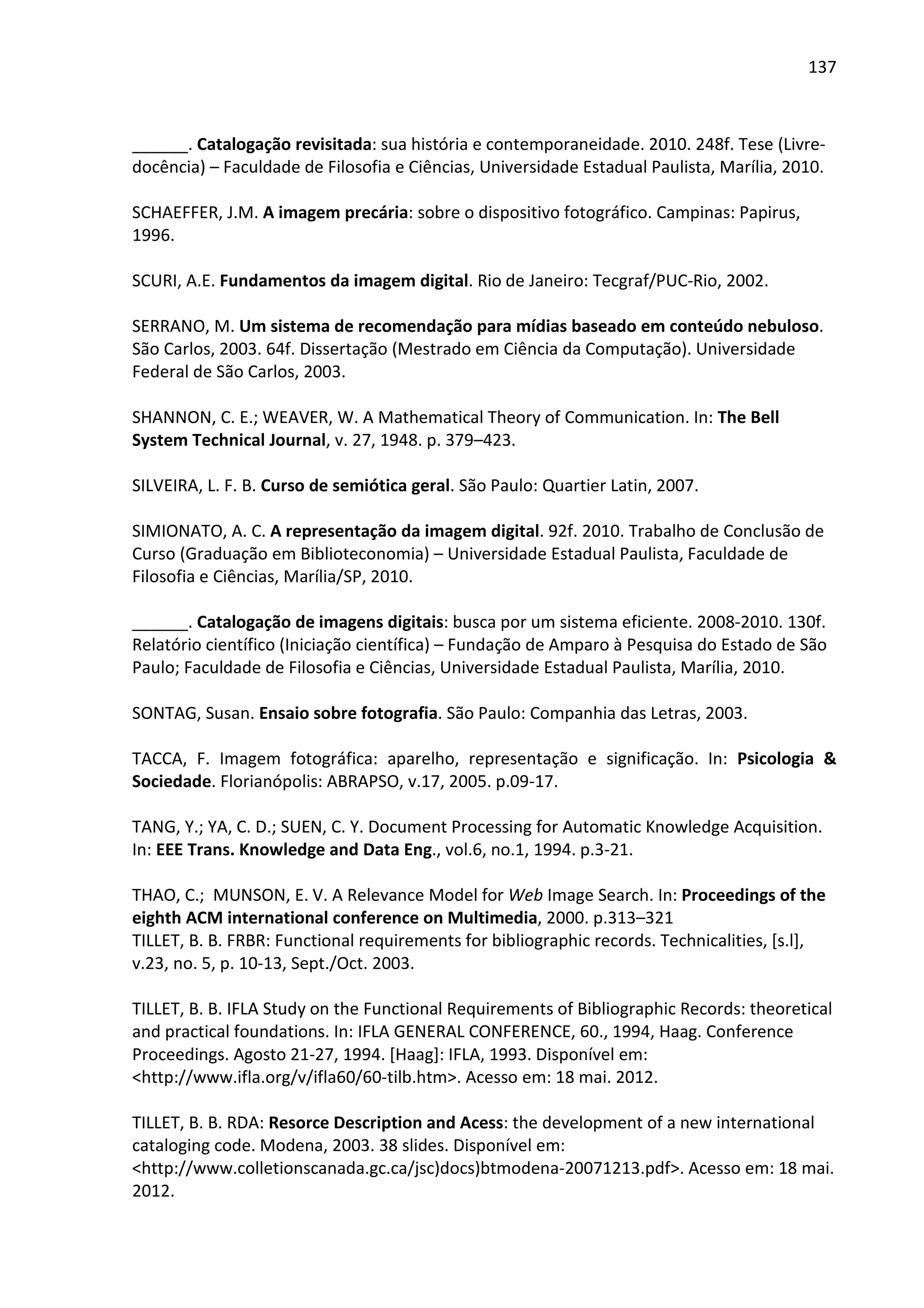 137



______. Catalogação revisitada: sua história e contemporaneidade. 2010. 248f. Tese (Livre-
docência) – Faculdade de Filosofia e Ciências, Universidade Estadual Paulista, Marília, 2010.

SCHAEFFER, J.M. A imagem precária: sobre o dispositivo fotográfico. Campinas: Papirus,
1996.

SCURI, A.E. Fundamentos da imagem digital. Rio de Janeiro: Tecgraf/PUC-Rio, 2002.

SERRANO, M. Um sistema de recomendação para mídias baseado em conteúdo nebuloso.
São Carlos, 2003. 64f. Dissertação (Mestrado em Ciência da Computação). Universidade
Federal de São Carlos, 2003.

SHANNON, C. E.; WEAVER, W. A Mathematical Theory of Communication. In: The Bell
System Technical Journal, v. 27, 1948. p. 379–423.

SILVEIRA, L. F. B. Curso de semiótica geral. São Paulo: Quartier Latin, 2007.

SIMIONATO, A. C. A representação da imagem digital. 92f. 2010. Trabalho de Conclusão de
Curso (Graduação em Biblioteconomia) – Universidade Estadual Paulista, Faculdade de
Filosofia e Ciências, Marília/SP, 2010.

______. Catalogação de imagens digitais: busca por um sistema eficiente. 2008-2010. 130f.
Relatório científico (Iniciação científica) – Fundação de Amparo à Pesquisa do Estado de São
Paulo; Faculdade de Filosofia e Ciências, Universidade Estadual Paulista, Marília, 2010.

SONTAG, Susan. Ensaio sobre fotografia. São Paulo: Companhia das Letras, 2003.

TACCA, F. Imagem fotográfica: aparelho, representação e significação. In: Psicologia &
Sociedade. Florianópolis: ABRAPSO, v.17, 2005. p.09-17.

TANG, Y.; YA, C. D.; SUEN, C. Y. Document Processing for Automatic Knowledge Acquisition.
In: EEE Trans. Knowledge and Data Eng., vol.6, no.1, 1994. p.3-21.

THAO, C.; MUNSON, E. V. A Relevance Model for Web Image Search. In: Proceedings of the
eighth ACM international conference on Multimedia, 2000. p.313–321
TILLET, B. B. FRBR: Functional requirements for bibliographic records. Technicalities, [s.l],
v.23, no. 5, p. 10-13, Sept./Oct. 2003.

TILLET, B. B. IFLA Study on the Functional Requirements of Bibliographic Records: theoretical
and practical foundations. In: IFLA GENERAL CONFERENCE, 60., 1994, Haag. Conference
Proceedings. Agosto 21-27, 1994. [Haag]: IFLA, 1993. Disponível em:
<http://www.ifla.org/v/ifla60/60-tilb.htm>. Acesso em: 18 mai. 2012.

TILLET, B. B. RDA: Resorce Description and Acess: the development of a new international
cataloging code. Modena, 2003. 38 slides. Disponível em:
<http://www.colletionscanada.gc.ca/jsc)docs)btmodena-20071213.pdf>. Acesso em: 18 mai.
2012.
 