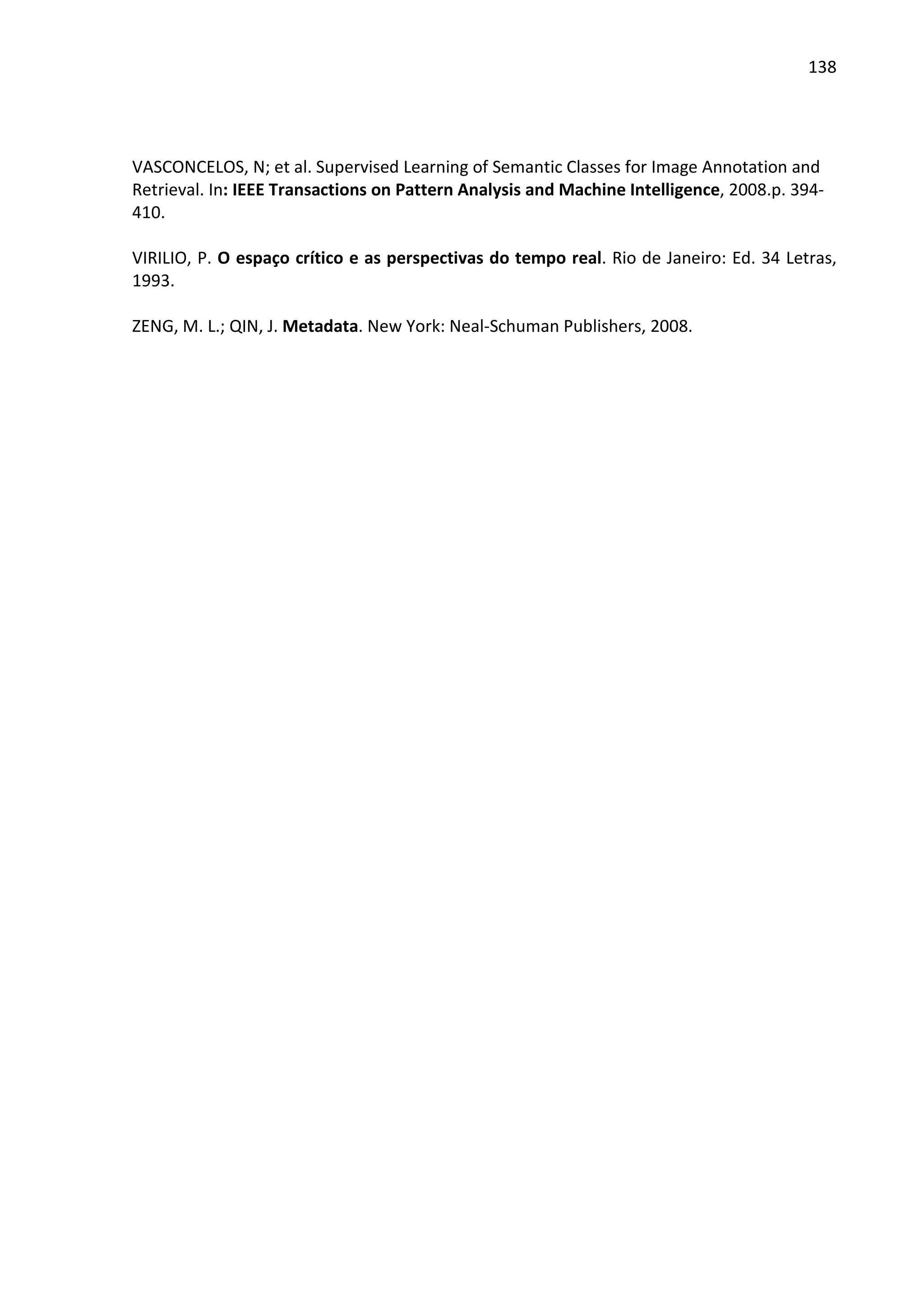 138




VASCONCELOS, N; et al. Supervised Learning of Semantic Classes for Image Annotation and
Retrieval. In: IEEE Transactions on Pattern Analysis and Machine Intelligence, 2008.p. 394-
410.

VIRILIO, P. O espaço crítico e as perspectivas do tempo real. Rio de Janeiro: Ed. 34 Letras,
1993.

ZENG, M. L.; QIN, J. Metadata. New York: Neal-Schuman Publishers, 2008.
 