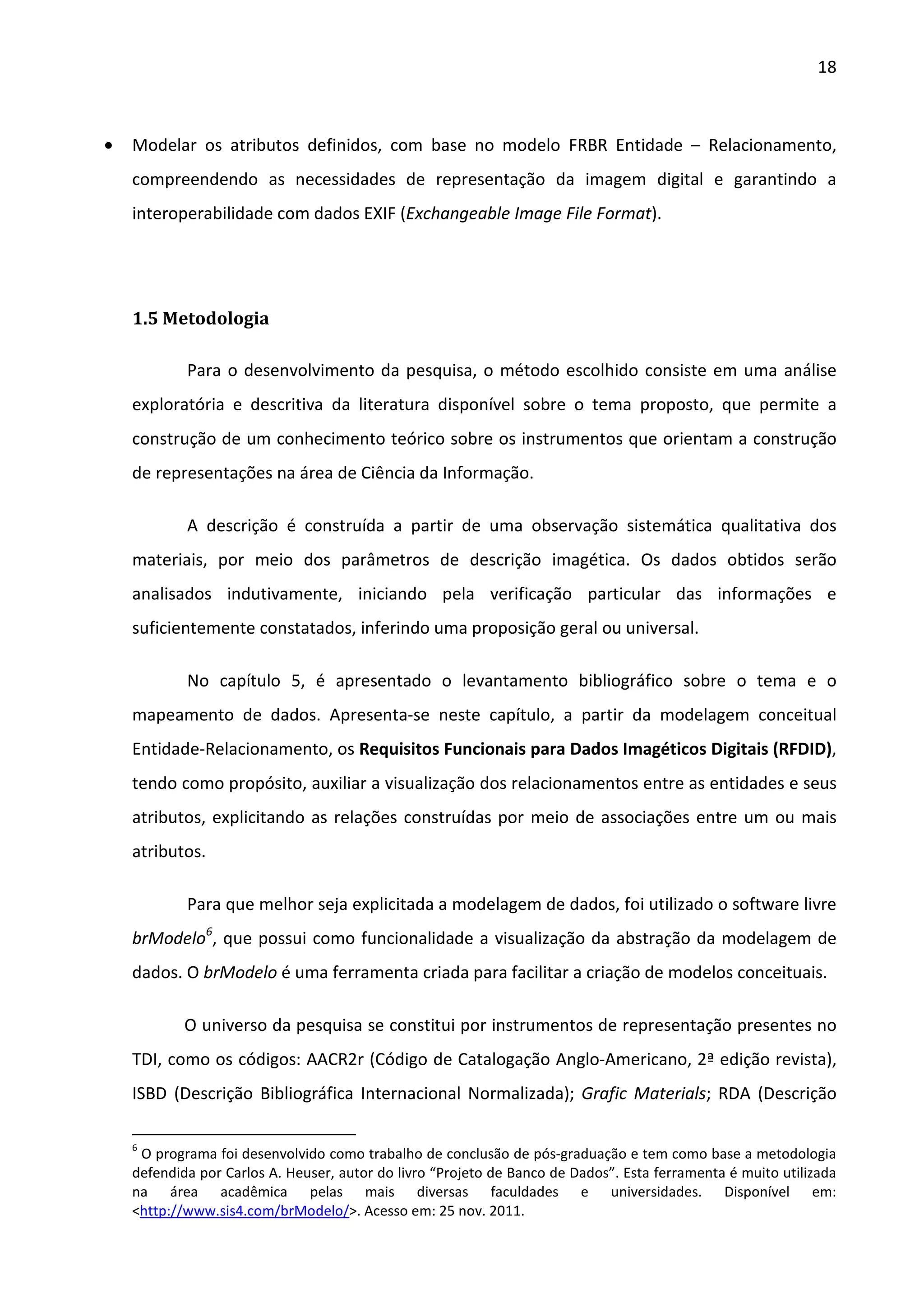 18



•   Modelar os atributos definidos, com base no modelo FRBR Entidade – Relacionamento,
    compreendendo as necessidades de representação da imagem digital e garantindo a
    interoperabilidade com dados EXIF (Exchangeable Image File Format).




    1.5 Metodologia

            Para o desenvolvimento da pesquisa, o método escolhido consiste em uma análise
    exploratória e descritiva da literatura disponível sobre o tema proposto, que permite a
    construção de um conhecimento teórico sobre os instrumentos que orientam a construção
    de representações na área de Ciência da Informação.

            A descrição é construída a partir de uma observação sistemática qualitativa dos
    materiais, por meio dos parâmetros de descrição imagética. Os dados obtidos serão
    analisados indutivamente, iniciando pela verificação particular das informações e
    suficientemente constatados, inferindo uma proposição geral ou universal.

            No capítulo 5, é apresentado o levantamento bibliográfico sobre o tema e o
    mapeamento de dados. Apresenta-se neste capítulo, a partir da modelagem conceitual
    Entidade-Relacionamento, os Requisitos Funcionais para Dados Imagéticos Digitais (RFDID),
    tendo como propósito, auxiliar a visualização dos relacionamentos entre as entidades e seus
    atributos, explicitando as relações construídas por meio de associações entre um ou mais
    atributos.

            Para que melhor seja explicitada a modelagem de dados, foi utilizado o software livre
    brModelo6, que possui como funcionalidade a visualização da abstração da modelagem de
    dados. O brModelo é uma ferramenta criada para facilitar a criação de modelos conceituais.

            O universo da pesquisa se constitui por instrumentos de representação presentes no
    TDI, como os códigos: AACR2r (Código de Catalogação Anglo-Americano, 2ª edição revista),
    ISBD (Descrição Bibliográfica Internacional Normalizada); Grafic Materials; RDA (Descrição

    6
     O programa foi desenvolvido como trabalho de conclusão de pós-graduação e tem como base a metodologia
    defendida por Carlos A. Heuser, autor do livro “Projeto de Banco de Dados”. Esta ferramenta é muito utilizada
    na área acadêmica pelas mais diversas faculdades e universidades. Disponível em:
    <http://www.sis4.com/brModelo/>. Acesso em: 25 nov. 2011.
 