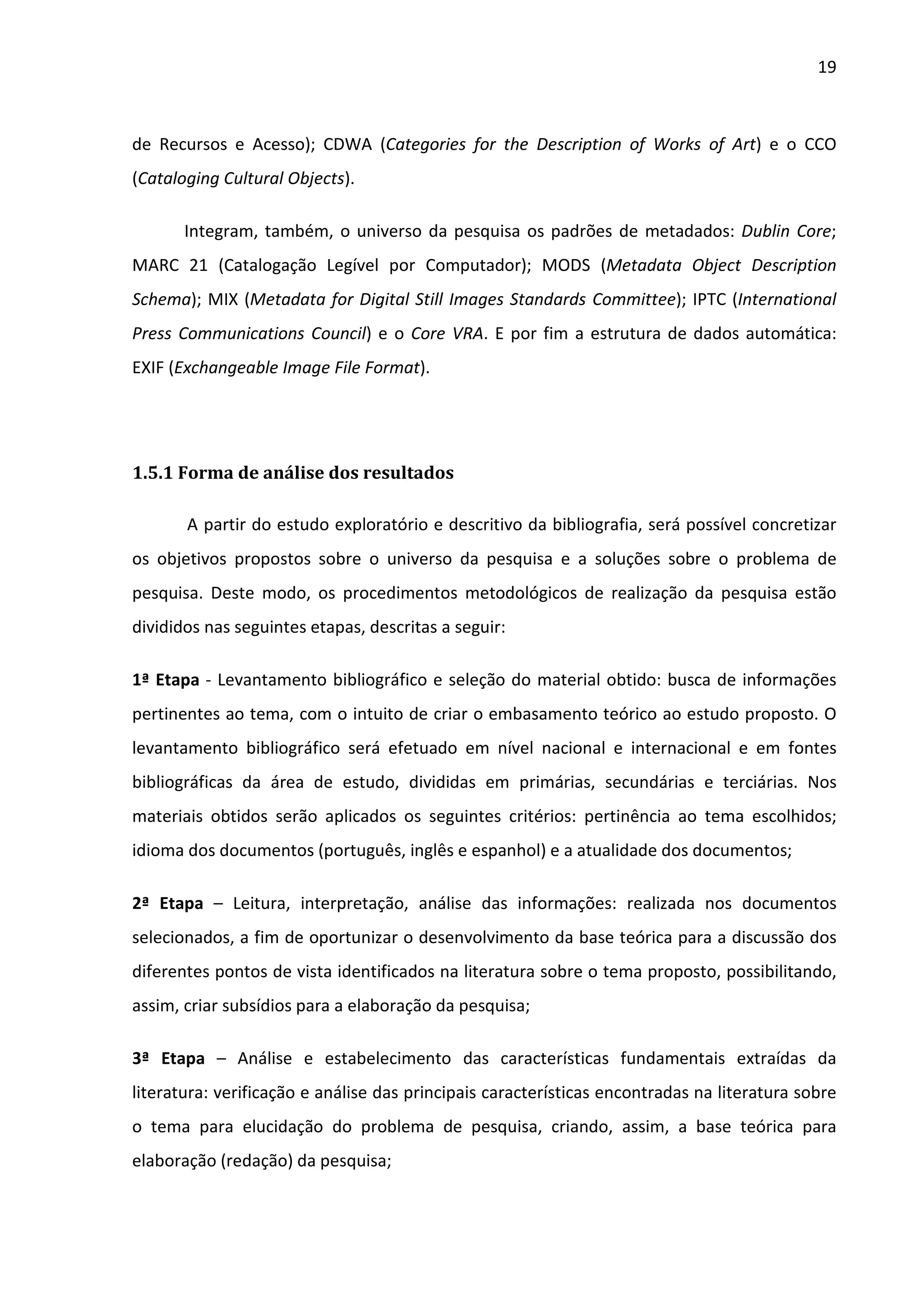 19



de Recursos e Acesso); CDWA (Categories for the Description of Works of Art) e o CCO
(Cataloging Cultural Objects).

       Integram, também, o universo da pesquisa os padrões de metadados: Dublin Core;
MARC 21 (Catalogação Legível por Computador); MODS (Metadata Object Description
Schema); MIX (Metadata for Digital Still Images Standards Committee); IPTC (International
Press Communications Council) e o Core VRA. E por fim a estrutura de dados automática:
EXIF (Exchangeable Image File Format).




1.5.1 Forma de análise dos resultados

       A partir do estudo exploratório e descritivo da bibliografia, será possível concretizar
os objetivos propostos sobre o universo da pesquisa e a soluções sobre o problema de
pesquisa. Deste modo, os procedimentos metodológicos de realização da pesquisa estão
divididos nas seguintes etapas, descritas a seguir:

1ª Etapa - Levantamento bibliográfico e seleção do material obtido: busca de informações
pertinentes ao tema, com o intuito de criar o embasamento teórico ao estudo proposto. O
levantamento bibliográfico será efetuado em nível nacional e internacional e em fontes
bibliográficas da área de estudo, divididas em primárias, secundárias e terciárias. Nos
materiais obtidos serão aplicados os seguintes critérios: pertinência ao tema escolhidos;
idioma dos documentos (português, inglês e espanhol) e a atualidade dos documentos;

2ª Etapa – Leitura, interpretação, análise das informações: realizada nos documentos
selecionados, a fim de oportunizar o desenvolvimento da base teórica para a discussão dos
diferentes pontos de vista identificados na literatura sobre o tema proposto, possibilitando,
assim, criar subsídios para a elaboração da pesquisa;

3ª Etapa – Análise e estabelecimento das características fundamentais extraídas da
literatura: verificação e análise das principais características encontradas na literatura sobre
o tema para elucidação do problema de pesquisa, criando, assim, a base teórica para
elaboração (redação) da pesquisa;
 