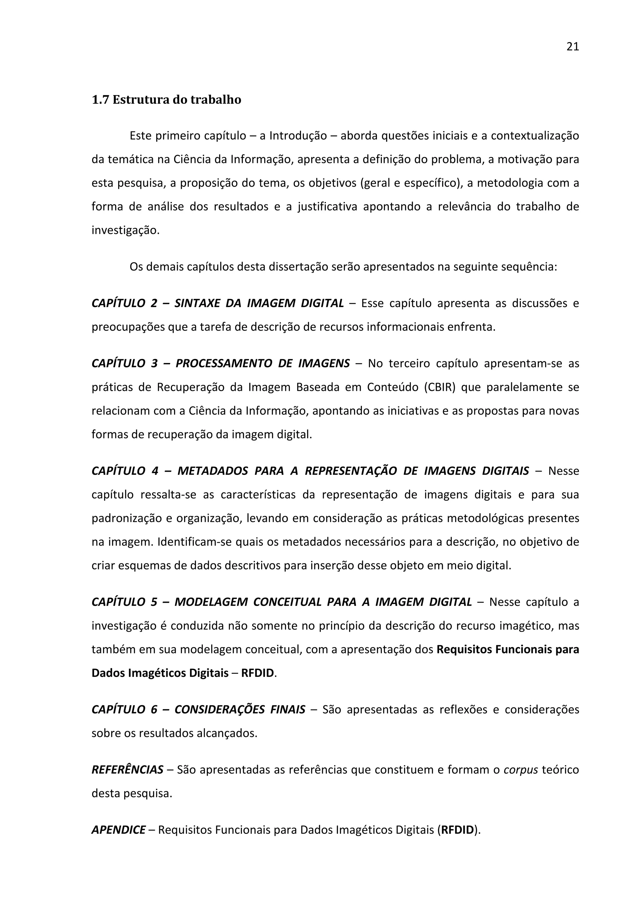 21



1.7 Estrutura do trabalho

       Este primeiro capítulo – a Introdução – aborda questões iniciais e a contextualização
da temática na Ciência da Informação, apresenta a definição do problema, a motivação para
esta pesquisa, a proposição do tema, os objetivos (geral e específico), a metodologia com a
forma de análise dos resultados e a justificativa apontando a relevância do trabalho de
investigação.

       Os demais capítulos desta dissertação serão apresentados na seguinte sequência:

CAPÍTULO 2 – SINTAXE DA IMAGEM DIGITAL – Esse capítulo apresenta as discussões e
preocupações que a tarefa de descrição de recursos informacionais enfrenta.

CAPÍTULO 3 – PROCESSAMENTO DE IMAGENS – No terceiro capítulo apresentam-se as
práticas de Recuperação da Imagem Baseada em Conteúdo (CBIR) que paralelamente se
relacionam com a Ciência da Informação, apontando as iniciativas e as propostas para novas
formas de recuperação da imagem digital.

CAPÍTULO 4 – METADADOS PARA A REPRESENTAÇÃO DE IMAGENS DIGITAIS – Nesse
capítulo ressalta-se as características da representação de imagens digitais e para sua
padronização e organização, levando em consideração as práticas metodológicas presentes
na imagem. Identificam-se quais os metadados necessários para a descrição, no objetivo de
criar esquemas de dados descritivos para inserção desse objeto em meio digital.

CAPÍTULO 5 – MODELAGEM CONCEITUAL PARA A IMAGEM DIGITAL – Nesse capítulo a
investigação é conduzida não somente no princípio da descrição do recurso imagético, mas
também em sua modelagem conceitual, com a apresentação dos Requisitos Funcionais para
Dados Imagéticos Digitais – RFDID.

CAPÍTULO 6 – CONSIDERAÇÕES FINAIS – São apresentadas as reflexões e considerações
sobre os resultados alcançados.

REFERÊNCIAS – São apresentadas as referências que constituem e formam o corpus teórico
desta pesquisa.

APENDICE – Requisitos Funcionais para Dados Imagéticos Digitais (RFDID).
 