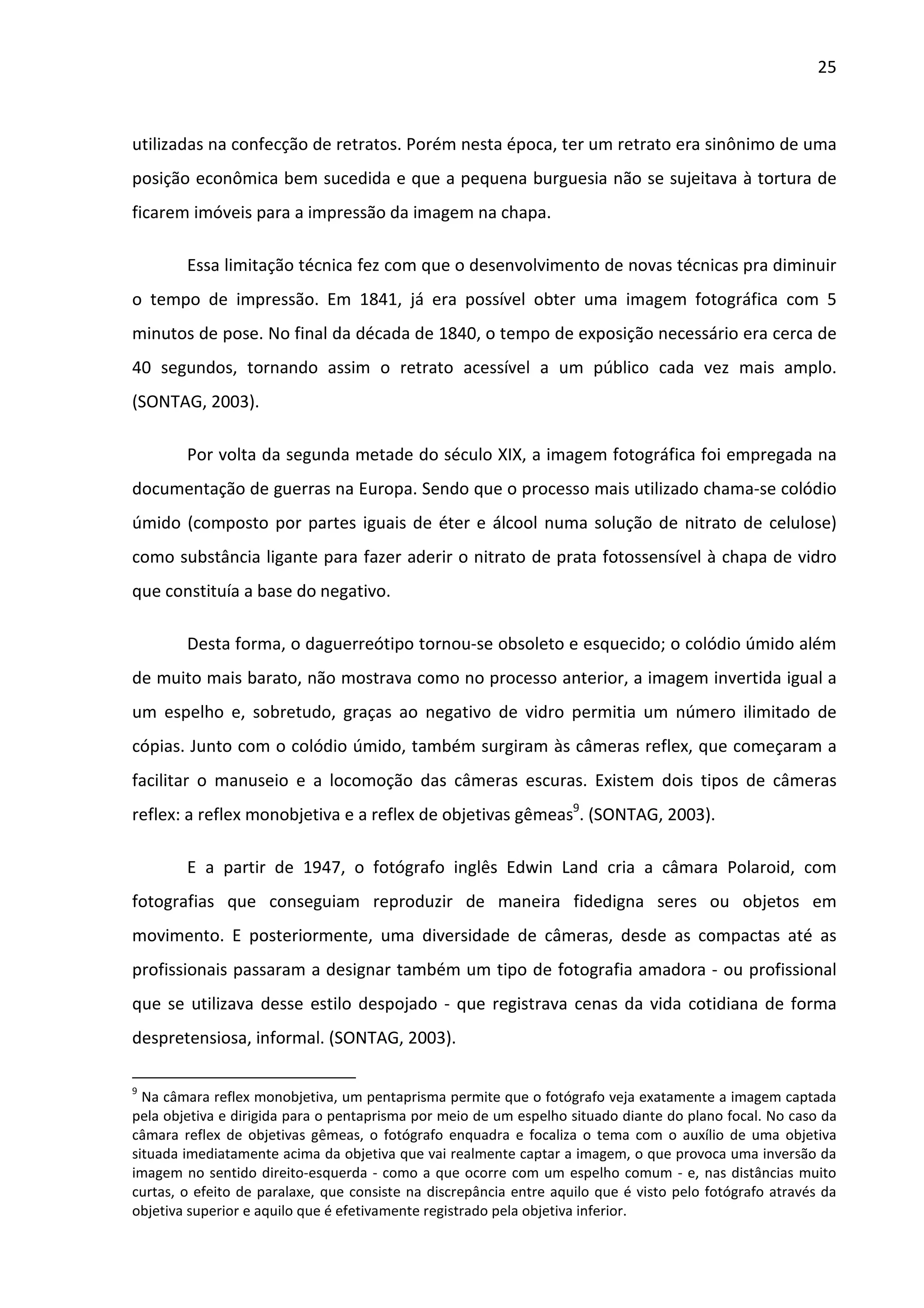 25



utilizadas na confecção de retratos. Porém nesta época, ter um retrato era sinônimo de uma
posição econômica bem sucedida e que a pequena burguesia não se sujeitava à tortura de
ficarem imóveis para a impressão da imagem na chapa.

        Essa limitação técnica fez com que o desenvolvimento de novas técnicas pra diminuir
o tempo de impressão. Em 1841, já era possível obter uma imagem fotográfica com 5
minutos de pose. No final da década de 1840, o tempo de exposição necessário era cerca de
40 segundos, tornando assim o retrato acessível a um público cada vez mais amplo.
(SONTAG, 2003).

        Por volta da segunda metade do século XIX, a imagem fotográfica foi empregada na
documentação de guerras na Europa. Sendo que o processo mais utilizado chama-se colódio
úmido (composto por partes iguais de éter e álcool numa solução de nitrato de celulose)
como substância ligante para fazer aderir o nitrato de prata fotossensível à chapa de vidro
que constituía a base do negativo.

        Desta forma, o daguerreótipo tornou-se obsoleto e esquecido; o colódio úmido além
de muito mais barato, não mostrava como no processo anterior, a imagem invertida igual a
um espelho e, sobretudo, graças ao negativo de vidro permitia um número ilimitado de
cópias. Junto com o colódio úmido, também surgiram às câmeras reflex, que começaram a
facilitar o manuseio e a locomoção das câmeras escuras. Existem dois tipos de câmeras
reflex: a reflex monobjetiva e a reflex de objetivas gêmeas9. (SONTAG, 2003).

        E a partir de 1947, o fotógrafo inglês Edwin Land cria a câmara Polaroid, com
fotografias que conseguiam reproduzir de maneira fidedigna seres ou objetos em
movimento. E posteriormente, uma diversidade de câmeras, desde as compactas até as
profissionais passaram a designar também um tipo de fotografia amadora - ou profissional
que se utilizava desse estilo despojado - que registrava cenas da vida cotidiana de forma
despretensiosa, informal. (SONTAG, 2003).

9
  Na câmara reflex monobjetiva, um pentaprisma permite que o fotógrafo veja exatamente a imagem captada
pela objetiva e dirigida para o pentaprisma por meio de um espelho situado diante do plano focal. No caso da
câmara reflex de objetivas gêmeas, o fotógrafo enquadra e focaliza o tema com o auxílio de uma objetiva
situada imediatamente acima da objetiva que vai realmente captar a imagem, o que provoca uma inversão da
imagem no sentido direito-esquerda - como a que ocorre com um espelho comum - e, nas distâncias muito
curtas, o efeito de paralaxe, que consiste na discrepância entre aquilo que é visto pelo fotógrafo através da
objetiva superior e aquilo que é efetivamente registrado pela objetiva inferior.
 