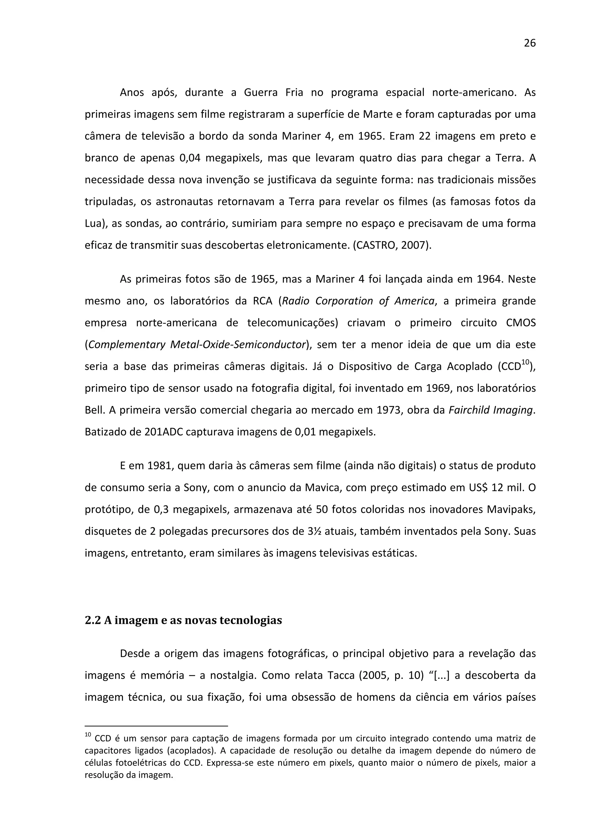 26



        Anos após, durante a Guerra Fria no programa espacial norte-americano. As
primeiras imagens sem filme registraram a superfície de Marte e foram capturadas por uma
câmera de televisão a bordo da sonda Mariner 4, em 1965. Eram 22 imagens em preto e
branco de apenas 0,04 megapixels, mas que levaram quatro dias para chegar a Terra. A
necessidade dessa nova invenção se justificava da seguinte forma: nas tradicionais missões
tripuladas, os astronautas retornavam a Terra para revelar os filmes (as famosas fotos da
Lua), as sondas, ao contrário, sumiriam para sempre no espaço e precisavam de uma forma
eficaz de transmitir suas descobertas eletronicamente. (CASTRO, 2007).

        As primeiras fotos são de 1965, mas a Mariner 4 foi lançada ainda em 1964. Neste
mesmo ano, os laboratórios da RCA (Radio Corporation of America, a primeira grande
empresa norte-americana de telecomunicações) criavam o primeiro circuito CMOS
(Complementary Metal-Oxide-Semiconductor), sem ter a menor ideia de que um dia este
seria a base das primeiras câmeras digitais. Já o Dispositivo de Carga Acoplado (CCD10),
primeiro tipo de sensor usado na fotografia digital, foi inventado em 1969, nos laboratórios
Bell. A primeira versão comercial chegaria ao mercado em 1973, obra da Fairchild Imaging.
Batizado de 201ADC capturava imagens de 0,01 megapixels.

        E em 1981, quem daria às câmeras sem filme (ainda não digitais) o status de produto
de consumo seria a Sony, com o anuncio da Mavica, com preço estimado em US$ 12 mil. O
protótipo, de 0,3 megapixels, armazenava até 50 fotos coloridas nos inovadores Mavipaks,
disquetes de 2 polegadas precursores dos de 3½ atuais, também inventados pela Sony. Suas
imagens, entretanto, eram similares às imagens televisivas estáticas.




2.2 A imagem e as novas tecnologias

        Desde a origem das imagens fotográficas, o principal objetivo para a revelação das
imagens é memória – a nostalgia. Como relata Tacca (2005, p. 10) “[...] a descoberta da
imagem técnica, ou sua fixação, foi uma obsessão de homens da ciência em vários países

10
  CCD é um sensor para captação de imagens formada por um circuito integrado contendo uma matriz de
capacitores ligados (acoplados). A capacidade de resolução ou detalhe da imagem depende do número de
células fotoelétricas do CCD. Expressa-se este número em pixels, quanto maior o número de pixels, maior a
resolução da imagem.
 