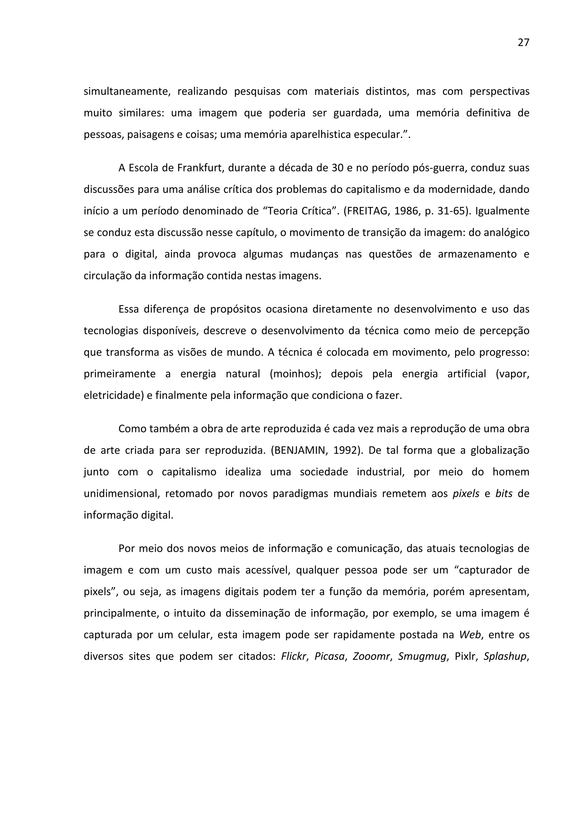 27



simultaneamente, realizando pesquisas com materiais distintos, mas com perspectivas
muito similares: uma imagem que poderia ser guardada, uma memória definitiva de
pessoas, paisagens e coisas; uma memória aparelhistica especular.”.

       A Escola de Frankfurt, durante a década de 30 e no período pós-guerra, conduz suas
discussões para uma análise crítica dos problemas do capitalismo e da modernidade, dando
início a um período denominado de “Teoria Crítica”. (FREITAG, 1986, p. 31-65). Igualmente
se conduz esta discussão nesse capítulo, o movimento de transição da imagem: do analógico
para o digital, ainda provoca algumas mudanças nas questões de armazenamento e
circulação da informação contida nestas imagens.

       Essa diferença de propósitos ocasiona diretamente no desenvolvimento e uso das
tecnologias disponíveis, descreve o desenvolvimento da técnica como meio de percepção
que transforma as visões de mundo. A técnica é colocada em movimento, pelo progresso:
primeiramente a energia natural (moinhos); depois pela energia artificial (vapor,
eletricidade) e finalmente pela informação que condiciona o fazer.

       Como também a obra de arte reproduzida é cada vez mais a reprodução de uma obra
de arte criada para ser reproduzida. (BENJAMIN, 1992). De tal forma que a globalização
junto com o capitalismo idealiza uma sociedade industrial, por meio do homem
unidimensional, retomado por novos paradigmas mundiais remetem aos pixels e bits de
informação digital.

       Por meio dos novos meios de informação e comunicação, das atuais tecnologias de
imagem e com um custo mais acessível, qualquer pessoa pode ser um “capturador de
pixels”, ou seja, as imagens digitais podem ter a função da memória, porém apresentam,
principalmente, o intuito da disseminação de informação, por exemplo, se uma imagem é
capturada por um celular, esta imagem pode ser rapidamente postada na Web, entre os
diversos sites que podem ser citados: Flickr, Picasa, Zooomr, Smugmug, Pixlr, Splashup,
 