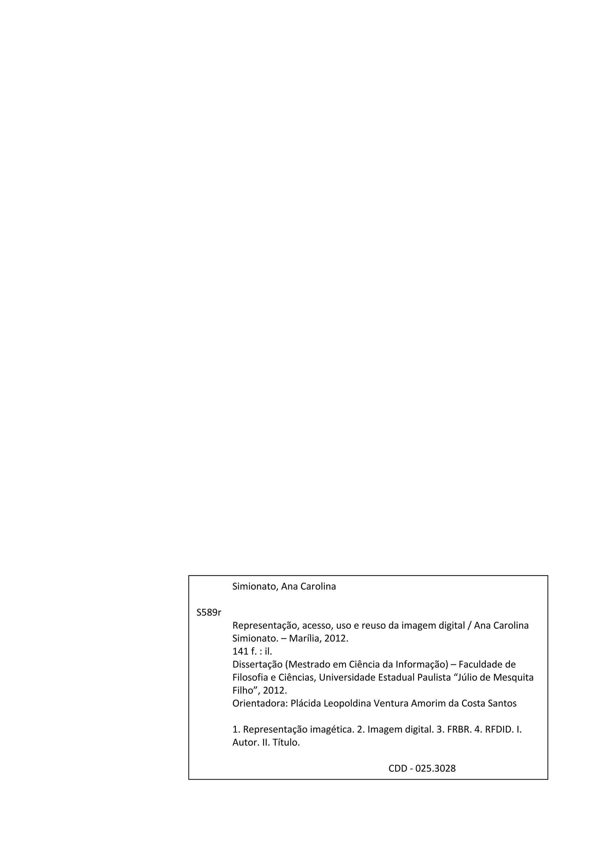 2




        Simionato, Ana Carolina

S589r
        Representação, acesso, uso e reuso da imagem digital / Ana Carolina
        Simionato. – Marília, 2012.
        141 f. : il.
        Dissertação (Mestrado em Ciência da Informação) – Faculdade de
        Filosofia e Ciências, Universidade Estadual Paulista “Júlio de Mesquita
        Filho”, 2012.
        Orientadora: Plácida Leopoldina Ventura Amorim da Costa Santos

        1. Representação imagética. 2. Imagem digital. 3. FRBR. 4. RFDID. I.
        Autor. II. Título.

                                            CDD - 025.3028
 