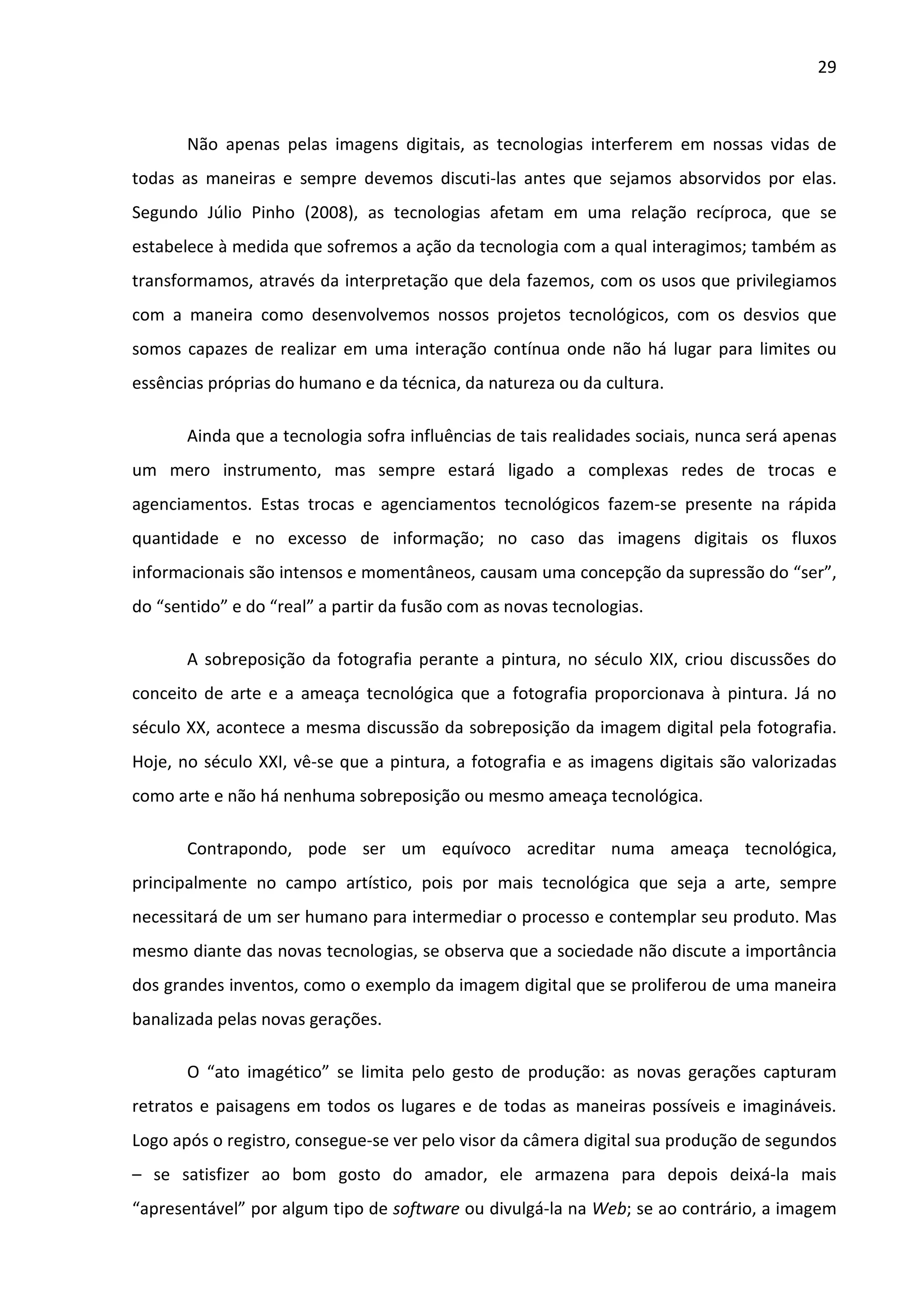 29



       Não apenas pelas imagens digitais, as tecnologias interferem em nossas vidas de
todas as maneiras e sempre devemos discuti-las antes que sejamos absorvidos por elas.
Segundo Júlio Pinho (2008), as tecnologias afetam em uma relação recíproca, que se
estabelece à medida que sofremos a ação da tecnologia com a qual interagimos; também as
transformamos, através da interpretação que dela fazemos, com os usos que privilegiamos
com a maneira como desenvolvemos nossos projetos tecnológicos, com os desvios que
somos capazes de realizar em uma interação contínua onde não há lugar para limites ou
essências próprias do humano e da técnica, da natureza ou da cultura.

       Ainda que a tecnologia sofra influências de tais realidades sociais, nunca será apenas
um mero instrumento, mas sempre estará ligado a complexas redes de trocas e
agenciamentos. Estas trocas e agenciamentos tecnológicos fazem-se presente na rápida
quantidade e no excesso de informação; no caso das imagens digitais os fluxos
informacionais são intensos e momentâneos, causam uma concepção da supressão do “ser”,
do “sentido” e do “real” a partir da fusão com as novas tecnologias.

       A sobreposição da fotografia perante a pintura, no século XIX, criou discussões do
conceito de arte e a ameaça tecnológica que a fotografia proporcionava à pintura. Já no
século XX, acontece a mesma discussão da sobreposição da imagem digital pela fotografia.
Hoje, no século XXI, vê-se que a pintura, a fotografia e as imagens digitais são valorizadas
como arte e não há nenhuma sobreposição ou mesmo ameaça tecnológica.

       Contrapondo, pode ser um equívoco acreditar numa ameaça tecnológica,
principalmente no campo artístico, pois por mais tecnológica que seja a arte, sempre
necessitará de um ser humano para intermediar o processo e contemplar seu produto. Mas
mesmo diante das novas tecnologias, se observa que a sociedade não discute a importância
dos grandes inventos, como o exemplo da imagem digital que se proliferou de uma maneira
banalizada pelas novas gerações.

       O “ato imagético” se limita pelo gesto de produção: as novas gerações capturam
retratos e paisagens em todos os lugares e de todas as maneiras possíveis e imagináveis.
Logo após o registro, consegue-se ver pelo visor da câmera digital sua produção de segundos
– se satisfizer ao bom gosto do amador, ele armazena para depois deixá-la mais
“apresentável” por algum tipo de software ou divulgá-la na Web; se ao contrário, a imagem
 