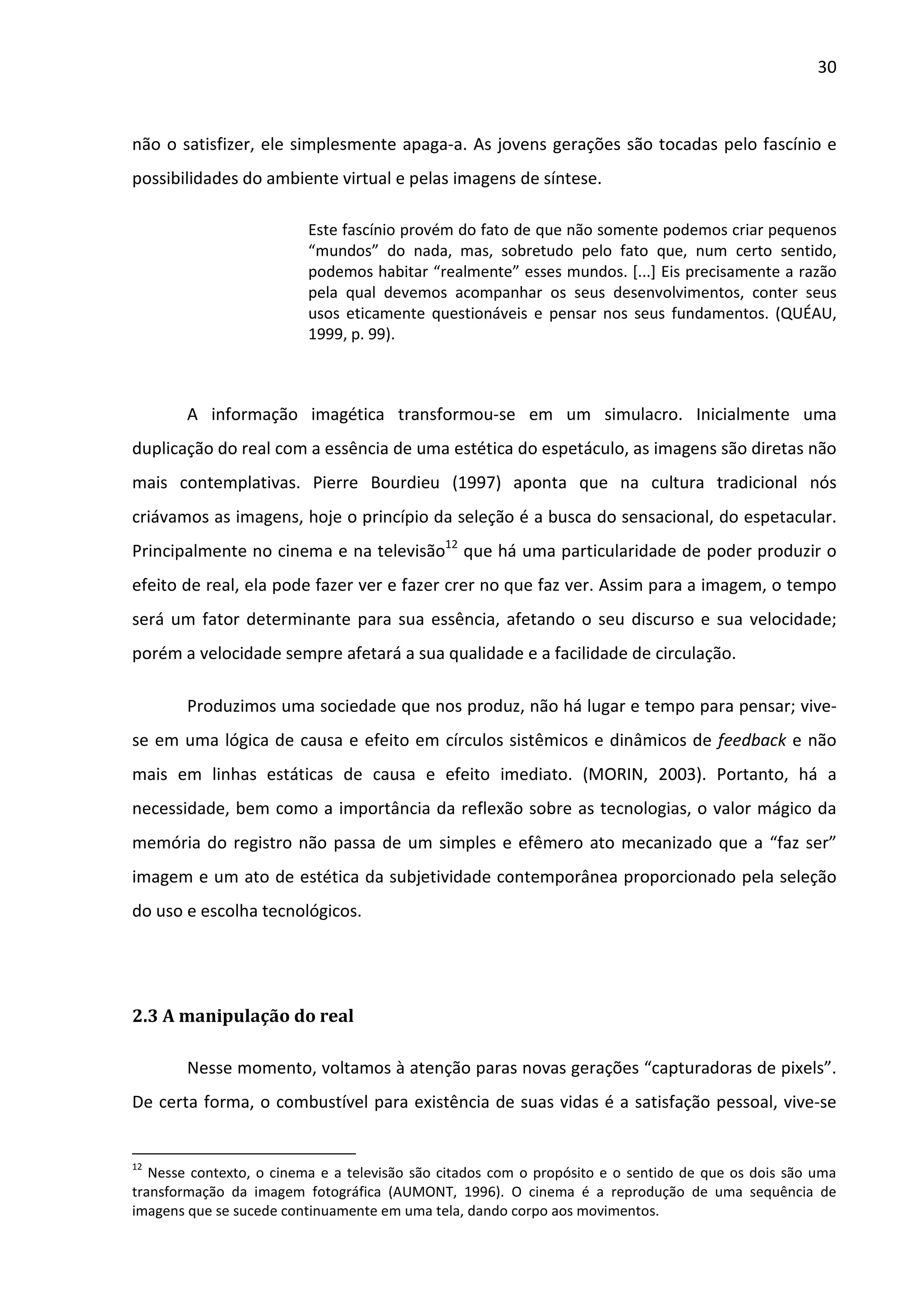 30



não o satisfizer, ele simplesmente apaga-a. As jovens gerações são tocadas pelo fascínio e
possibilidades do ambiente virtual e pelas imagens de síntese.

                          Este fascínio provém do fato de que não somente podemos criar pequenos
                          “mundos” do nada, mas, sobretudo pelo fato que, num certo sentido,
                          podemos habitar “realmente” esses mundos. [...] Eis precisamente a razão
                          pela qual devemos acompanhar os seus desenvolvimentos, conter seus
                          usos eticamente questionáveis e pensar nos seus fundamentos. (QUÉAU,
                          1999, p. 99).



        A informação imagética transformou-se em um simulacro. Inicialmente uma
duplicação do real com a essência de uma estética do espetáculo, as imagens são diretas não
mais contemplativas. Pierre Bourdieu (1997) aponta que na cultura tradicional nós
criávamos as imagens, hoje o princípio da seleção é a busca do sensacional, do espetacular.
Principalmente no cinema e na televisão12 que há uma particularidade de poder produzir o
efeito de real, ela pode fazer ver e fazer crer no que faz ver. Assim para a imagem, o tempo
será um fator determinante para sua essência, afetando o seu discurso e sua velocidade;
porém a velocidade sempre afetará a sua qualidade e a facilidade de circulação.

        Produzimos uma sociedade que nos produz, não há lugar e tempo para pensar; vive-
se em uma lógica de causa e efeito em círculos sistêmicos e dinâmicos de feedback e não
mais em linhas estáticas de causa e efeito imediato. (MORIN, 2003). Portanto, há a
necessidade, bem como a importância da reflexão sobre as tecnologias, o valor mágico da
memória do registro não passa de um simples e efêmero ato mecanizado que a “faz ser”
imagem e um ato de estética da subjetividade contemporânea proporcionado pela seleção
do uso e escolha tecnológicos.




2.3 A manipulação do real

        Nesse momento, voltamos à atenção paras novas gerações “capturadoras de pixels”.
De certa forma, o combustível para existência de suas vidas é a satisfação pessoal, vive-se


12
   Nesse contexto, o cinema e a televisão são citados com o propósito e o sentido de que os dois são uma
transformação da imagem fotográfica (AUMONT, 1996). O cinema é a reprodução de uma sequência de
imagens que se sucede continuamente em uma tela, dando corpo aos movimentos.
 