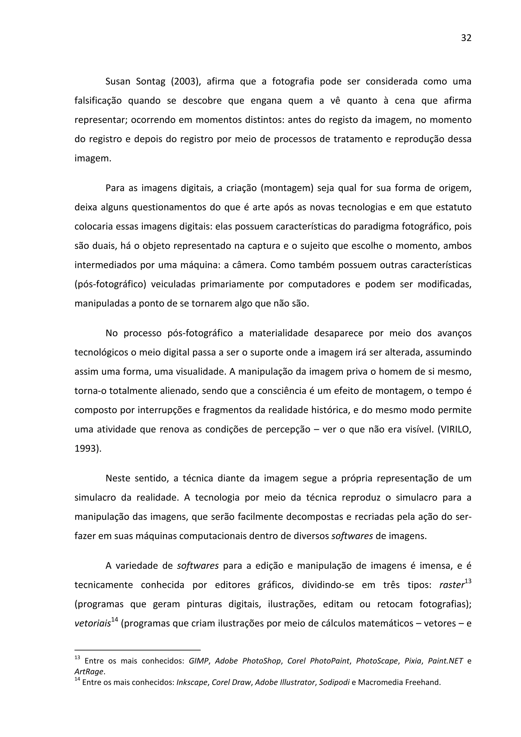 32



         Susan Sontag (2003), afirma que a fotografia pode ser considerada como uma
falsificação quando se descobre que engana quem a vê quanto à cena que afirma
representar; ocorrendo em momentos distintos: antes do registo da imagem, no momento
do registro e depois do registro por meio de processos de tratamento e reprodução dessa
imagem.

         Para as imagens digitais, a criação (montagem) seja qual for sua forma de origem,
deixa alguns questionamentos do que é arte após as novas tecnologias e em que estatuto
colocaria essas imagens digitais: elas possuem características do paradigma fotográfico, pois
são duais, há o objeto representado na captura e o sujeito que escolhe o momento, ambos
intermediados por uma máquina: a câmera. Como também possuem outras características
(pós-fotográfico) veiculadas primariamente por computadores e podem ser modificadas,
manipuladas a ponto de se tornarem algo que não são.

         No processo pós-fotográfico a materialidade desaparece por meio dos avanços
tecnológicos o meio digital passa a ser o suporte onde a imagem irá ser alterada, assumindo
assim uma forma, uma visualidade. A manipulação da imagem priva o homem de si mesmo,
torna-o totalmente alienado, sendo que a consciência é um efeito de montagem, o tempo é
composto por interrupções e fragmentos da realidade histórica, e do mesmo modo permite
uma atividade que renova as condições de percepção – ver o que não era visível. (VIRILO,
1993).

         Neste sentido, a técnica diante da imagem segue a própria representação de um
simulacro da realidade. A tecnologia por meio da técnica reproduz o simulacro para a
manipulação das imagens, que serão facilmente decompostas e recriadas pela ação do ser-
fazer em suas máquinas computacionais dentro de diversos softwares de imagens.

         A variedade de softwares para a edição e manipulação de imagens é imensa, e é
tecnicamente conhecida por editores gráficos, dividindo-se em três tipos: raster13
(programas que geram pinturas digitais, ilustrações, editam ou retocam fotografias);
vetoriais14 (programas que criam ilustrações por meio de cálculos matemáticos – vetores – e


13
    Entre os mais conhecidos: GIMP, Adobe PhotoShop, Corel PhotoPaint, PhotoScape, Pixia, Paint.NET e
ArtRage.
14
   Entre os mais conhecidos: Inkscape, Corel Draw, Adobe Illustrator, Sodipodi e Macromedia Freehand.
 