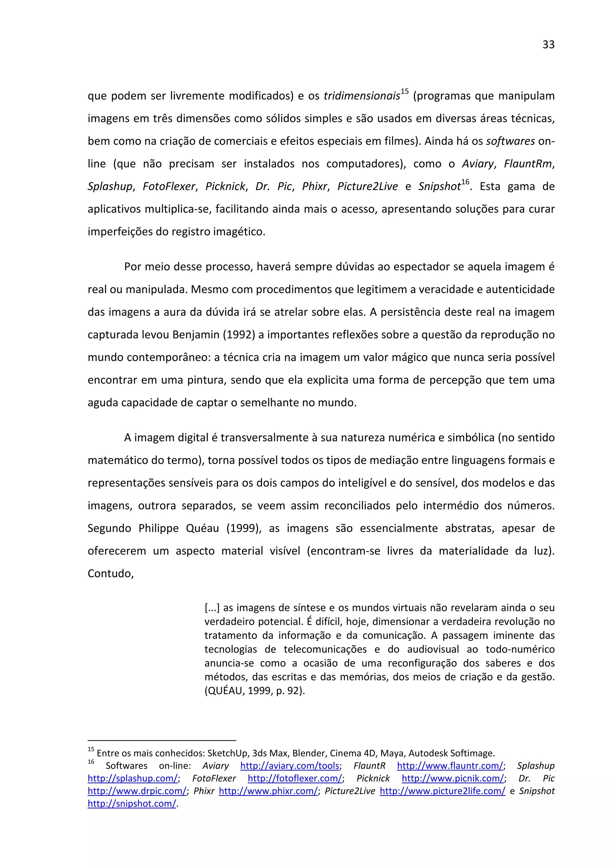 33



que podem ser livremente modificados) e os tridimensionais15 (programas que manipulam
imagens em três dimensões como sólidos simples e são usados em diversas áreas técnicas,
bem como na criação de comerciais e efeitos especiais em filmes). Ainda há os softwares on-
line (que não precisam ser instalados nos computadores), como o Aviary, FlauntRm,
Splashup, FotoFlexer, Picknick, Dr. Pic, Phixr, Picture2Live e Snipshot16. Esta gama de
aplicativos multiplica-se, facilitando ainda mais o acesso, apresentando soluções para curar
imperfeições do registro imagético.

        Por meio desse processo, haverá sempre dúvidas ao espectador se aquela imagem é
real ou manipulada. Mesmo com procedimentos que legitimem a veracidade e autenticidade
das imagens a aura da dúvida irá se atrelar sobre elas. A persistência deste real na imagem
capturada levou Benjamin (1992) a importantes reflexões sobre a questão da reprodução no
mundo contemporâneo: a técnica cria na imagem um valor mágico que nunca seria possível
encontrar em uma pintura, sendo que ela explicita uma forma de percepção que tem uma
aguda capacidade de captar o semelhante no mundo.

        A imagem digital é transversalmente à sua natureza numérica e simbólica (no sentido
matemático do termo), torna possível todos os tipos de mediação entre linguagens formais e
representações sensíveis para os dois campos do inteligível e do sensível, dos modelos e das
imagens, outrora separados, se veem assim reconciliados pelo intermédio dos números.
Segundo Philippe Quéau (1999), as imagens são essencialmente abstratas, apesar de
oferecerem um aspecto material visível (encontram-se livres da materialidade da luz).
Contudo,

                          [...] as imagens de síntese e os mundos virtuais não revelaram ainda o seu
                          verdadeiro potencial. É difícil, hoje, dimensionar a verdadeira revolução no
                          tratamento da informação e da comunicação. A passagem iminente das
                          tecnologias de telecomunicações e do audiovisual ao todo-numérico
                          anuncia-se como a ocasião de uma reconfiguração dos saberes e dos
                          métodos, das escritas e das memórias, dos meios de criação e da gestão.
                          (QUÉAU, 1999, p. 92).




15
  Entre os mais conhecidos: SketchUp, 3ds Max, Blender, Cinema 4D, Maya, Autodesk Softimage.
16
    Softwares on-line: Aviary http://aviary.com/tools; FlauntR http://www.flauntr.com/; Splashup
http://splashup.com/; FotoFlexer http://fotoflexer.com/; Picknick http://www.picnik.com/; Dr. Pic
http://www.drpic.com/; Phixr http://www.phixr.com/; Picture2Live http://www.picture2life.com/ e Snipshot
http://snipshot.com/.
 