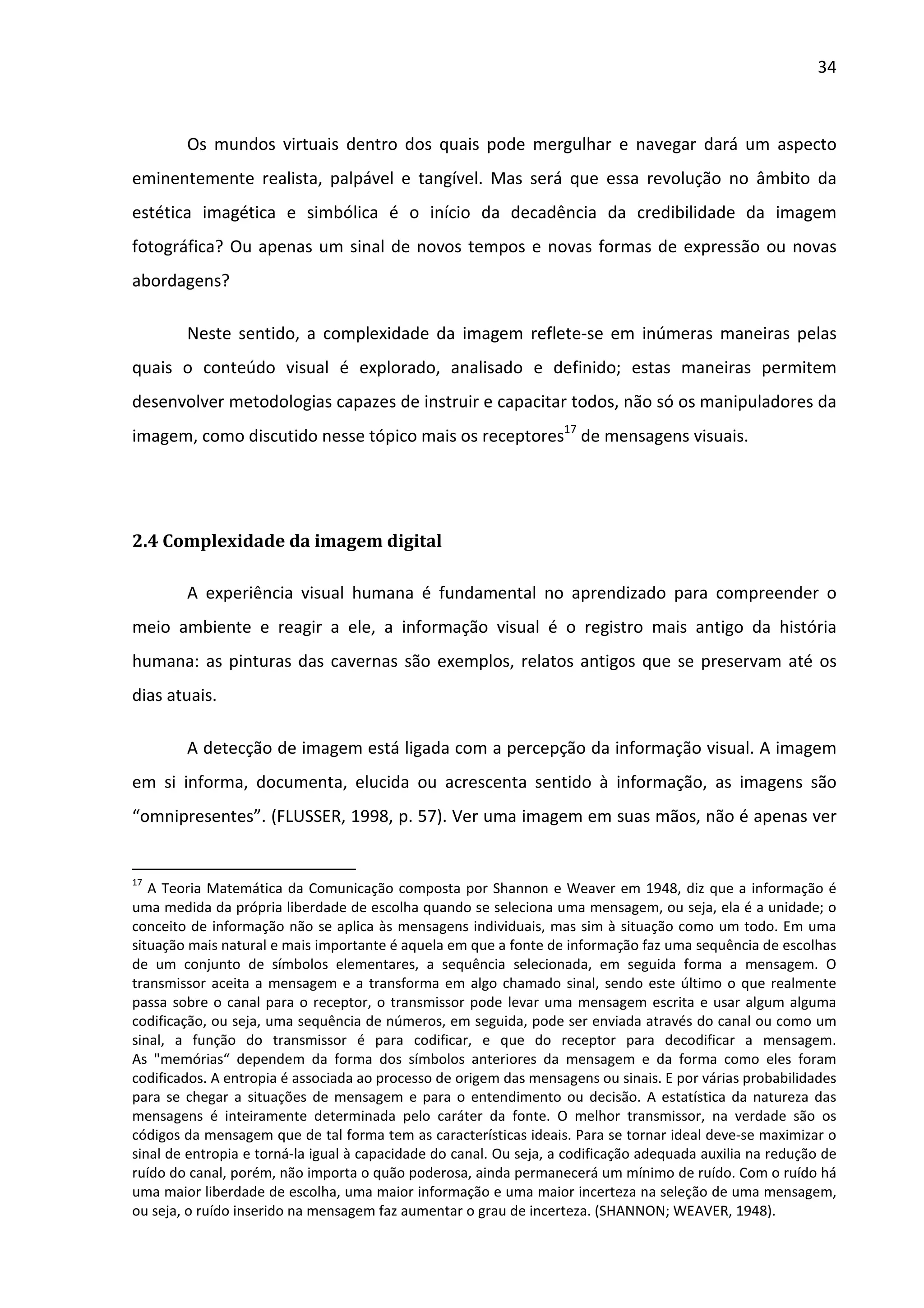 34



        Os mundos virtuais dentro dos quais pode mergulhar e navegar dará um aspecto
eminentemente realista, palpável e tangível. Mas será que essa revolução no âmbito da
estética imagética e simbólica é o início da decadência da credibilidade da imagem
fotográfica? Ou apenas um sinal de novos tempos e novas formas de expressão ou novas
abordagens?

        Neste sentido, a complexidade da imagem reflete-se em inúmeras maneiras pelas
quais o conteúdo visual é explorado, analisado e definido; estas maneiras permitem
desenvolver metodologias capazes de instruir e capacitar todos, não só os manipuladores da
imagem, como discutido nesse tópico mais os receptores17 de mensagens visuais.




2.4 Complexidade da imagem digital

        A experiência visual humana é fundamental no aprendizado para compreender o
meio ambiente e reagir a ele, a informação visual é o registro mais antigo da história
humana: as pinturas das cavernas são exemplos, relatos antigos que se preservam até os
dias atuais.

        A detecção de imagem está ligada com a percepção da informação visual. A imagem
em si informa, documenta, elucida ou acrescenta sentido à informação, as imagens são
“omnipresentes”. (FLUSSER, 1998, p. 57). Ver uma imagem em suas mãos, não é apenas ver


17
   A Teoria Matemática da Comunicação composta por Shannon e Weaver em 1948, diz que a informação é
uma medida da própria liberdade de escolha quando se seleciona uma mensagem, ou seja, ela é a unidade; o
conceito de informação não se aplica às mensagens individuais, mas sim à situação como um todo. Em uma
situação mais natural e mais importante é aquela em que a fonte de informação faz uma sequência de escolhas
de um conjunto de símbolos elementares, a sequência selecionada, em seguida forma a mensagem. O
transmissor aceita a mensagem e a transforma em algo chamado sinal, sendo este último o que realmente
passa sobre o canal para o receptor, o transmissor pode levar uma mensagem escrita e usar algum alguma
codificação, ou seja, uma sequência de números, em seguida, pode ser enviada através do canal ou como um
sinal, a função do transmissor é para codificar, e que do receptor para decodificar a mensagem.
As "memórias“ dependem da forma dos símbolos anteriores da mensagem e da forma como eles foram
codificados. A entropia é associada ao processo de origem das mensagens ou sinais. E por várias probabilidades
para se chegar a situações de mensagem e para o entendimento ou decisão. A estatística da natureza das
mensagens é inteiramente determinada pelo caráter da fonte. O melhor transmissor, na verdade são os
códigos da mensagem que de tal forma tem as características ideais. Para se tornar ideal deve-se maximizar o
sinal de entropia e torná-la igual à capacidade do canal. Ou seja, a codificação adequada auxilia na redução de
ruído do canal, porém, não importa o quão poderosa, ainda permanecerá um mínimo de ruído. Com o ruído há
uma maior liberdade de escolha, uma maior informação e uma maior incerteza na seleção de uma mensagem,
ou seja, o ruído inserido na mensagem faz aumentar o grau de incerteza. (SHANNON; WEAVER, 1948).
 