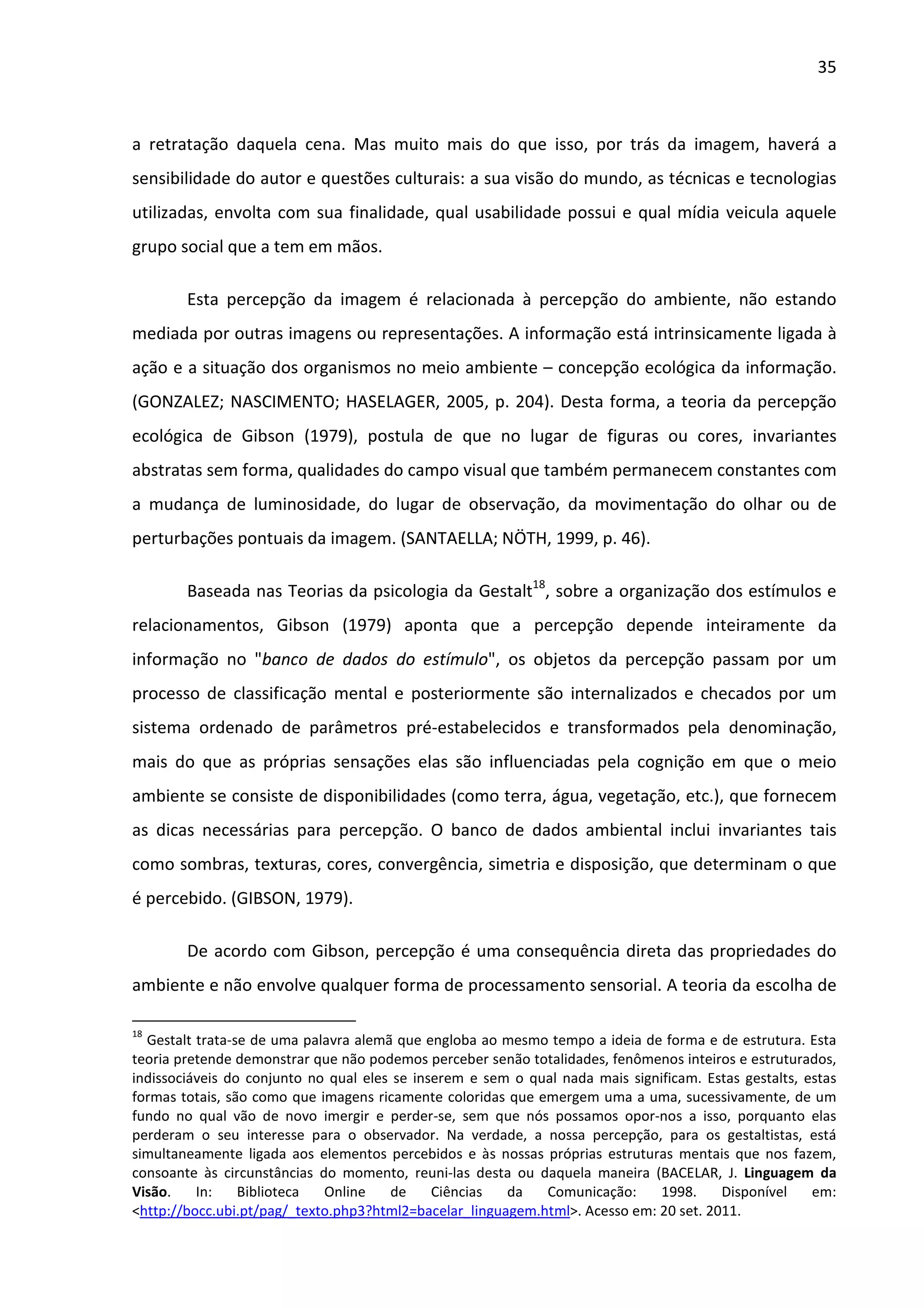 35



a retratação daquela cena. Mas muito mais do que isso, por trás da imagem, haverá a
sensibilidade do autor e questões culturais: a sua visão do mundo, as técnicas e tecnologias
utilizadas, envolta com sua finalidade, qual usabilidade possui e qual mídia veicula aquele
grupo social que a tem em mãos.

        Esta percepção da imagem é relacionada à percepção do ambiente, não estando
mediada por outras imagens ou representações. A informação está intrinsicamente ligada à
ação e a situação dos organismos no meio ambiente – concepção ecológica da informação.
(GONZALEZ; NASCIMENTO; HASELAGER, 2005, p. 204). Desta forma, a teoria da percepção
ecológica de Gibson (1979), postula de que no lugar de figuras ou cores, invariantes
abstratas sem forma, qualidades do campo visual que também permanecem constantes com
a mudança de luminosidade, do lugar de observação, da movimentação do olhar ou de
perturbações pontuais da imagem. (SANTAELLA; NÖTH, 1999, p. 46).

        Baseada nas Teorias da psicologia da Gestalt18, sobre a organização dos estímulos e
relacionamentos, Gibson (1979) aponta que a percepção depende inteiramente da
informação no "banco de dados do estímulo", os objetos da percepção passam por um
processo de classificação mental e posteriormente são internalizados e checados por um
sistema ordenado de parâmetros pré-estabelecidos e transformados pela denominação,
mais do que as próprias sensações elas são influenciadas pela cognição em que o meio
ambiente se consiste de disponibilidades (como terra, água, vegetação, etc.), que fornecem
as dicas necessárias para percepção. O banco de dados ambiental inclui invariantes tais
como sombras, texturas, cores, convergência, simetria e disposição, que determinam o que
é percebido. (GIBSON, 1979).

        De acordo com Gibson, percepção é uma consequência direta das propriedades do
ambiente e não envolve qualquer forma de processamento sensorial. A teoria da escolha de

18
  Gestalt trata-se de uma palavra alemã que engloba ao mesmo tempo a ideia de forma e de estrutura. Esta
teoria pretende demonstrar que não podemos perceber senão totalidades, fenômenos inteiros e estruturados,
indissociáveis do conjunto no qual eles se inserem e sem o qual nada mais significam. Estas gestalts, estas
formas totais, são como que imagens ricamente coloridas que emergem uma a uma, sucessivamente, de um
fundo no qual vão de novo imergir e perder-se, sem que nós possamos opor-nos a isso, porquanto elas
perderam o seu interesse para o observador. Na verdade, a nossa percepção, para os gestaltistas, está
simultaneamente ligada aos elementos percebidos e às nossas próprias estruturas mentais que nos fazem,
consoante às circunstâncias do momento, reuni-las desta ou daquela maneira (BACELAR, J. Linguagem da
Visão.    In:    Biblioteca  Online    de     Ciências  da   Comunicação:     1998.     Disponível     em:
<http://bocc.ubi.pt/pag/_texto.php3?html2=bacelar_linguagem.html>. Acesso em: 20 set. 2011.
 