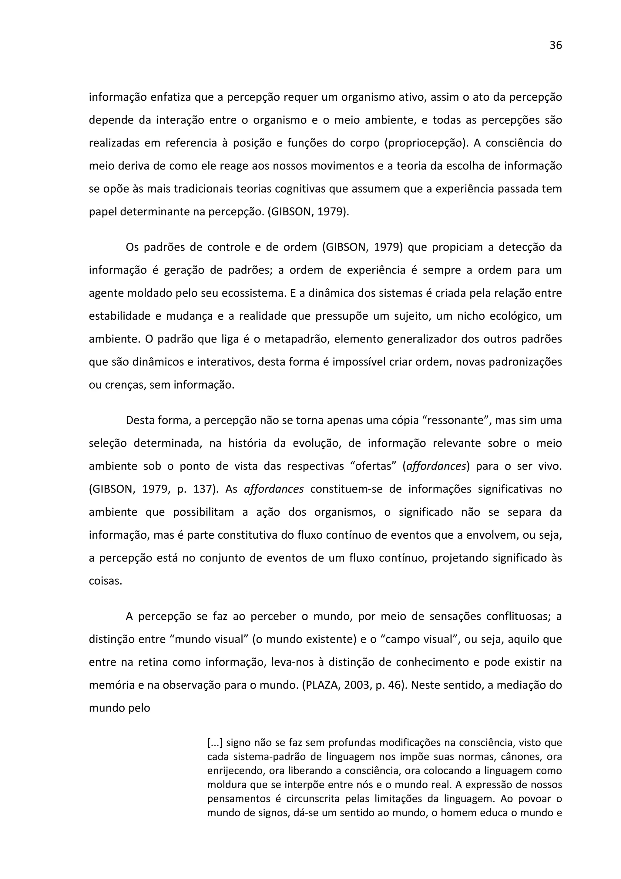 36



informação enfatiza que a percepção requer um organismo ativo, assim o ato da percepção
depende da interação entre o organismo e o meio ambiente, e todas as percepções são
realizadas em referencia à posição e funções do corpo (propriocepção). A consciência do
meio deriva de como ele reage aos nossos movimentos e a teoria da escolha de informação
se opõe às mais tradicionais teorias cognitivas que assumem que a experiência passada tem
papel determinante na percepção. (GIBSON, 1979).

          Os padrões de controle e de ordem (GIBSON, 1979) que propiciam a detecção da
informação é geração de padrões; a ordem de experiência é sempre a ordem para um
agente moldado pelo seu ecossistema. E a dinâmica dos sistemas é criada pela relação entre
estabilidade e mudança e a realidade que pressupõe um sujeito, um nicho ecológico, um
ambiente. O padrão que liga é o metapadrão, elemento generalizador dos outros padrões
que são dinâmicos e interativos, desta forma é impossível criar ordem, novas padronizações
ou crenças, sem informação.

          Desta forma, a percepção não se torna apenas uma cópia “ressonante”, mas sim uma
seleção determinada, na história da evolução, de informação relevante sobre o meio
ambiente sob o ponto de vista das respectivas “ofertas” (affordances) para o ser vivo.
(GIBSON, 1979, p. 137). As affordances constituem-se de informações significativas no
ambiente que possibilitam a ação dos organismos, o significado não se separa da
informação, mas é parte constitutiva do fluxo contínuo de eventos que a envolvem, ou seja,
a percepção está no conjunto de eventos de um fluxo contínuo, projetando significado às
coisas.

          A percepção se faz ao perceber o mundo, por meio de sensações conflituosas; a
distinção entre “mundo visual” (o mundo existente) e o “campo visual”, ou seja, aquilo que
entre na retina como informação, leva-nos à distinção de conhecimento e pode existir na
memória e na observação para o mundo. (PLAZA, 2003, p. 46). Neste sentido, a mediação do
mundo pelo

                        [...] signo não se faz sem profundas modificações na consciência, visto que
                        cada sistema-padrão de linguagem nos impõe suas normas, cânones, ora
                        enrijecendo, ora liberando a consciência, ora colocando a linguagem como
                        moldura que se interpõe entre nós e o mundo real. A expressão de nossos
                        pensamentos é circunscrita pelas limitações da linguagem. Ao povoar o
                        mundo de signos, dá-se um sentido ao mundo, o homem educa o mundo e
 