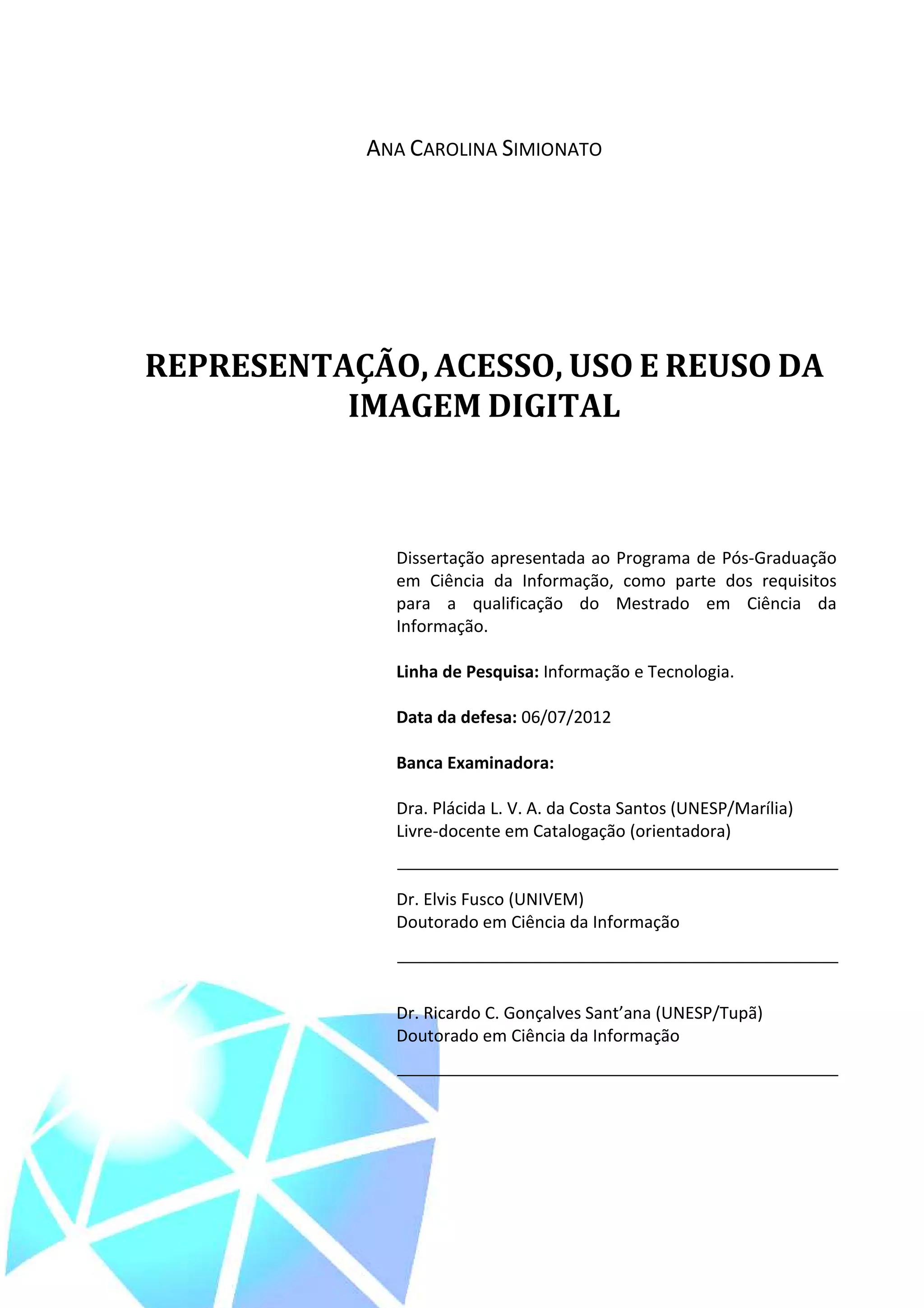 3



            ANA CAROLINA SIMIONATO




REPRESENTAÇÃO, ACESSO, USO E REUSO DA
          IMAGEM DIGITAL



              Dissertação apresentada ao Programa de Pós-Graduação
              em Ciência da Informação, como parte dos requisitos
              para a qualificação do Mestrado em Ciência da
              Informação.

              Linha de Pesquisa: Informação e Tecnologia.

              Data da defesa: 06/07/2012

              Banca Examinadora:

              Dra. Plácida L. V. A. da Costa Santos (UNESP/Marília)
              Livre-docente em Catalogação (orientadora)


              Dr. Elvis Fusco (UNIVEM)
              Doutorado em Ciência da Informação



              Dr. Ricardo C. Gonçalves Sant’ana (UNESP/Tupã)
              Doutorado em Ciência da Informação
 