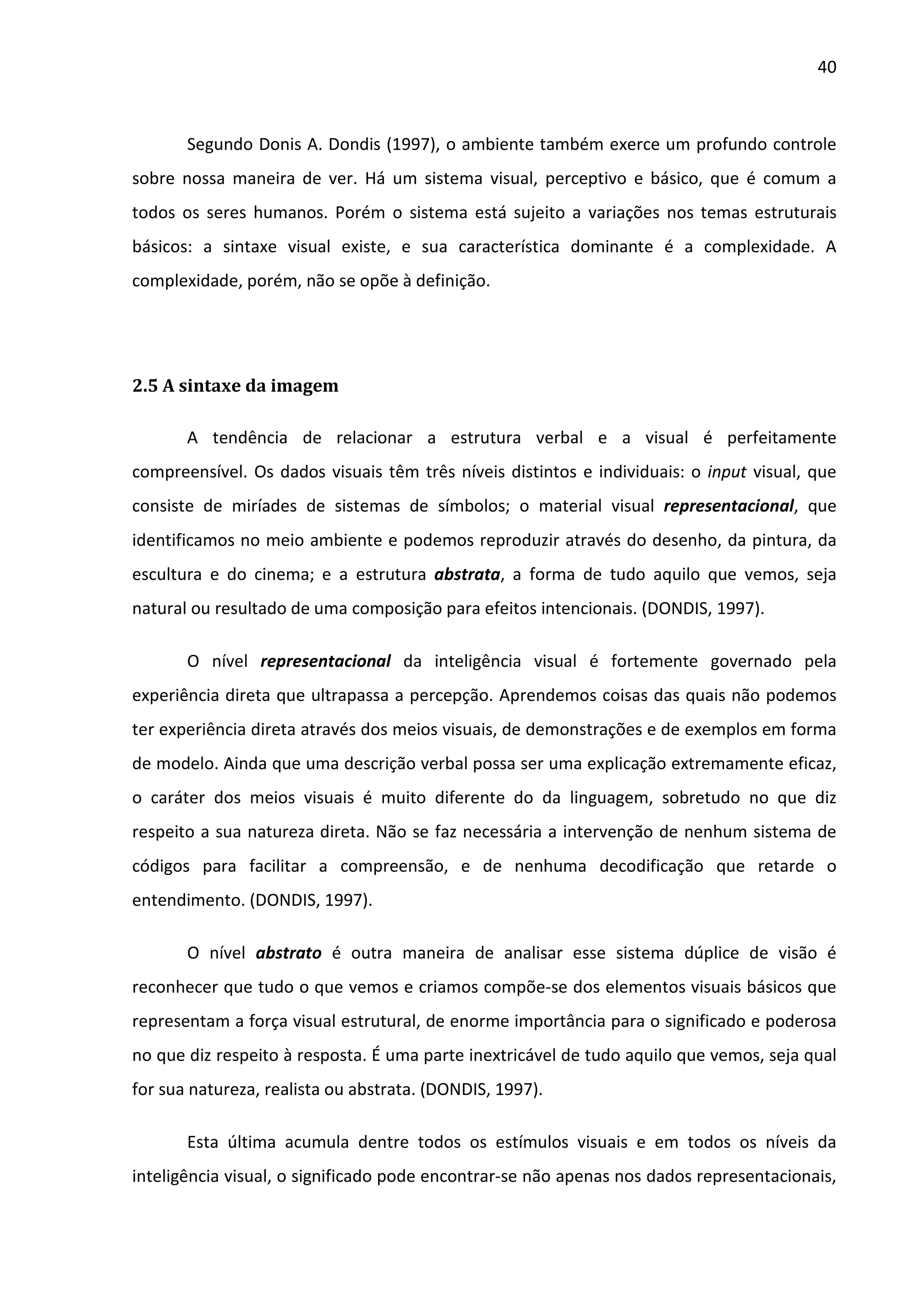 40



       Segundo Donis A. Dondis (1997), o ambiente também exerce um profundo controle
sobre nossa maneira de ver. Há um sistema visual, perceptivo e básico, que é comum a
todos os seres humanos. Porém o sistema está sujeito a variações nos temas estruturais
básicos: a sintaxe visual existe, e sua característica dominante é a complexidade. A
complexidade, porém, não se opõe à definição.




2.5 A sintaxe da imagem

       A tendência de relacionar a estrutura verbal e a visual é perfeitamente
compreensível. Os dados visuais têm três níveis distintos e individuais: o input visual, que
consiste de miríades de sistemas de símbolos; o material visual representacional, que
identificamos no meio ambiente e podemos reproduzir através do desenho, da pintura, da
escultura e do cinema; e a estrutura abstrata, a forma de tudo aquilo que vemos, seja
natural ou resultado de uma composição para efeitos intencionais. (DONDIS, 1997).

       O nível representacional da inteligência visual é fortemente governado pela
experiência direta que ultrapassa a percepção. Aprendemos coisas das quais não podemos
ter experiência direta através dos meios visuais, de demonstrações e de exemplos em forma
de modelo. Ainda que uma descrição verbal possa ser uma explicação extremamente eficaz,
o caráter dos meios visuais é muito diferente do da linguagem, sobretudo no que diz
respeito a sua natureza direta. Não se faz necessária a intervenção de nenhum sistema de
códigos para facilitar a compreensão, e de nenhuma decodificação que retarde o
entendimento. (DONDIS, 1997).

       O nível abstrato é outra maneira de analisar esse sistema dúplice de visão é
reconhecer que tudo o que vemos e criamos compõe-se dos elementos visuais básicos que
representam a força visual estrutural, de enorme importância para o significado e poderosa
no que diz respeito à resposta. É uma parte inextricável de tudo aquilo que vemos, seja qual
for sua natureza, realista ou abstrata. (DONDIS, 1997).

       Esta última acumula dentre todos os estímulos visuais e em todos os níveis da
inteligência visual, o significado pode encontrar-se não apenas nos dados representacionais,
 
