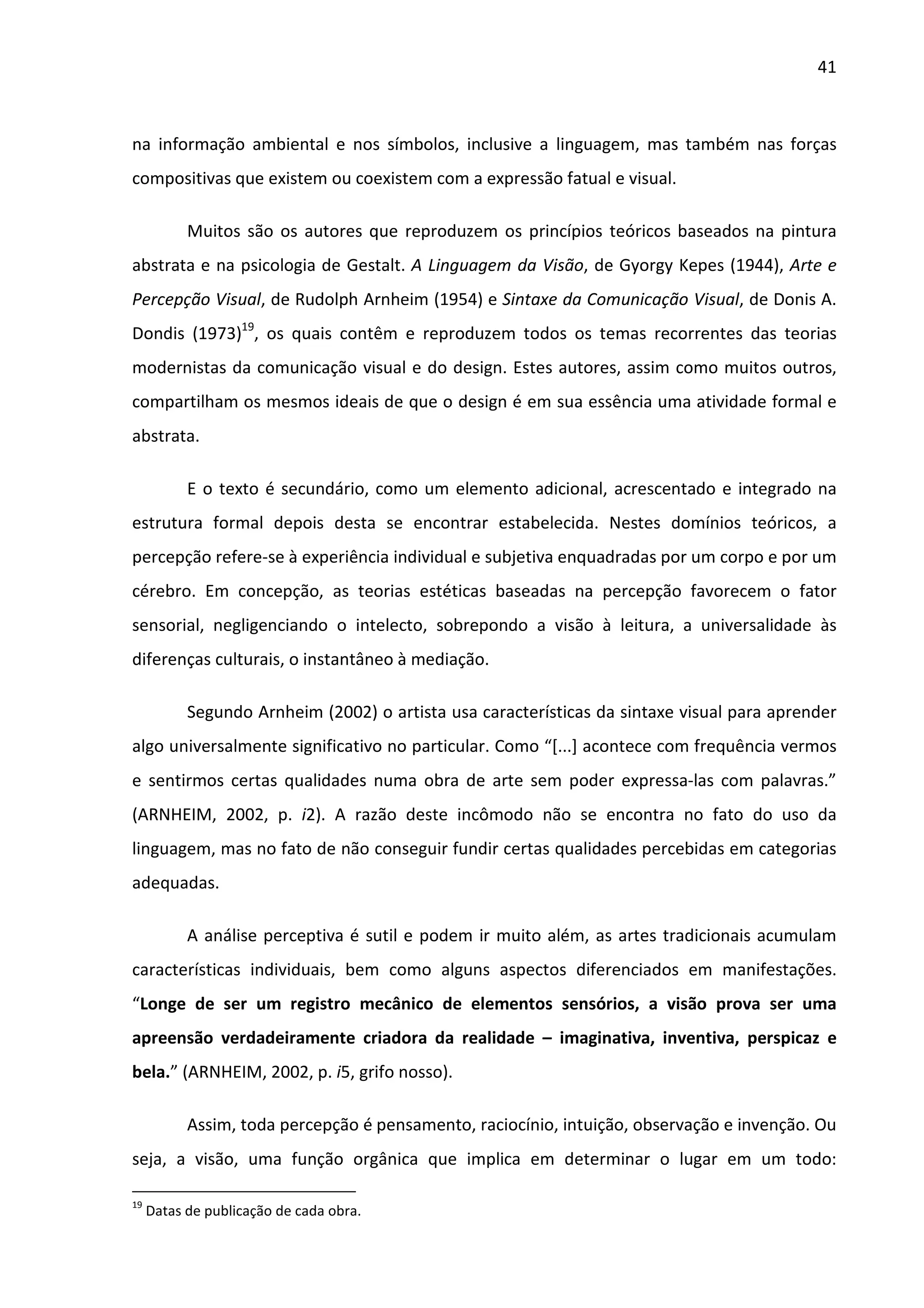 41



na informação ambiental e nos símbolos, inclusive a linguagem, mas também nas forças
compositivas que existem ou coexistem com a expressão fatual e visual.

           Muitos são os autores que reproduzem os princípios teóricos baseados na pintura
abstrata e na psicologia de Gestalt. A Linguagem da Visão, de Gyorgy Kepes (1944), Arte e
Percepção Visual, de Rudolph Arnheim (1954) e Sintaxe da Comunicação Visual, de Donis A.
Dondis (1973)19, os quais contêm e reproduzem todos os temas recorrentes das teorias
modernistas da comunicação visual e do design. Estes autores, assim como muitos outros,
compartilham os mesmos ideais de que o design é em sua essência uma atividade formal e
abstrata.

           E o texto é secundário, como um elemento adicional, acrescentado e integrado na
estrutura formal depois desta se encontrar estabelecida. Nestes domínios teóricos, a
percepção refere-se à experiência individual e subjetiva enquadradas por um corpo e por um
cérebro. Em concepção, as teorias estéticas baseadas na percepção favorecem o fator
sensorial, negligenciando o intelecto, sobrepondo a visão à leitura, a universalidade às
diferenças culturais, o instantâneo à mediação.

           Segundo Arnheim (2002) o artista usa características da sintaxe visual para aprender
algo universalmente significativo no particular. Como “[...] acontece com frequência vermos
e sentirmos certas qualidades numa obra de arte sem poder expressa-las com palavras.”
(ARNHEIM, 2002, p. i2). A razão deste incômodo não se encontra no fato do uso da
linguagem, mas no fato de não conseguir fundir certas qualidades percebidas em categorias
adequadas.

           A análise perceptiva é sutil e podem ir muito além, as artes tradicionais acumulam
características individuais, bem como alguns aspectos diferenciados em manifestações.
“Longe de ser um registro mecânico de elementos sensórios, a visão prova ser uma
apreensão verdadeiramente criadora da realidade – imaginativa, inventiva, perspicaz e
bela.” (ARNHEIM, 2002, p. i5, grifo nosso).

           Assim, toda percepção é pensamento, raciocínio, intuição, observação e invenção. Ou
seja, a visão, uma função orgânica que implica em determinar o lugar em um todo:

19
     Datas de publicação de cada obra.
 