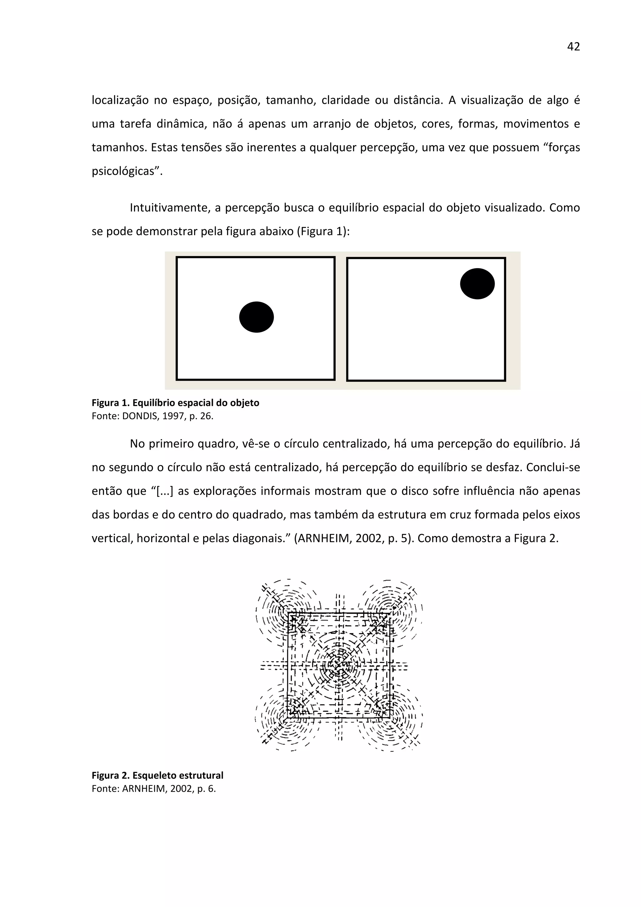 42



localização no espaço, posição, tamanho, claridade ou distância. A visualização de algo é
uma tarefa dinâmica, não á apenas um arranjo de objetos, cores, formas, movimentos e
tamanhos. Estas tensões são inerentes a qualquer percepção, uma vez que possuem “forças
psicológicas”.

        Intuitivamente, a percepção busca o equilíbrio espacial do objeto visualizado. Como
se pode demonstrar pela figura abaixo (Figura 1):




Figura 1. Equilíbrio espacial do objeto
Fonte: DONDIS, 1997, p. 26.

        No primeiro quadro, vê-se o círculo centralizado, há uma percepção do equilíbrio. Já
no segundo o círculo não está centralizado, há percepção do equilíbrio se desfaz. Conclui-se
então que “[...] as explorações informais mostram que o disco sofre influência não apenas
das bordas e do centro do quadrado, mas também da estrutura em cruz formada pelos eixos
vertical, horizontal e pelas diagonais.” (ARNHEIM, 2002, p. 5). Como demostra a Figura 2.




Figura 2. Esqueleto estrutural
Fonte: ARNHEIM, 2002, p. 6.
 
