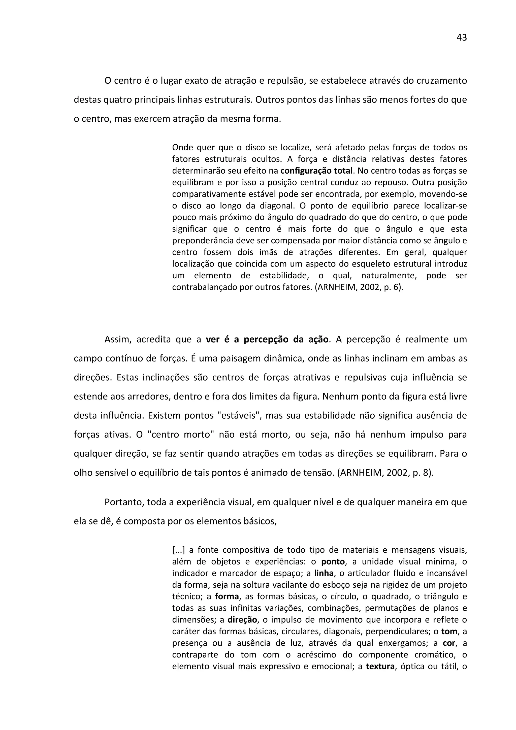43



       O centro é o lugar exato de atração e repulsão, se estabelece através do cruzamento
destas quatro principais linhas estruturais. Outros pontos das linhas são menos fortes do que
o centro, mas exercem atração da mesma forma.

                       Onde quer que o disco se localize, será afetado pelas forças de todos os
                       fatores estruturais ocultos. A força e distância relativas destes fatores
                       determinarão seu efeito na configuração total. No centro todas as forças se
                       equilibram e por isso a posição central conduz ao repouso. Outra posição
                       comparativamente estável pode ser encontrada, por exemplo, movendo-se
                       o disco ao longo da diagonal. O ponto de equilíbrio parece localizar-se
                       pouco mais próximo do ângulo do quadrado do que do centro, o que pode
                       significar que o centro é mais forte do que o ângulo e que esta
                       preponderância deve ser compensada por maior distância como se ângulo e
                       centro fossem dois imãs de atrações diferentes. Em geral, qualquer
                       localização que coincida com um aspecto do esqueleto estrutural introduz
                       um elemento de estabilidade, o qual, naturalmente, pode ser
                       contrabalançado por outros fatores. (ARNHEIM, 2002, p. 6).




       Assim, acredita que a ver é a percepção da ação. A percepção é realmente um
campo contínuo de forças. É uma paisagem dinâmica, onde as linhas inclinam em ambas as
direções. Estas inclinações são centros de forças atrativas e repulsivas cuja influência se
estende aos arredores, dentro e fora dos limites da figura. Nenhum ponto da figura está livre
desta influência. Existem pontos "estáveis", mas sua estabilidade não significa ausência de
forças ativas. O "centro morto" não está morto, ou seja, não há nenhum impulso para
qualquer direção, se faz sentir quando atrações em todas as direções se equilibram. Para o
olho sensível o equilíbrio de tais pontos é animado de tensão. (ARNHEIM, 2002, p. 8).

       Portanto, toda a experiência visual, em qualquer nível e de qualquer maneira em que
ela se dê, é composta por os elementos básicos,

                       [...] a fonte compositiva de todo tipo de materiais e mensagens visuais,
                       além de objetos e experiências: o ponto, a unidade visual mínima, o
                       indicador e marcador de espaço; a linha, o articulador fluido e incansável
                       da forma, seja na soltura vacilante do esboço seja na rigidez de um projeto
                       técnico; a forma, as formas básicas, o círculo, o quadrado, o triângulo e
                       todas as suas infinitas variações, combinações, permutações de planos e
                       dimensões; a direção, o impulso de movimento que incorpora e reflete o
                       caráter das formas básicas, circulares, diagonais, perpendiculares; o tom, a
                       presença ou a ausência de luz, através da qual enxergamos; a cor, a
                       contraparte do tom com o acréscimo do componente cromático, o
                       elemento visual mais expressivo e emocional; a textura, óptica ou tátil, o
 
