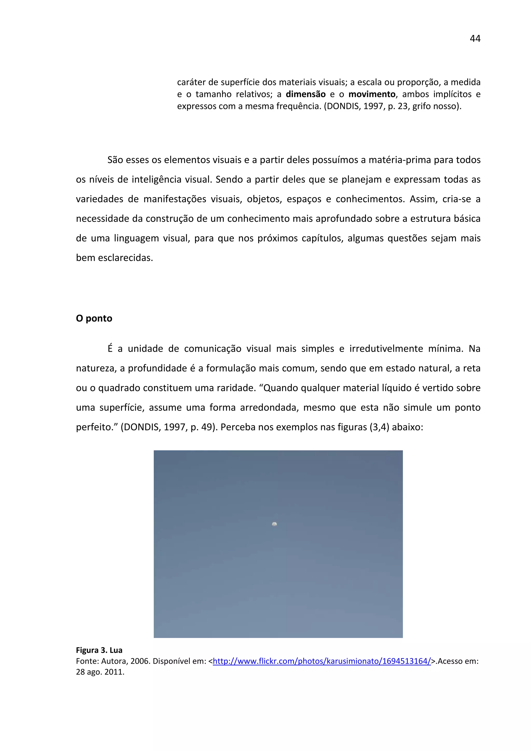 44



                         caráter de superfície dos materiais visuais; a escala ou proporção, a medida
                         e o tamanho relativos; a dimensão e o movimento, ambos implícitos e
                         expressos com a mesma frequência. (DONDIS, 1997, p. 23, grifo nosso).




        São esses os elementos visuais e a partir deles possuímos a matéria-prima para todos
os níveis de inteligência visual. Sendo a partir deles que se planejam e expressam todas as
variedades de manifestações visuais, objetos, espaços e conhecimentos. Assim, cria-se a
necessidade da construção de um conhecimento mais aprofundado sobre a estrutura básica
de uma linguagem visual, para que nos próximos capítulos, algumas questões sejam mais
bem esclarecidas.




O ponto

        É a unidade de comunicação visual mais simples e irredutivelmente mínima. Na
natureza, a profundidade é a formulação mais comum, sendo que em estado natural, a reta
ou o quadrado constituem uma raridade. “Quando qualquer material líquido é vertido sobre
uma superfície, assume uma forma arredondada, mesmo que esta não simule um ponto
perfeito.” (DONDIS, 1997, p. 49). Perceba nos exemplos nas figuras (3,4) abaixo:




Figura 3. Lua
Fonte: Autora, 2006. Disponível em: <http://www.flickr.com/photos/karusimionato/1694513164/>.Acesso em:
28 ago. 2011.
 