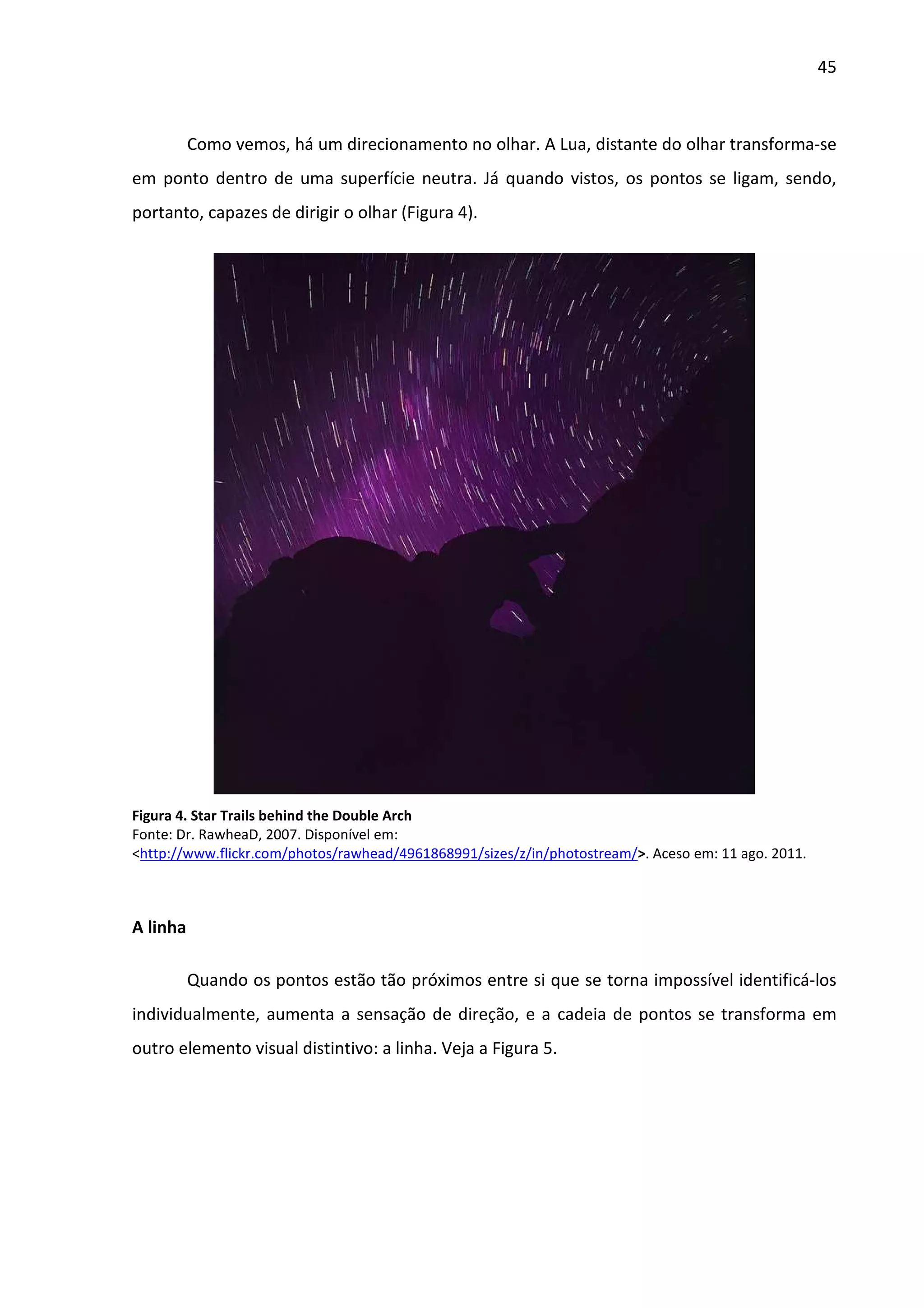 45



          Como vemos, há um direcionamento no olhar. A Lua, distante do olhar transforma-se
em ponto dentro de uma superfície neutra. Já quando vistos, os pontos se ligam, sendo,
portanto, capazes de dirigir o olhar (Figura 4).




Figura 4. Star Trails behind the Double Arch
Fonte: Dr. RawheaD, 2007. Disponível em:
<http://www.flickr.com/photos/rawhead/4961868991/sizes/z/in/photostream/>. Aceso em: 11 ago. 2011.



A linha

          Quando os pontos estão tão próximos entre si que se torna impossível identificá-los
individualmente, aumenta a sensação de direção, e a cadeia de pontos se transforma em
outro elemento visual distintivo: a linha. Veja a Figura 5.
 