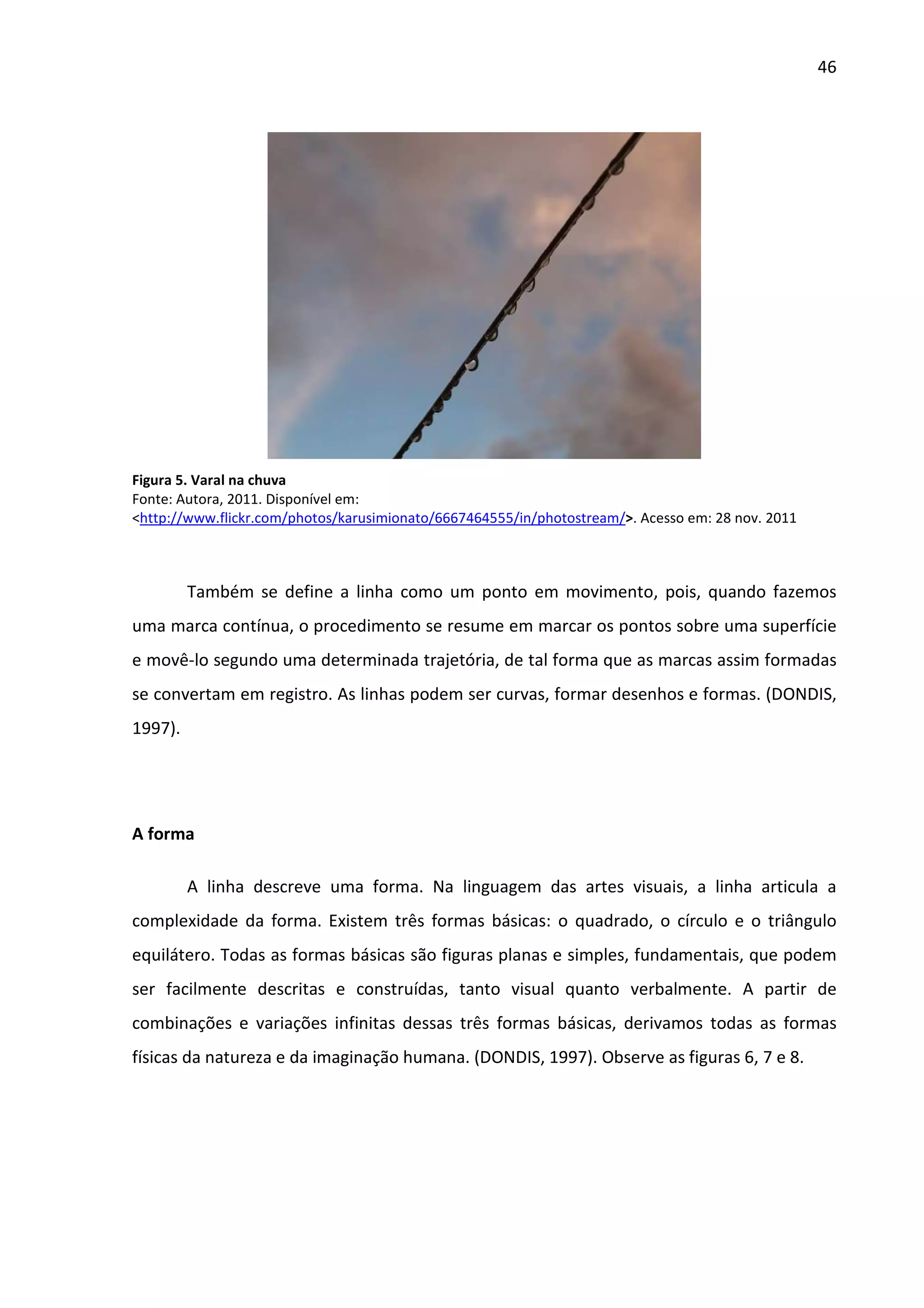46




Figura 5. Varal na chuva
Fonte: Autora, 2011. Disponível em:
<http://www.flickr.com/photos/karusimionato/6667464555/in/photostream/>. Acesso em: 28 nov. 2011



         Também se define a linha como um ponto em movimento, pois, quando fazemos
uma marca contínua, o procedimento se resume em marcar os pontos sobre uma superfície
e movê-lo segundo uma determinada trajetória, de tal forma que as marcas assim formadas
se convertam em registro. As linhas podem ser curvas, formar desenhos e formas. (DONDIS,
1997).




A forma

         A linha descreve uma forma. Na linguagem das artes visuais, a linha articula a
complexidade da forma. Existem três formas básicas: o quadrado, o círculo e o triângulo
equilátero. Todas as formas básicas são figuras planas e simples, fundamentais, que podem
ser facilmente descritas e construídas, tanto visual quanto verbalmente. A partir de
combinações e variações infinitas dessas três formas básicas, derivamos todas as formas
físicas da natureza e da imaginação humana. (DONDIS, 1997). Observe as figuras 6, 7 e 8.
 