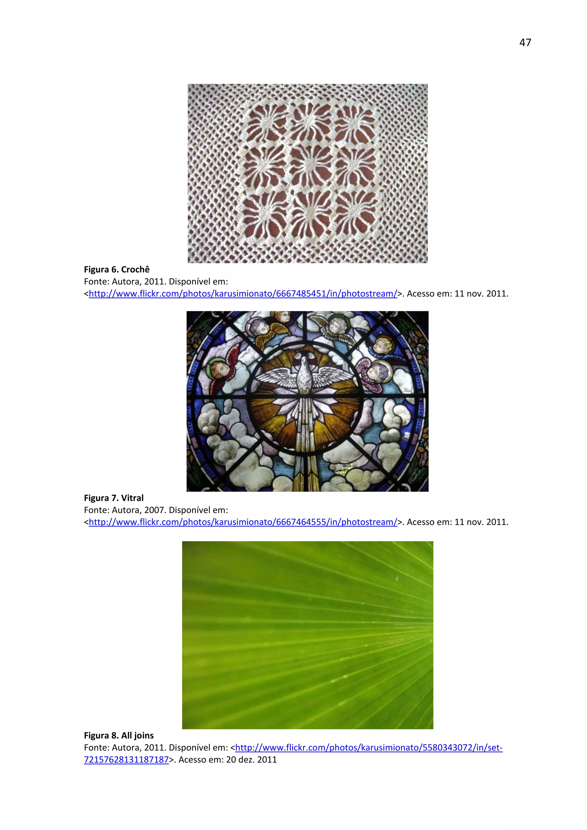 47




Figura 6. Crochê
Fonte: Autora, 2011. Disponível em:
<http://www.flickr.com/photos/karusimionato/6667485451/in/photostream/>. Acesso em: 11 nov. 2011.




Figura 7. Vitral
Fonte: Autora, 2007. Disponível em:
<http://www.flickr.com/photos/karusimionato/6667464555/in/photostream/>. Acesso em: 11 nov. 2011.




Figura 8. All joins
Fonte: Autora, 2011. Disponível em: <http://www.flickr.com/photos/karusimionato/5580343072/in/set-
72157628131187187>. Acesso em: 20 dez. 2011
 
