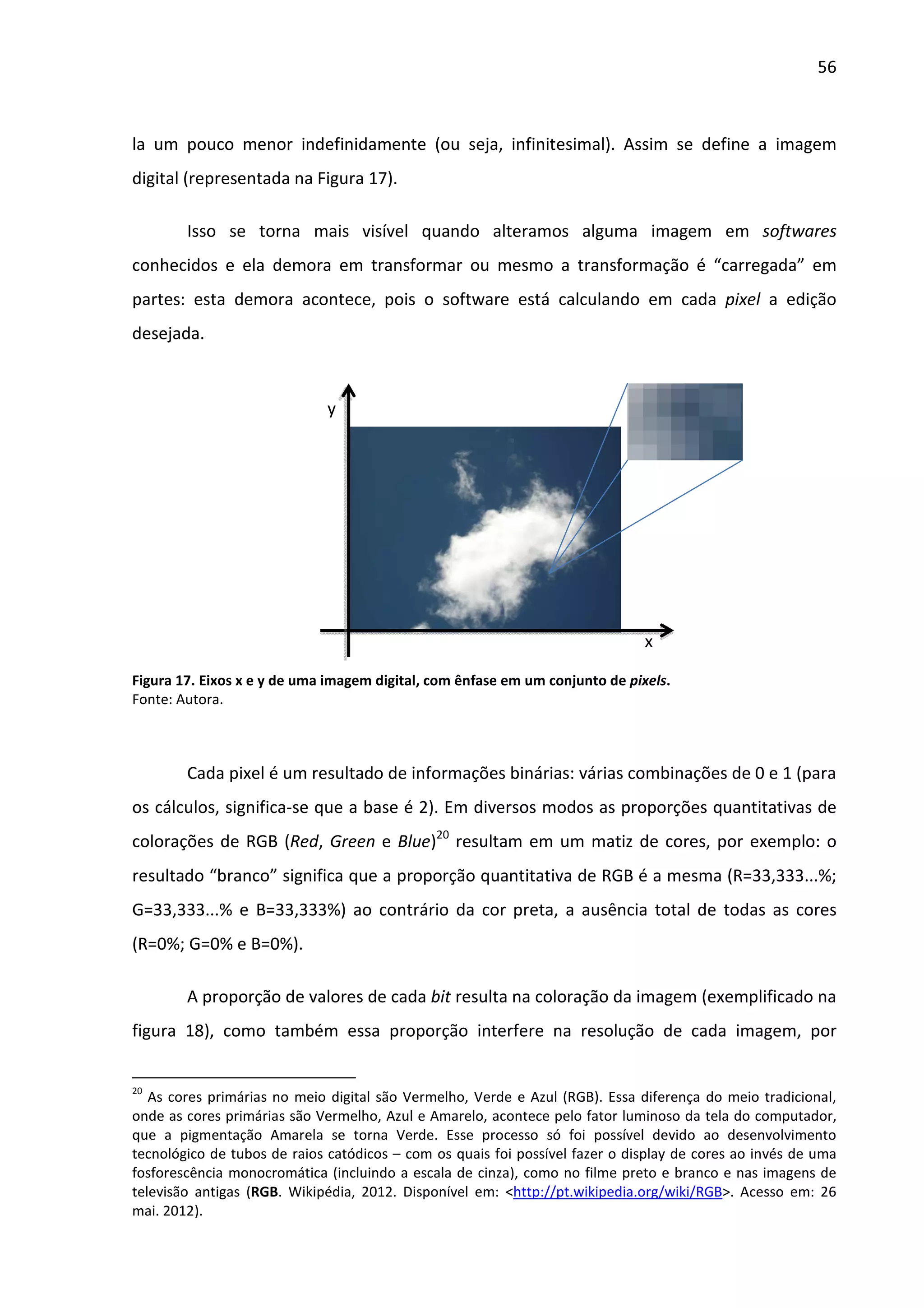 56



la um pouco menor indefinidamente (ou seja, infinitesimal). Assim se define a imagem
digital (representada na Figura 17).

        Isso se torna mais visível quando alteramos alguma imagem em softwares
conhecidos e ela demora em transformar ou mesmo a transformação é “carregada” em
partes: esta demora acontece, pois o software está calculando em cada pixel a edição
desejada.



                             y




                                                                              x

Figura 17. Eixos x e y de uma imagem digital, com ênfase em um conjunto de pixels.
Fonte: Autora.



        Cada pixel é um resultado de informações binárias: várias combinações de 0 e 1 (para
os cálculos, significa-se que a base é 2). Em diversos modos as proporções quantitativas de
colorações de RGB (Red, Green e Blue)20 resultam em um matiz de cores, por exemplo: o
resultado “branco” significa que a proporção quantitativa de RGB é a mesma (R=33,333...%;
G=33,333...% e B=33,333%) ao contrário da cor preta, a ausência total de todas as cores
(R=0%; G=0% e B=0%).

        A proporção de valores de cada bit resulta na coloração da imagem (exemplificado na
figura 18), como também essa proporção interfere na resolução de cada imagem, por


20
   As cores primárias no meio digital são Vermelho, Verde e Azul (RGB). Essa diferença do meio tradicional,
onde as cores primárias são Vermelho, Azul e Amarelo, acontece pelo fator luminoso da tela do computador,
que a pigmentação Amarela se torna Verde. Esse processo só foi possível devido ao desenvolvimento
tecnológico de tubos de raios catódicos – com os quais foi possível fazer o display de cores ao invés de uma
fosforescência monocromática (incluindo a escala de cinza), como no filme preto e branco e nas imagens de
televisão antigas (RGB. Wikipédia, 2012. Disponível em: <http://pt.wikipedia.org/wiki/RGB>. Acesso em: 26
mai. 2012).
 