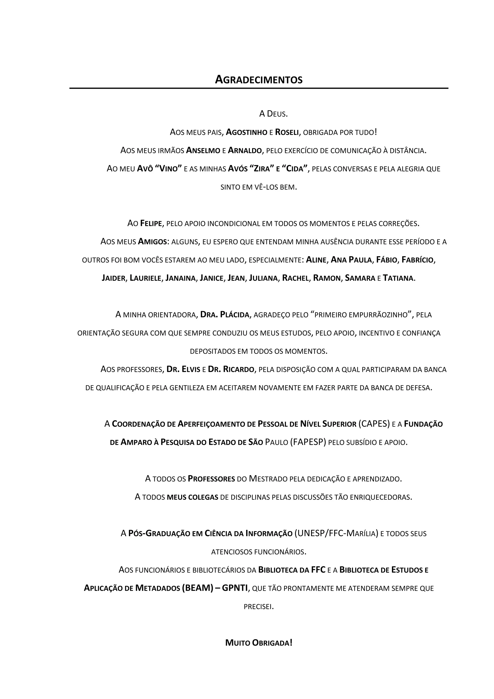 5



                                   AGRADECIMENTOS

                                               A DEUS.
                       AOS MEUS PAIS, AGOSTINHO E ROSELI, OBRIGADA POR TUDO!
           AOS MEUS IRMÃOS ANSELMO E ARNALDO, PELO EXERCÍCIO DE COMUNICAÇÃO À DISTÂNCIA.
       AO MEU AVÔ “VINO” E AS MINHAS AVÓS “ZIRA” E “CIDA”, PELAS CONVERSAS E PELA ALEGRIA QUE
                                     SINTO EM VÊ-LOS BEM.



            AO FELIPE, PELO APOIO INCONDICIONAL EM TODOS OS MOMENTOS E PELAS CORREÇÕES.
     AOS MEUS AMIGOS: ALGUNS, EU ESPERO QUE ENTENDAM MINHA AUSÊNCIA DURANTE ESSE PERÍODO E A
 OUTROS FOI BOM VOCÊS ESTAREM AO MEU LADO, ESPECIALMENTE: ALINE, ANA PAULA, FÁBIO, FABRÍCIO,

      JAIDER, LAURIELE, JANAINA, JANICE, JEAN, JULIANA, RACHEL, RAMON, SAMARA E TATIANA.


         A MINHA ORIENTADORA, DRA. PLÁCIDA, AGRADEÇO PELO “PRIMEIRO EMPURRÃOZINHO”, PELA
ORIENTAÇÃO SEGURA COM QUE SEMPRE CONDUZIU OS MEUS ESTUDOS, PELO APOIO, INCENTIVO E CONFIANÇA

                             DEPOSITADOS EM TODOS OS MOMENTOS.

     AOS PROFESSORES, DR. ELVIS E DR. RICARDO, PELA DISPOSIÇÃO COM A QUAL PARTICIPARAM DA BANCA
  DE QUALIFICAÇÃO E PELA GENTILEZA EM ACEITAREM NOVAMENTE EM FAZER PARTE DA BANCA DE DEFESA.



      A COORDENAÇÃO DE APERFEIÇOAMENTO DE PESSOAL DE NÍVEL SUPERIOR (CAPES) E A FUNDAÇÃO
        DE AMPARO À PESQUISA DO ESTADO DE SÃO PAULO (FAPESP) PELO SUBSÍDIO E APOIO.



                 A TODOS OS PROFESSORES DO MESTRADO PELA DEDICAÇÃO E APRENDIZADO.
              A TODOS MEUS COLEGAS DE DISCIPLINAS PELAS DISCUSSÕES TÃO ENRIQUECEDORAS.


           A PÓS-GRADUAÇÃO EM CIÊNCIA DA INFORMAÇÃO (UNESP/FFC-MARÍLIA) E TODOS SEUS
                                  ATENCIOSOS FUNCIONÁRIOS.

          AOS FUNCIONÁRIOS E BIBLIOTECÁRIOS DA BIBLIOTECA DA FFC E A BIBLIOTECA DE ESTUDOS E
 APLICAÇÃO DE METADADOS (BEAM) – GPNTI, QUE TÃO PRONTAMENTE ME ATENDERAM SEMPRE QUE
                                           PRECISEI.



                                      MUITO OBRIGADA!
 