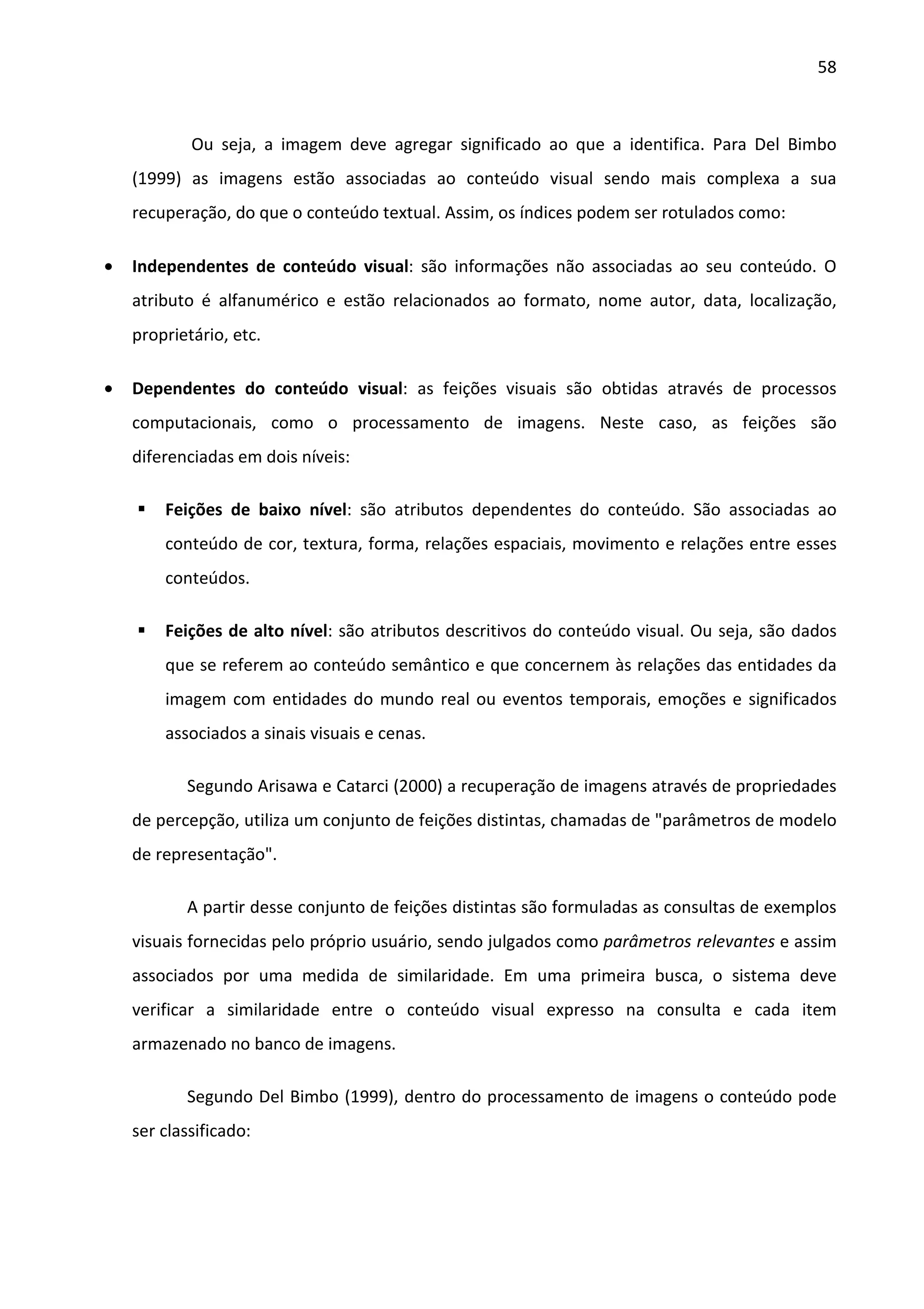 58



            Ou seja, a imagem deve agregar significado ao que a identifica. Para Del Bimbo
    (1999) as imagens estão associadas ao conteúdo visual sendo mais complexa a sua
    recuperação, do que o conteúdo textual. Assim, os índices podem ser rotulados como:

•   Independentes de conteúdo visual: são informações não associadas ao seu conteúdo. O
    atributo é alfanumérico e estão relacionados ao formato, nome autor, data, localização,
    proprietário, etc.

•   Dependentes do conteúdo visual: as feições visuais são obtidas através de processos
    computacionais, como o processamento de imagens. Neste caso, as feições são
    diferenciadas em dois níveis:

        Feições de baixo nível: são atributos dependentes do conteúdo. São associadas ao
        conteúdo de cor, textura, forma, relações espaciais, movimento e relações entre esses
        conteúdos.

        Feições de alto nível: são atributos descritivos do conteúdo visual. Ou seja, são dados
        que se referem ao conteúdo semântico e que concernem às relações das entidades da
        imagem com entidades do mundo real ou eventos temporais, emoções e significados
        associados a sinais visuais e cenas.

           Segundo Arisawa e Catarci (2000) a recuperação de imagens através de propriedades
    de percepção, utiliza um conjunto de feições distintas, chamadas de "parâmetros de modelo
    de representação".

           A partir desse conjunto de feições distintas são formuladas as consultas de exemplos
    visuais fornecidas pelo próprio usuário, sendo julgados como parâmetros relevantes e assim
    associados por uma medida de similaridade. Em uma primeira busca, o sistema deve
    verificar a similaridade entre o conteúdo visual expresso na consulta e cada item
    armazenado no banco de imagens.

           Segundo Del Bimbo (1999), dentro do processamento de imagens o conteúdo pode
    ser classificado:
 