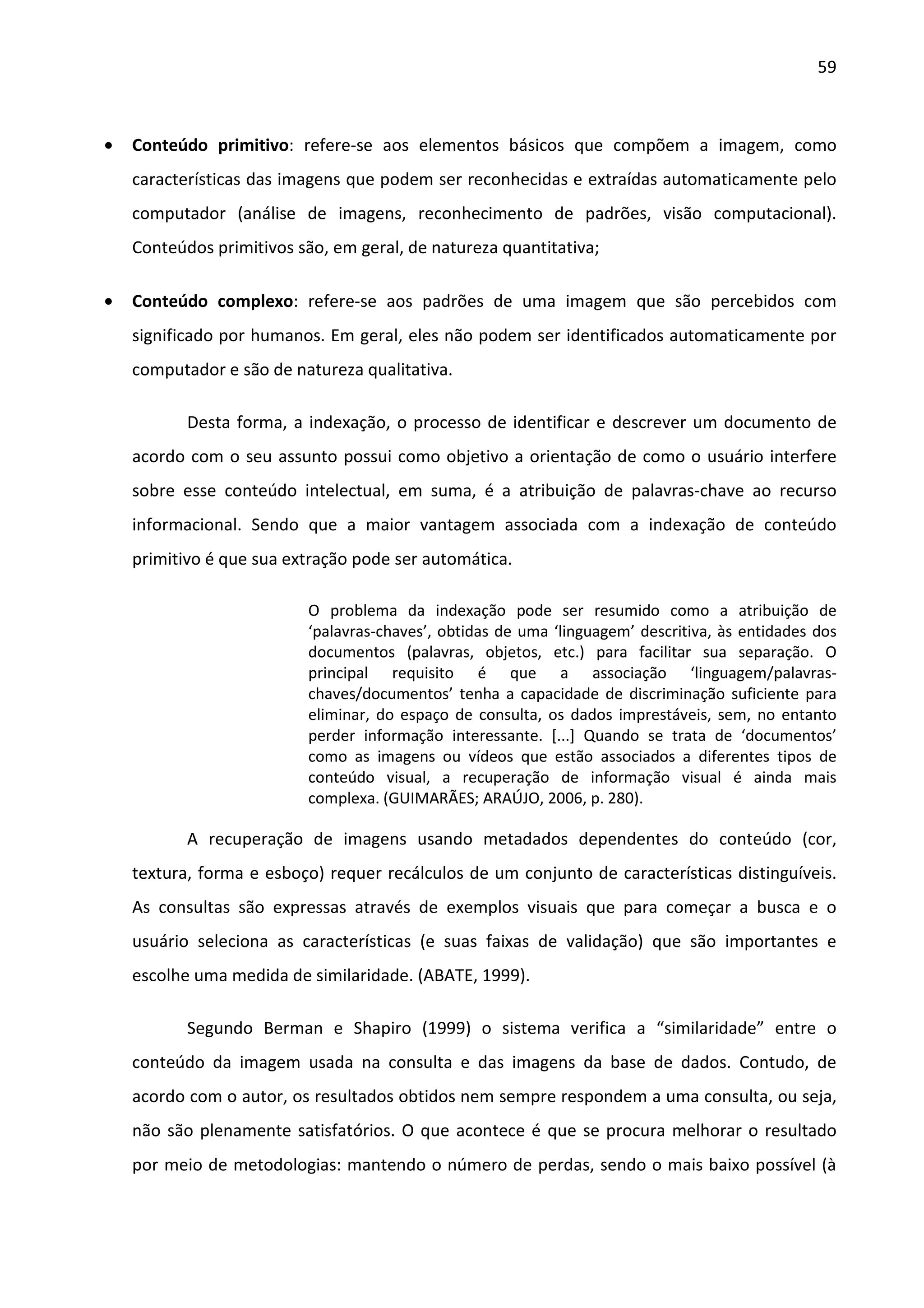 59



•   Conteúdo primitivo: refere-se aos elementos básicos que compõem a imagem, como
    características das imagens que podem ser reconhecidas e extraídas automaticamente pelo
    computador (análise de imagens, reconhecimento de padrões, visão computacional).
    Conteúdos primitivos são, em geral, de natureza quantitativa;

•   Conteúdo complexo: refere-se aos padrões de uma imagem que são percebidos com
    significado por humanos. Em geral, eles não podem ser identificados automaticamente por
    computador e são de natureza qualitativa.

           Desta forma, a indexação, o processo de identificar e descrever um documento de
    acordo com o seu assunto possui como objetivo a orientação de como o usuário interfere
    sobre esse conteúdo intelectual, em suma, é a atribuição de palavras-chave ao recurso
    informacional. Sendo que a maior vantagem associada com a indexação de conteúdo
    primitivo é que sua extração pode ser automática.

                          O problema da indexação pode ser resumido como a atribuição de
                          ‘palavras-chaves’, obtidas de uma ‘linguagem’ descritiva, às entidades dos
                          documentos (palavras, objetos, etc.) para facilitar sua separação. O
                          principal requisito é que a associação ‘linguagem/palavras-
                          chaves/documentos’ tenha a capacidade de discriminação suficiente para
                          eliminar, do espaço de consulta, os dados imprestáveis, sem, no entanto
                          perder informação interessante. [...] Quando se trata de ‘documentos’
                          como as imagens ou vídeos que estão associados a diferentes tipos de
                          conteúdo visual, a recuperação de informação visual é ainda mais
                          complexa. (GUIMARÃES; ARAÚJO, 2006, p. 280).

           A recuperação de imagens usando metadados dependentes do conteúdo (cor,
    textura, forma e esboço) requer recálculos de um conjunto de características distinguíveis.
    As consultas são expressas através de exemplos visuais que para começar a busca e o
    usuário seleciona as características (e suas faixas de validação) que são importantes e
    escolhe uma medida de similaridade. (ABATE, 1999).

           Segundo Berman e Shapiro (1999) o sistema verifica a “similaridade” entre o
    conteúdo da imagem usada na consulta e das imagens da base de dados. Contudo, de
    acordo com o autor, os resultados obtidos nem sempre respondem a uma consulta, ou seja,
    não são plenamente satisfatórios. O que acontece é que se procura melhorar o resultado
    por meio de metodologias: mantendo o número de perdas, sendo o mais baixo possível (à
 