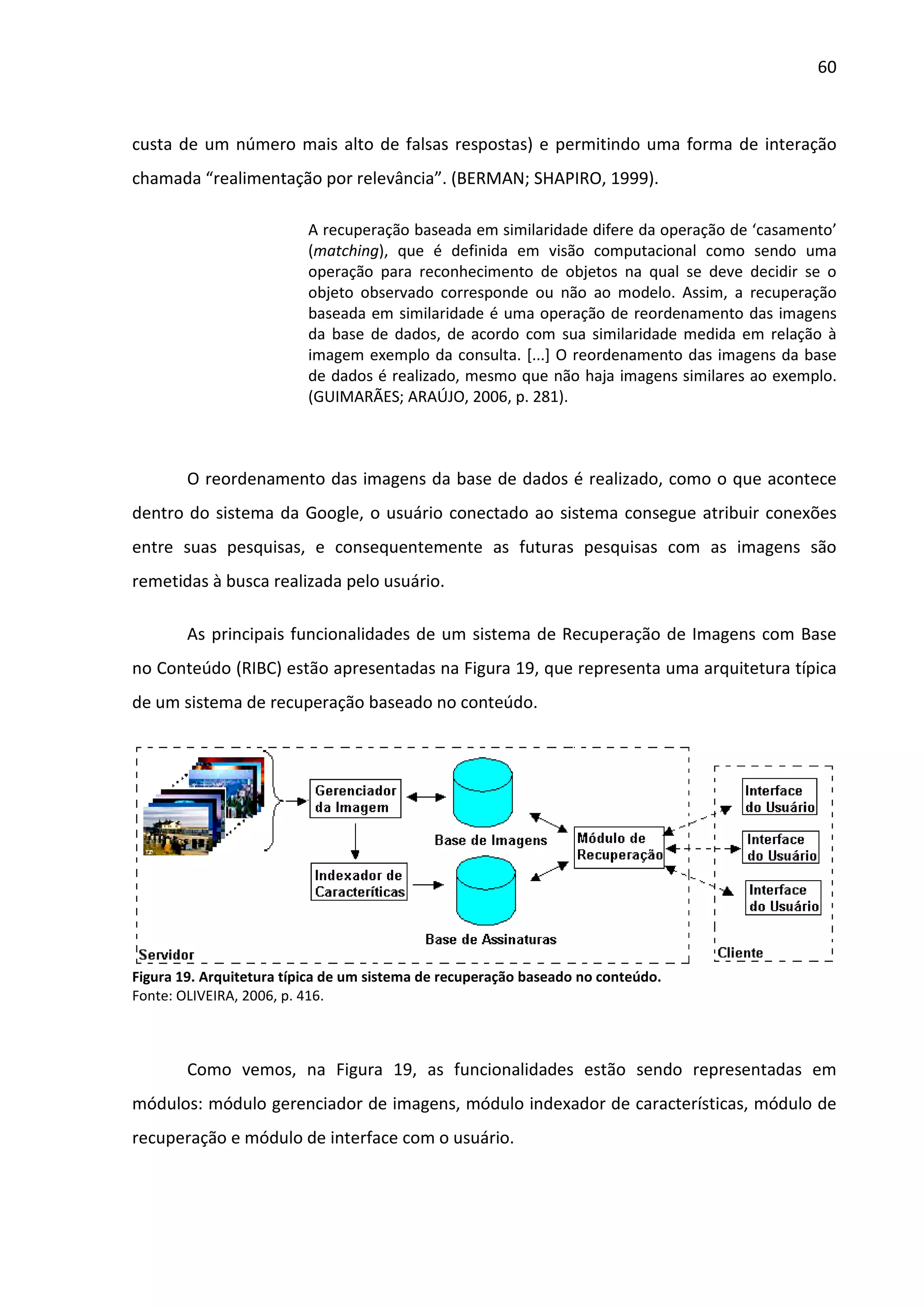 60



custa de um número mais alto de falsas respostas) e permitindo uma forma de interação
chamada “realimentação por relevância”. (BERMAN; SHAPIRO, 1999).

                          A recuperação baseada em similaridade difere da operação de ‘casamento’
                          (matching), que é definida em visão computacional como sendo uma
                          operação para reconhecimento de objetos na qual se deve decidir se o
                          objeto observado corresponde ou não ao modelo. Assim, a recuperação
                          baseada em similaridade é uma operação de reordenamento das imagens
                          da base de dados, de acordo com sua similaridade medida em relação à
                          imagem exemplo da consulta. [...] O reordenamento das imagens da base
                          de dados é realizado, mesmo que não haja imagens similares ao exemplo.
                          (GUIMARÃES; ARAÚJO, 2006, p. 281).



        O reordenamento das imagens da base de dados é realizado, como o que acontece
dentro do sistema da Google, o usuário conectado ao sistema consegue atribuir conexões
entre suas pesquisas, e consequentemente as futuras pesquisas com as imagens são
remetidas à busca realizada pelo usuário.

        As principais funcionalidades de um sistema de Recuperação de Imagens com Base
no Conteúdo (RIBC) estão apresentadas na Figura 19, que representa uma arquitetura típica
de um sistema de recuperação baseado no conteúdo.




Figura 19. Arquitetura típica de um sistema de recuperação baseado no conteúdo.
Fonte: OLIVEIRA, 2006, p. 416.



        Como vemos, na Figura 19, as funcionalidades estão sendo representadas em
módulos: módulo gerenciador de imagens, módulo indexador de características, módulo de
recuperação e módulo de interface com o usuário.
 