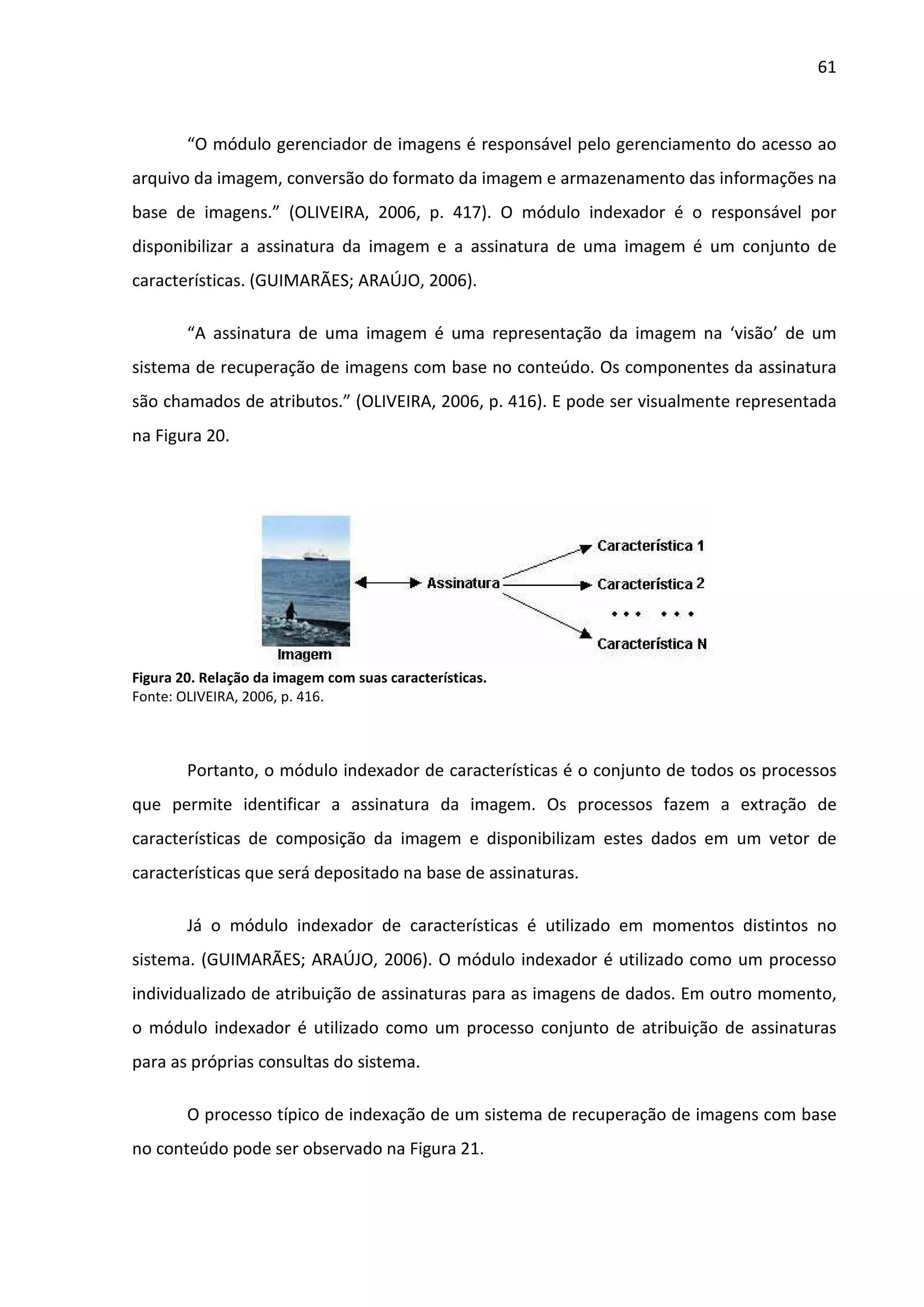 61



        “O módulo gerenciador de imagens é responsável pelo gerenciamento do acesso ao
arquivo da imagem, conversão do formato da imagem e armazenamento das informações na
base de imagens.” (OLIVEIRA, 2006, p. 417). O módulo indexador é o responsável por
disponibilizar a assinatura da imagem e a assinatura de uma imagem é um conjunto de
características. (GUIMARÃES; ARAÚJO, 2006).

        “A assinatura de uma imagem é uma representação da imagem na ‘visão’ de um
sistema de recuperação de imagens com base no conteúdo. Os componentes da assinatura
são chamados de atributos.” (OLIVEIRA, 2006, p. 416). E pode ser visualmente representada
na Figura 20.




Figura 20. Relação da imagem com suas características.
Fonte: OLIVEIRA, 2006, p. 416.



        Portanto, o módulo indexador de características é o conjunto de todos os processos
que permite identificar a assinatura da imagem. Os processos fazem a extração de
características de composição da imagem e disponibilizam estes dados em um vetor de
características que será depositado na base de assinaturas.

        Já o módulo indexador de características é utilizado em momentos distintos no
sistema. (GUIMARÃES; ARAÚJO, 2006). O módulo indexador é utilizado como um processo
individualizado de atribuição de assinaturas para as imagens de dados. Em outro momento,
o módulo indexador é utilizado como um processo conjunto de atribuição de assinaturas
para as próprias consultas do sistema.

        O processo típico de indexação de um sistema de recuperação de imagens com base
no conteúdo pode ser observado na Figura 21.
 