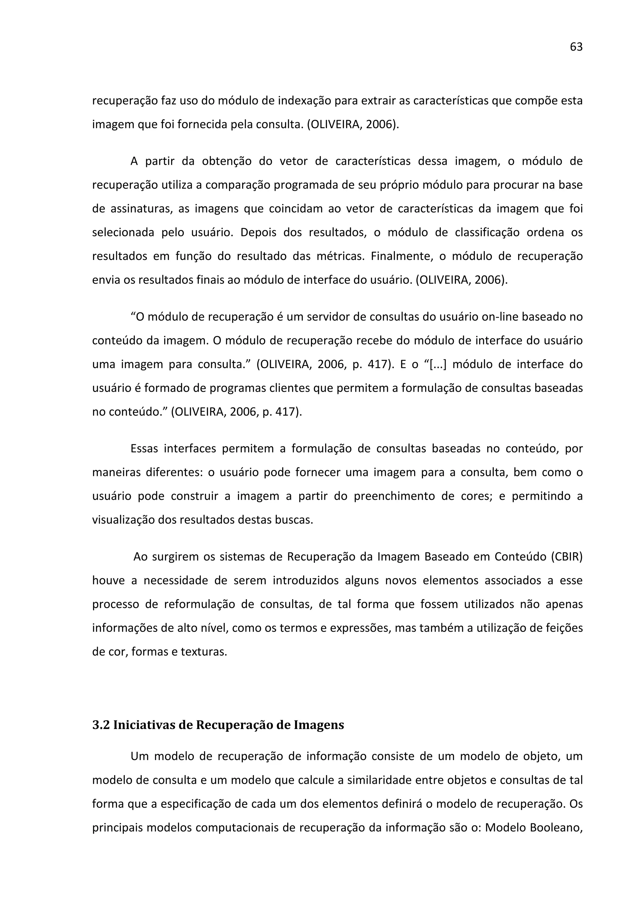 63



recuperação faz uso do módulo de indexação para extrair as características que compõe esta
imagem que foi fornecida pela consulta. (OLIVEIRA, 2006).

       A partir da obtenção do vetor de características dessa imagem, o módulo de
recuperação utiliza a comparação programada de seu próprio módulo para procurar na base
de assinaturas, as imagens que coincidam ao vetor de características da imagem que foi
selecionada pelo usuário. Depois dos resultados, o módulo de classificação ordena os
resultados em função do resultado das métricas. Finalmente, o módulo de recuperação
envia os resultados finais ao módulo de interface do usuário. (OLIVEIRA, 2006).

       “O módulo de recuperação é um servidor de consultas do usuário on-line baseado no
conteúdo da imagem. O módulo de recuperação recebe do módulo de interface do usuário
uma imagem para consulta.” (OLIVEIRA, 2006, p. 417). E o “[...] módulo de interface do
usuário é formado de programas clientes que permitem a formulação de consultas baseadas
no conteúdo.” (OLIVEIRA, 2006, p. 417).

       Essas interfaces permitem a formulação de consultas baseadas no conteúdo, por
maneiras diferentes: o usuário pode fornecer uma imagem para a consulta, bem como o
usuário pode construir a imagem a partir do preenchimento de cores; e permitindo a
visualização dos resultados destas buscas.

       Ao surgirem os sistemas de Recuperação da Imagem Baseado em Conteúdo (CBIR)
houve a necessidade de serem introduzidos alguns novos elementos associados a esse
processo de reformulação de consultas, de tal forma que fossem utilizados não apenas
informações de alto nível, como os termos e expressões, mas também a utilização de feições
de cor, formas e texturas.




3.2 Iniciativas de Recuperação de Imagens

       Um modelo de recuperação de informação consiste de um modelo de objeto, um
modelo de consulta e um modelo que calcule a similaridade entre objetos e consultas de tal
forma que a especificação de cada um dos elementos definirá o modelo de recuperação. Os
principais modelos computacionais de recuperação da informação são o: Modelo Booleano,
 