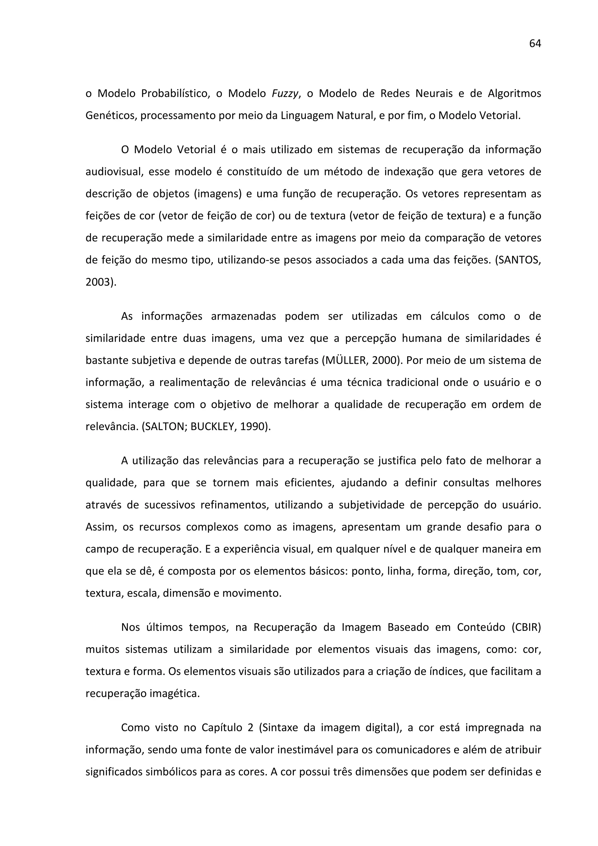 64



o Modelo Probabilístico, o Modelo Fuzzy, o Modelo de Redes Neurais e de Algoritmos
Genéticos, processamento por meio da Linguagem Natural, e por fim, o Modelo Vetorial.

         O Modelo Vetorial é o mais utilizado em sistemas de recuperação da informação
audiovisual, esse modelo é constituído de um método de indexação que gera vetores de
descrição de objetos (imagens) e uma função de recuperação. Os vetores representam as
feições de cor (vetor de feição de cor) ou de textura (vetor de feição de textura) e a função
de recuperação mede a similaridade entre as imagens por meio da comparação de vetores
de feição do mesmo tipo, utilizando-se pesos associados a cada uma das feições. (SANTOS,
2003).

         As informações armazenadas podem ser utilizadas em cálculos como o de
similaridade entre duas imagens, uma vez que a percepção humana de similaridades é
bastante subjetiva e depende de outras tarefas (MÜLLER, 2000). Por meio de um sistema de
informação, a realimentação de relevâncias é uma técnica tradicional onde o usuário e o
sistema interage com o objetivo de melhorar a qualidade de recuperação em ordem de
relevância. (SALTON; BUCKLEY, 1990).

         A utilização das relevâncias para a recuperação se justifica pelo fato de melhorar a
qualidade, para que se tornem mais eficientes, ajudando a definir consultas melhores
através de sucessivos refinamentos, utilizando a subjetividade de percepção do usuário.
Assim, os recursos complexos como as imagens, apresentam um grande desafio para o
campo de recuperação. E a experiência visual, em qualquer nível e de qualquer maneira em
que ela se dê, é composta por os elementos básicos: ponto, linha, forma, direção, tom, cor,
textura, escala, dimensão e movimento.

         Nos últimos tempos, na Recuperação da Imagem Baseado em Conteúdo (CBIR)
muitos sistemas utilizam a similaridade por elementos visuais das imagens, como: cor,
textura e forma. Os elementos visuais são utilizados para a criação de índices, que facilitam a
recuperação imagética.

         Como visto no Capítulo 2 (Sintaxe da imagem digital), a cor está impregnada na
informação, sendo uma fonte de valor inestimável para os comunicadores e além de atribuir
significados simbólicos para as cores. A cor possui três dimensões que podem ser definidas e
 