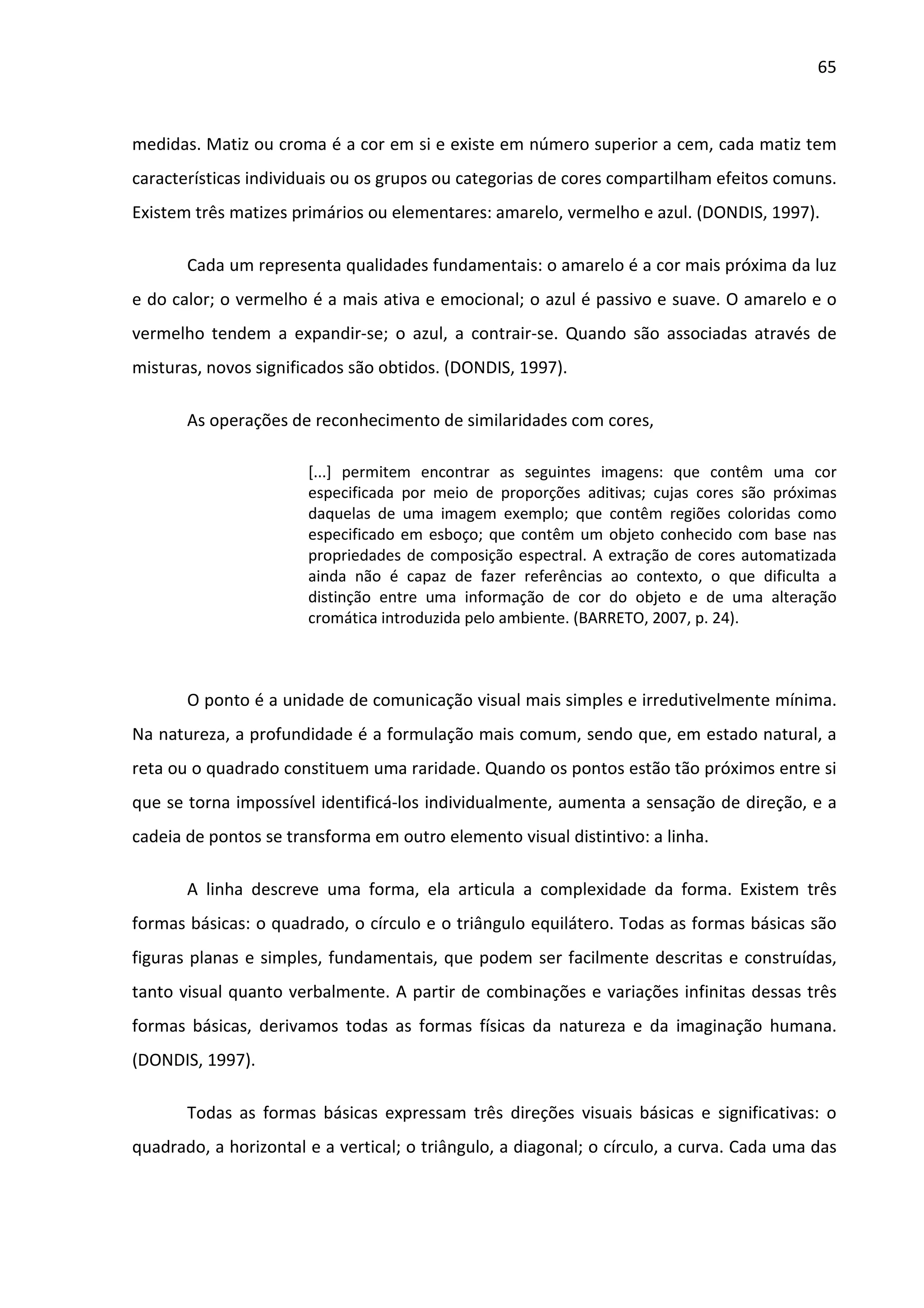 65



medidas. Matiz ou croma é a cor em si e existe em número superior a cem, cada matiz tem
características individuais ou os grupos ou categorias de cores compartilham efeitos comuns.
Existem três matizes primários ou elementares: amarelo, vermelho e azul. (DONDIS, 1997).

       Cada um representa qualidades fundamentais: o amarelo é a cor mais próxima da luz
e do calor; o vermelho é a mais ativa e emocional; o azul é passivo e suave. O amarelo e o
vermelho tendem a expandir-se; o azul, a contrair-se. Quando são associadas através de
misturas, novos significados são obtidos. (DONDIS, 1997).

       As operações de reconhecimento de similaridades com cores,

                       [...] permitem encontrar as seguintes imagens: que contêm uma cor
                       especificada por meio de proporções aditivas; cujas cores são próximas
                       daquelas de uma imagem exemplo; que contêm regiões coloridas como
                       especificado em esboço; que contêm um objeto conhecido com base nas
                       propriedades de composição espectral. A extração de cores automatizada
                       ainda não é capaz de fazer referências ao contexto, o que dificulta a
                       distinção entre uma informação de cor do objeto e de uma alteração
                       cromática introduzida pelo ambiente. (BARRETO, 2007, p. 24).



       O ponto é a unidade de comunicação visual mais simples e irredutivelmente mínima.
Na natureza, a profundidade é a formulação mais comum, sendo que, em estado natural, a
reta ou o quadrado constituem uma raridade. Quando os pontos estão tão próximos entre si
que se torna impossível identificá-los individualmente, aumenta a sensação de direção, e a
cadeia de pontos se transforma em outro elemento visual distintivo: a linha.

       A linha descreve uma forma, ela articula a complexidade da forma. Existem três
formas básicas: o quadrado, o círculo e o triângulo equilátero. Todas as formas básicas são
figuras planas e simples, fundamentais, que podem ser facilmente descritas e construídas,
tanto visual quanto verbalmente. A partir de combinações e variações infinitas dessas três
formas básicas, derivamos todas as formas físicas da natureza e da imaginação humana.
(DONDIS, 1997).

       Todas as formas básicas expressam três direções visuais básicas e significativas: o
quadrado, a horizontal e a vertical; o triângulo, a diagonal; o círculo, a curva. Cada uma das
 
