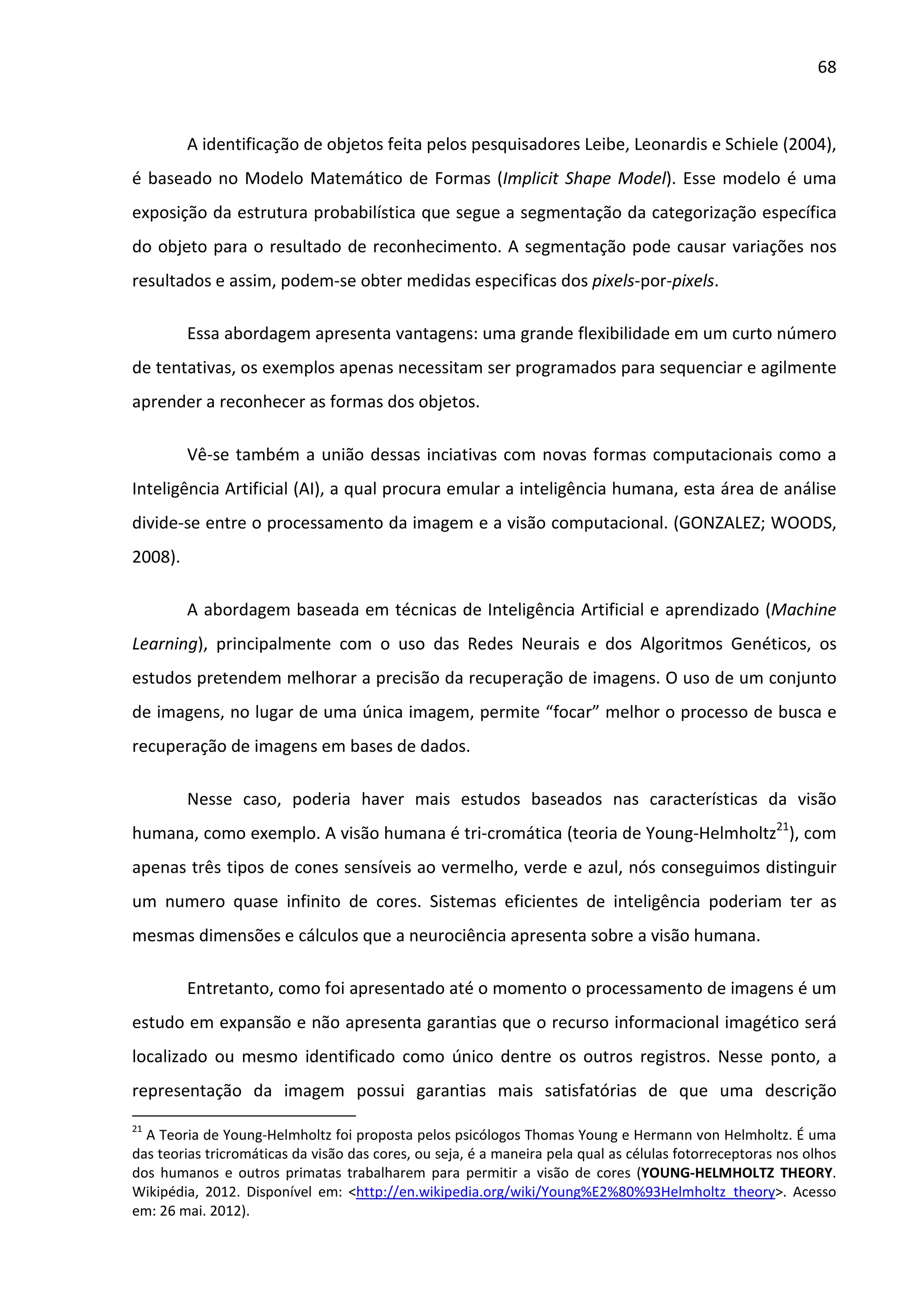 68



         A identificação de objetos feita pelos pesquisadores Leibe, Leonardis e Schiele (2004),
é baseado no Modelo Matemático de Formas (Implicit Shape Model). Esse modelo é uma
exposição da estrutura probabilística que segue a segmentação da categorização específica
do objeto para o resultado de reconhecimento. A segmentação pode causar variações nos
resultados e assim, podem-se obter medidas especificas dos pixels-por-pixels.

         Essa abordagem apresenta vantagens: uma grande flexibilidade em um curto número
de tentativas, os exemplos apenas necessitam ser programados para sequenciar e agilmente
aprender a reconhecer as formas dos objetos.

         Vê-se também a união dessas inciativas com novas formas computacionais como a
Inteligência Artificial (AI), a qual procura emular a inteligência humana, esta área de análise
divide-se entre o processamento da imagem e a visão computacional. (GONZALEZ; WOODS,
2008).

         A abordagem baseada em técnicas de Inteligência Artificial e aprendizado (Machine
Learning), principalmente com o uso das Redes Neurais e dos Algoritmos Genéticos, os
estudos pretendem melhorar a precisão da recuperação de imagens. O uso de um conjunto
de imagens, no lugar de uma única imagem, permite “focar” melhor o processo de busca e
recuperação de imagens em bases de dados.

         Nesse caso, poderia haver mais estudos baseados nas características da visão
humana, como exemplo. A visão humana é tri-cromática (teoria de Young-Helmholtz21), com
apenas três tipos de cones sensíveis ao vermelho, verde e azul, nós conseguimos distinguir
um numero quase infinito de cores. Sistemas eficientes de inteligência poderiam ter as
mesmas dimensões e cálculos que a neurociência apresenta sobre a visão humana.

         Entretanto, como foi apresentado até o momento o processamento de imagens é um
estudo em expansão e não apresenta garantias que o recurso informacional imagético será
localizado ou mesmo identificado como único dentre os outros registros. Nesse ponto, a
representação da imagem possui garantias mais satisfatórias de que uma descrição
21
  A Teoria de Young-Helmholtz foi proposta pelos psicólogos Thomas Young e Hermann von Helmholtz. É uma
das teorias tricromáticas da visão das cores, ou seja, é a maneira pela qual as células fotorreceptoras nos olhos
dos humanos e outros primatas trabalharem para permitir a visão de cores (YOUNG-HELMHOLTZ THEORY.
Wikipédia, 2012. Disponível em: <http://en.wikipedia.org/wiki/Young%E2%80%93Helmholtz_theory>. Acesso
em: 26 mai. 2012).
 