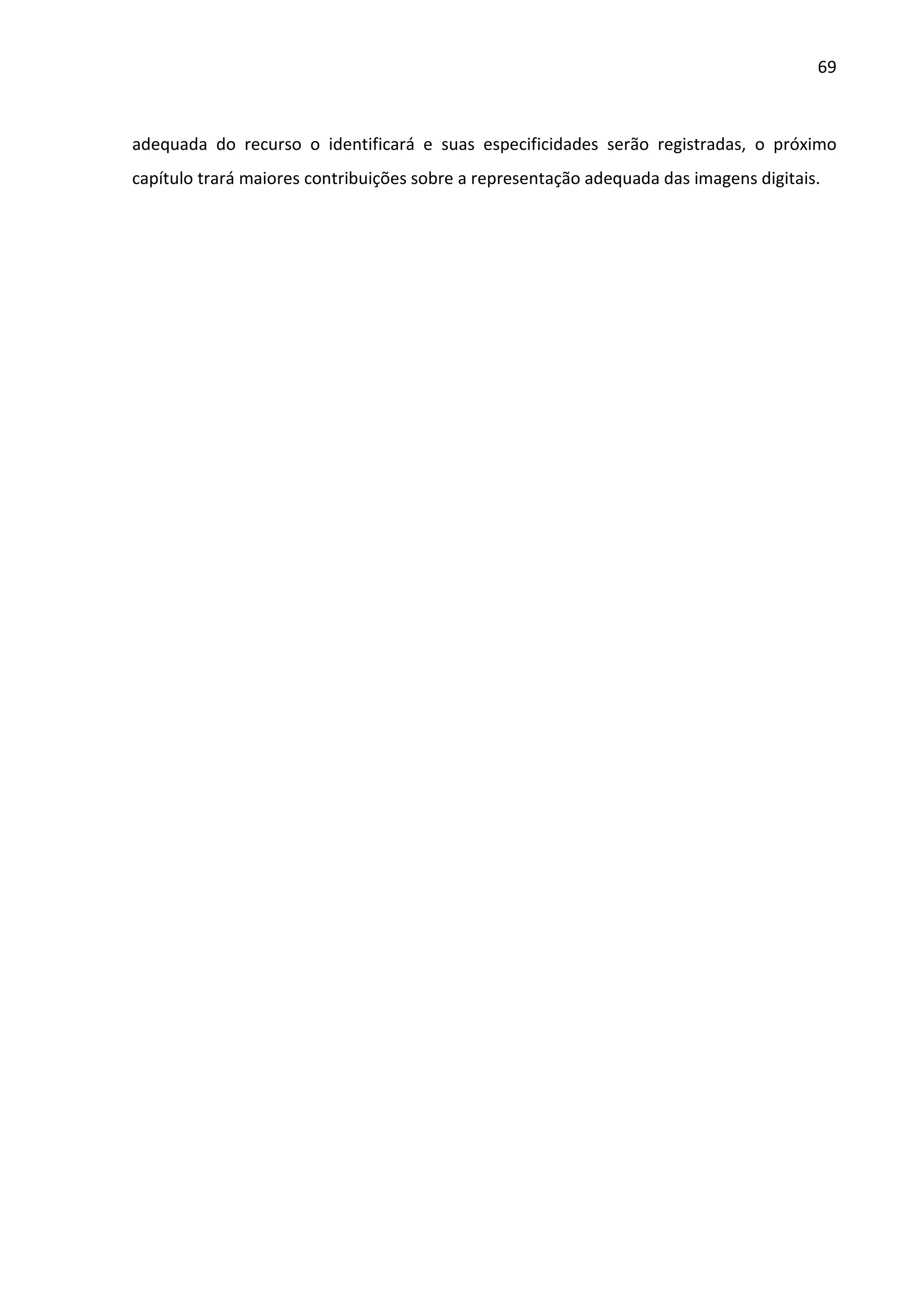 69



adequada do recurso o identificará e suas especificidades serão registradas, o próximo
capítulo trará maiores contribuições sobre a representação adequada das imagens digitais.
 