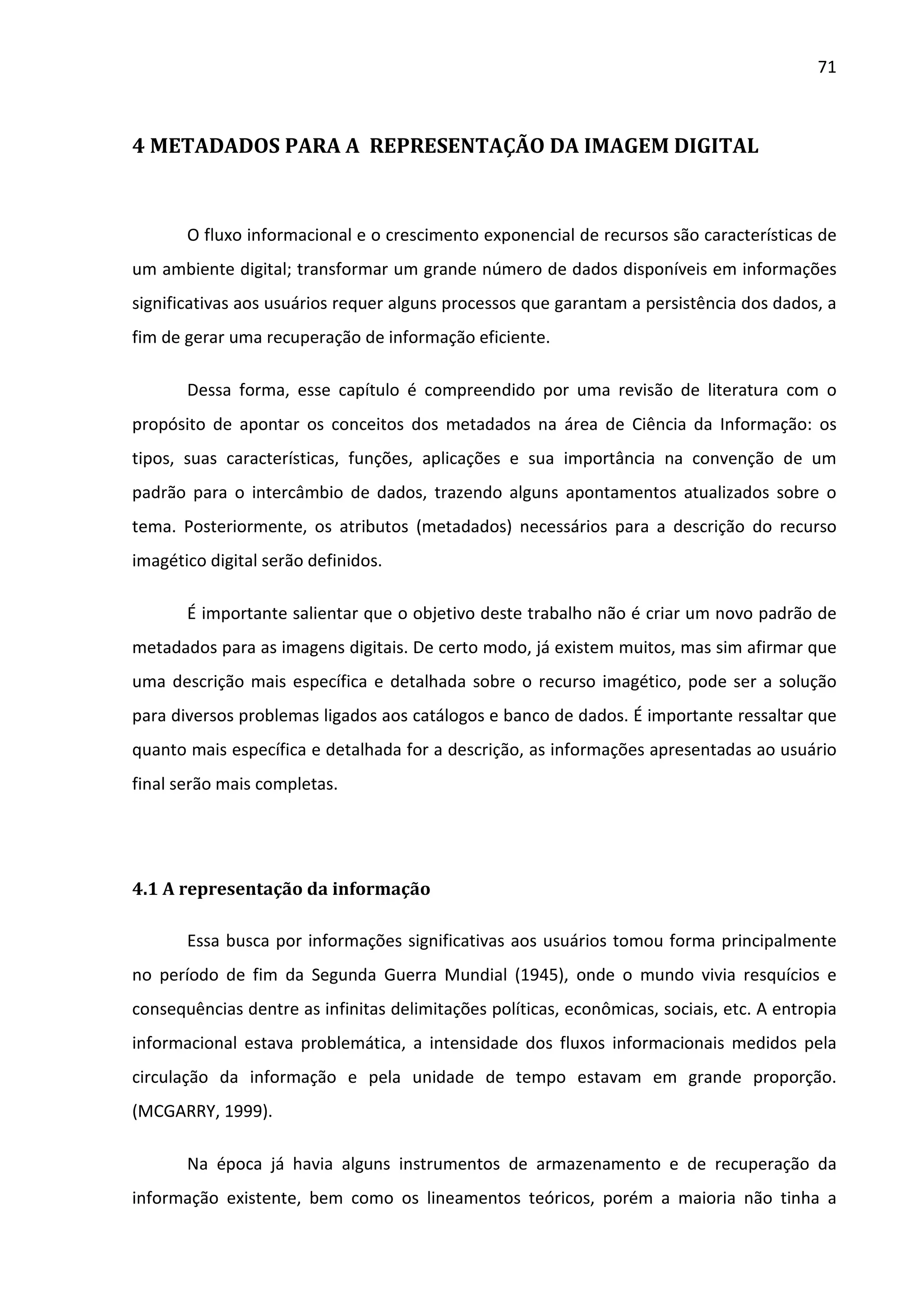 71



4 METADADOS PARA A REPRESENTAÇÃO DA IMAGEM DIGITAL



       O fluxo informacional e o crescimento exponencial de recursos são características de
um ambiente digital; transformar um grande número de dados disponíveis em informações
significativas aos usuários requer alguns processos que garantam a persistência dos dados, a
fim de gerar uma recuperação de informação eficiente.

       Dessa forma, esse capítulo é compreendido por uma revisão de literatura com o
propósito de apontar os conceitos dos metadados na área de Ciência da Informação: os
tipos, suas características, funções, aplicações e sua importância na convenção de um
padrão para o intercâmbio de dados, trazendo alguns apontamentos atualizados sobre o
tema. Posteriormente, os atributos (metadados) necessários para a descrição do recurso
imagético digital serão definidos.

       É importante salientar que o objetivo deste trabalho não é criar um novo padrão de
metadados para as imagens digitais. De certo modo, já existem muitos, mas sim afirmar que
uma descrição mais específica e detalhada sobre o recurso imagético, pode ser a solução
para diversos problemas ligados aos catálogos e banco de dados. É importante ressaltar que
quanto mais específica e detalhada for a descrição, as informações apresentadas ao usuário
final serão mais completas.




4.1 A representação da informação

       Essa busca por informações significativas aos usuários tomou forma principalmente
no período de fim da Segunda Guerra Mundial (1945), onde o mundo vivia resquícios e
consequências dentre as infinitas delimitações políticas, econômicas, sociais, etc. A entropia
informacional estava problemática, a intensidade dos fluxos informacionais medidos pela
circulação da informação e pela unidade de tempo estavam em grande proporção.
(MCGARRY, 1999).

       Na época já havia alguns instrumentos de armazenamento e de recuperação da
informação existente, bem como os lineamentos teóricos, porém a maioria não tinha a
 