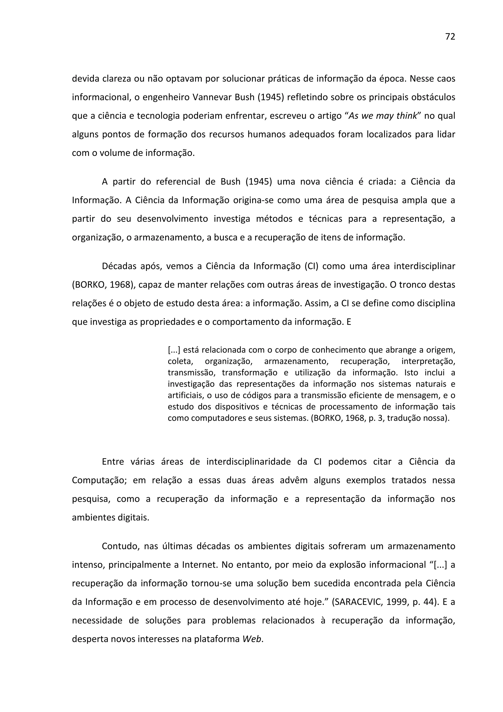 72



devida clareza ou não optavam por solucionar práticas de informação da época. Nesse caos
informacional, o engenheiro Vannevar Bush (1945) refletindo sobre os principais obstáculos
que a ciência e tecnologia poderiam enfrentar, escreveu o artigo “As we may think” no qual
alguns pontos de formação dos recursos humanos adequados foram localizados para lidar
com o volume de informação.

       A partir do referencial de Bush (1945) uma nova ciência é criada: a Ciência da
Informação. A Ciência da Informação origina-se como uma área de pesquisa ampla que a
partir do seu desenvolvimento investiga métodos e técnicas para a representação, a
organização, o armazenamento, a busca e a recuperação de itens de informação.

       Décadas após, vemos a Ciência da Informação (CI) como uma área interdisciplinar
(BORKO, 1968), capaz de manter relações com outras áreas de investigação. O tronco destas
relações é o objeto de estudo desta área: a informação. Assim, a CI se define como disciplina
que investiga as propriedades e o comportamento da informação. E

                       [...] está relacionada com o corpo de conhecimento que abrange a origem,
                       coleta, organização, armazenamento, recuperação, interpretação,
                       transmissão, transformação e utilização da informação. Isto inclui a
                       investigação das representações da informação nos sistemas naturais e
                       artificiais, o uso de códigos para a transmissão eficiente de mensagem, e o
                       estudo dos dispositivos e técnicas de processamento de informação tais
                       como computadores e seus sistemas. (BORKO, 1968, p. 3, tradução nossa).



       Entre várias áreas de interdisciplinaridade da CI podemos citar a Ciência da
Computação; em relação a essas duas áreas advêm alguns exemplos tratados nessa
pesquisa, como a recuperação da informação e a representação da informação nos
ambientes digitais.

       Contudo, nas últimas décadas os ambientes digitais sofreram um armazenamento
intenso, principalmente a Internet. No entanto, por meio da explosão informacional “[...] a
recuperação da informação tornou-se uma solução bem sucedida encontrada pela Ciência
da Informação e em processo de desenvolvimento até hoje.” (SARACEVIC, 1999, p. 44). E a
necessidade de soluções para problemas relacionados à recuperação da informação,
desperta novos interesses na plataforma Web.
 