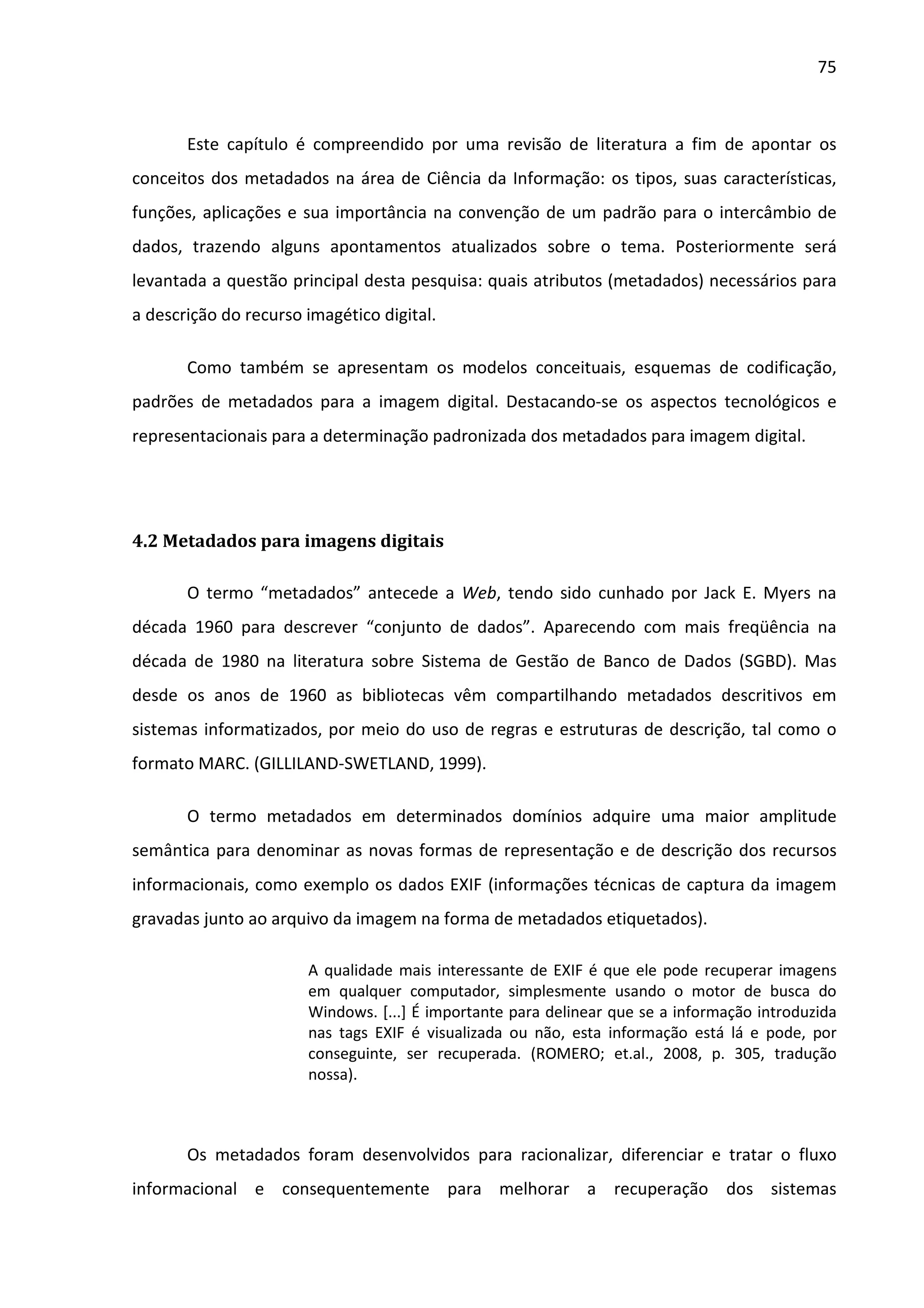 75



       Este capítulo é compreendido por uma revisão de literatura a fim de apontar os
conceitos dos metadados na área de Ciência da Informação: os tipos, suas características,
funções, aplicações e sua importância na convenção de um padrão para o intercâmbio de
dados, trazendo alguns apontamentos atualizados sobre o tema. Posteriormente será
levantada a questão principal desta pesquisa: quais atributos (metadados) necessários para
a descrição do recurso imagético digital.

       Como também se apresentam os modelos conceituais, esquemas de codificação,
padrões de metadados para a imagem digital. Destacando-se os aspectos tecnológicos e
representacionais para a determinação padronizada dos metadados para imagem digital.




4.2 Metadados para imagens digitais

       O termo “metadados” antecede a Web, tendo sido cunhado por Jack E. Myers na
década 1960 para descrever “conjunto de dados”. Aparecendo com mais freqüência na
década de 1980 na literatura sobre Sistema de Gestão de Banco de Dados (SGBD). Mas
desde os anos de 1960 as bibliotecas vêm compartilhando metadados descritivos em
sistemas informatizados, por meio do uso de regras e estruturas de descrição, tal como o
formato MARC. (GILLILAND-SWETLAND, 1999).

       O termo metadados em determinados domínios adquire uma maior amplitude
semântica para denominar as novas formas de representação e de descrição dos recursos
informacionais, como exemplo os dados EXIF (informações técnicas de captura da imagem
gravadas junto ao arquivo da imagem na forma de metadados etiquetados).

                       A qualidade mais interessante de EXIF é que ele pode recuperar imagens
                       em qualquer computador, simplesmente usando o motor de busca do
                       Windows. [...] É importante para delinear que se a informação introduzida
                       nas tags EXIF é visualizada ou não, esta informação está lá e pode, por
                       conseguinte, ser recuperada. (ROMERO; et.al., 2008, p. 305, tradução
                       nossa).



       Os metadados foram desenvolvidos para racionalizar, diferenciar e tratar o fluxo
informacional e consequentemente para melhorar a recuperação dos sistemas
 