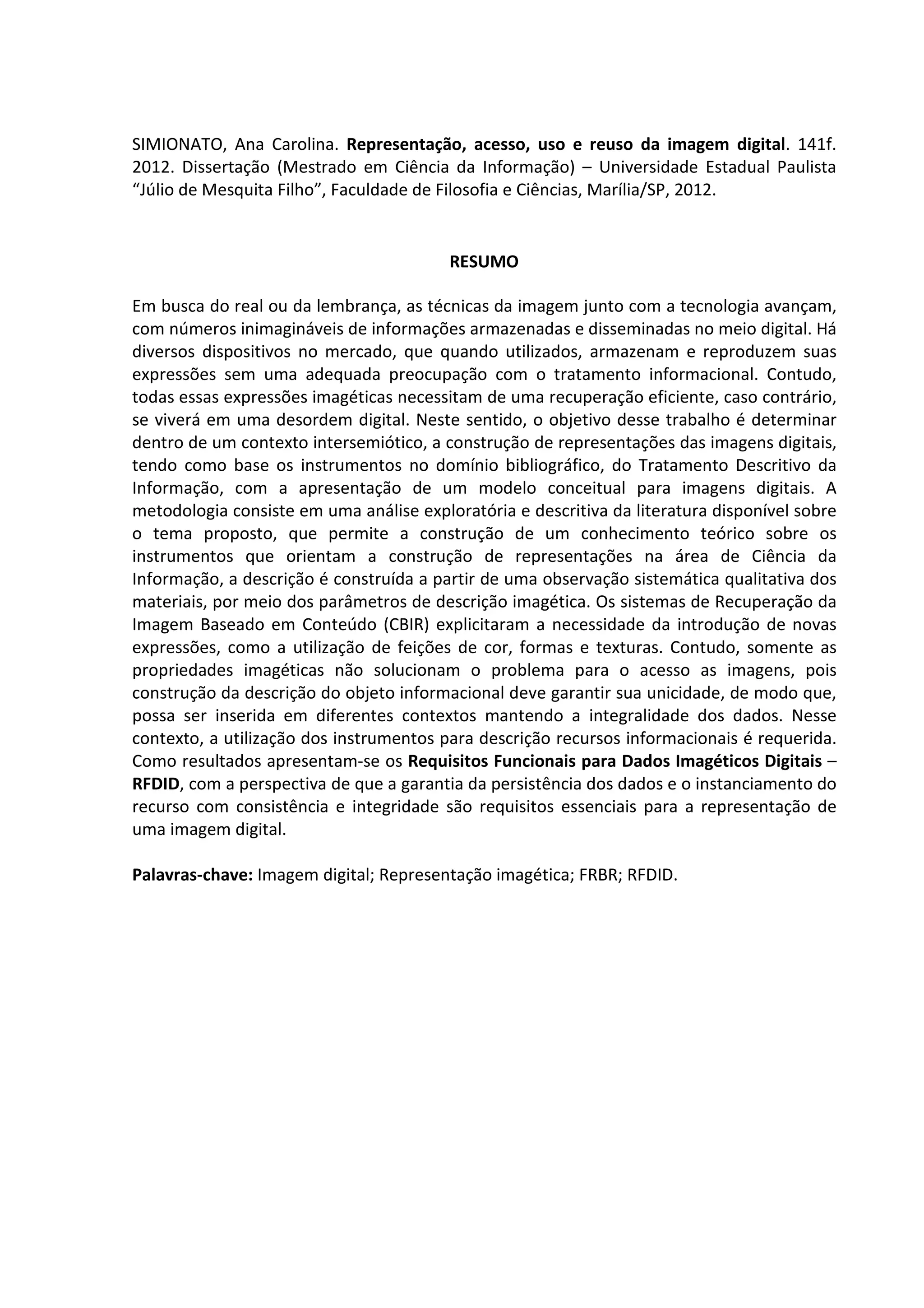 7



SIMIONATO, Ana Carolina. Representação, acesso, uso e reuso da imagem digital. 141f.
2012. Dissertação (Mestrado em Ciência da Informação) – Universidade Estadual Paulista
“Júlio de Mesquita Filho”, Faculdade de Filosofia e Ciências, Marília/SP, 2012.


                                         RESUMO

Em busca do real ou da lembrança, as técnicas da imagem junto com a tecnologia avançam,
com números inimagináveis de informações armazenadas e disseminadas no meio digital. Há
diversos dispositivos no mercado, que quando utilizados, armazenam e reproduzem suas
expressões sem uma adequada preocupação com o tratamento informacional. Contudo,
todas essas expressões imagéticas necessitam de uma recuperação eficiente, caso contrário,
se viverá em uma desordem digital. Neste sentido, o objetivo desse trabalho é determinar
dentro de um contexto intersemiótico, a construção de representações das imagens digitais,
tendo como base os instrumentos no domínio bibliográfico, do Tratamento Descritivo da
Informação, com a apresentação de um modelo conceitual para imagens digitais. A
metodologia consiste em uma análise exploratória e descritiva da literatura disponível sobre
o tema proposto, que permite a construção de um conhecimento teórico sobre os
instrumentos que orientam a construção de representações na área de Ciência da
Informação, a descrição é construída a partir de uma observação sistemática qualitativa dos
materiais, por meio dos parâmetros de descrição imagética. Os sistemas de Recuperação da
Imagem Baseado em Conteúdo (CBIR) explicitaram a necessidade da introdução de novas
expressões, como a utilização de feições de cor, formas e texturas. Contudo, somente as
propriedades imagéticas não solucionam o problema para o acesso as imagens, pois
construção da descrição do objeto informacional deve garantir sua unicidade, de modo que,
possa ser inserida em diferentes contextos mantendo a integralidade dos dados. Nesse
contexto, a utilização dos instrumentos para descrição recursos informacionais é requerida.
Como resultados apresentam-se os Requisitos Funcionais para Dados Imagéticos Digitais –
RFDID, com a perspectiva de que a garantia da persistência dos dados e o instanciamento do
recurso com consistência e integridade são requisitos essenciais para a representação de
uma imagem digital.

Palavras-chave: Imagem digital; Representação imagética; FRBR; RFDID.
 
