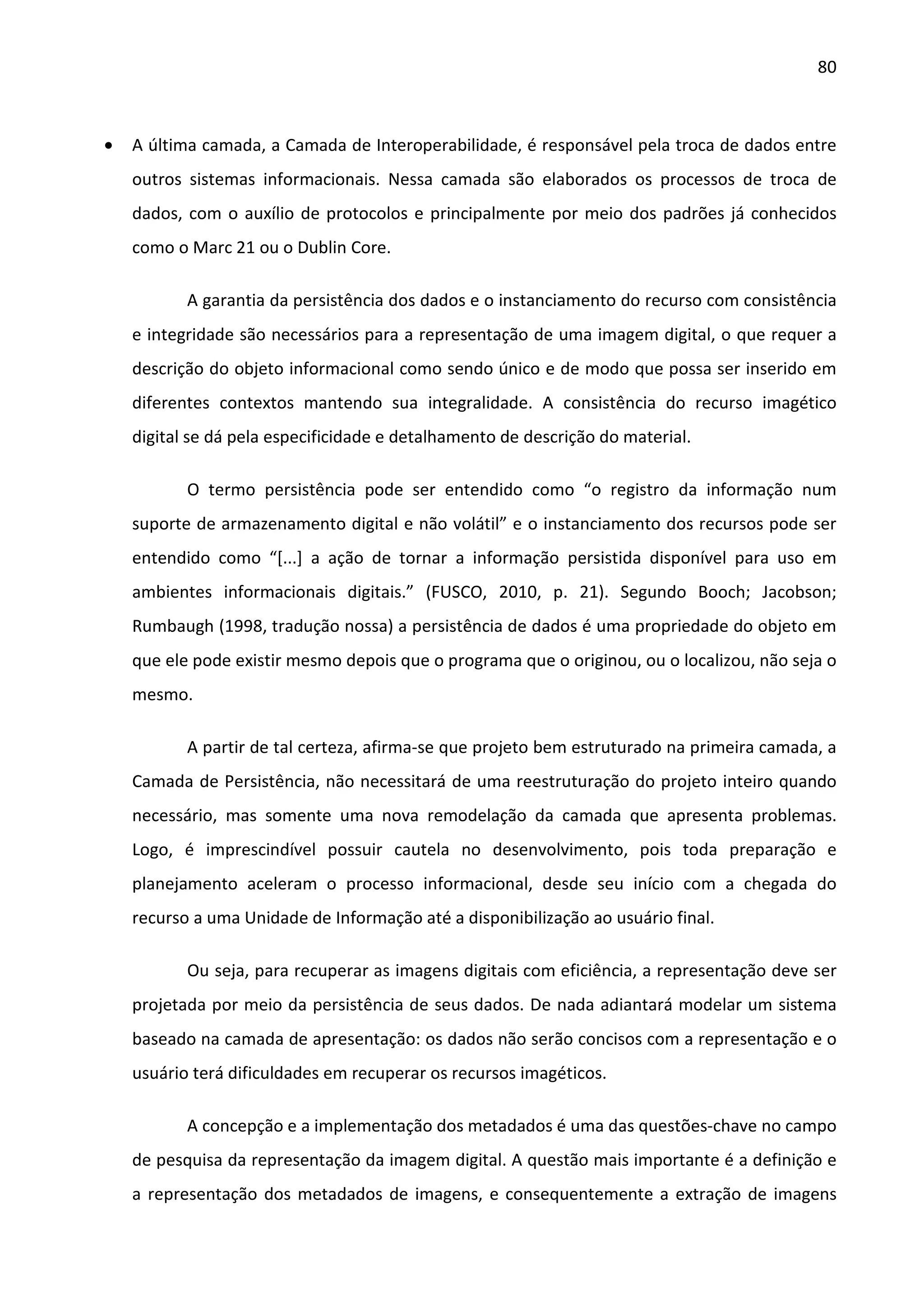 80



•   A última camada, a Camada de Interoperabilidade, é responsável pela troca de dados entre
    outros sistemas informacionais. Nessa camada são elaborados os processos de troca de
    dados, com o auxílio de protocolos e principalmente por meio dos padrões já conhecidos
    como o Marc 21 ou o Dublin Core.

           A garantia da persistência dos dados e o instanciamento do recurso com consistência
    e integridade são necessários para a representação de uma imagem digital, o que requer a
    descrição do objeto informacional como sendo único e de modo que possa ser inserido em
    diferentes contextos mantendo sua integralidade. A consistência do recurso imagético
    digital se dá pela especificidade e detalhamento de descrição do material.

           O termo persistência pode ser entendido como “o registro da informação num
    suporte de armazenamento digital e não volátil” e o instanciamento dos recursos pode ser
    entendido como “[...] a ação de tornar a informação persistida disponível para uso em
    ambientes informacionais digitais.” (FUSCO, 2010, p. 21). Segundo Booch; Jacobson;
    Rumbaugh (1998, tradução nossa) a persistência de dados é uma propriedade do objeto em
    que ele pode existir mesmo depois que o programa que o originou, ou o localizou, não seja o
    mesmo.

           A partir de tal certeza, afirma-se que projeto bem estruturado na primeira camada, a
    Camada de Persistência, não necessitará de uma reestruturação do projeto inteiro quando
    necessário, mas somente uma nova remodelação da camada que apresenta problemas.
    Logo, é imprescindível possuir cautela no desenvolvimento, pois toda preparação e
    planejamento aceleram o processo informacional, desde seu início com a chegada do
    recurso a uma Unidade de Informação até a disponibilização ao usuário final.

           Ou seja, para recuperar as imagens digitais com eficiência, a representação deve ser
    projetada por meio da persistência de seus dados. De nada adiantará modelar um sistema
    baseado na camada de apresentação: os dados não serão concisos com a representação e o
    usuário terá dificuldades em recuperar os recursos imagéticos.

           A concepção e a implementação dos metadados é uma das questões-chave no campo
    de pesquisa da representação da imagem digital. A questão mais importante é a definição e
    a representação dos metadados de imagens, e consequentemente a extração de imagens
 