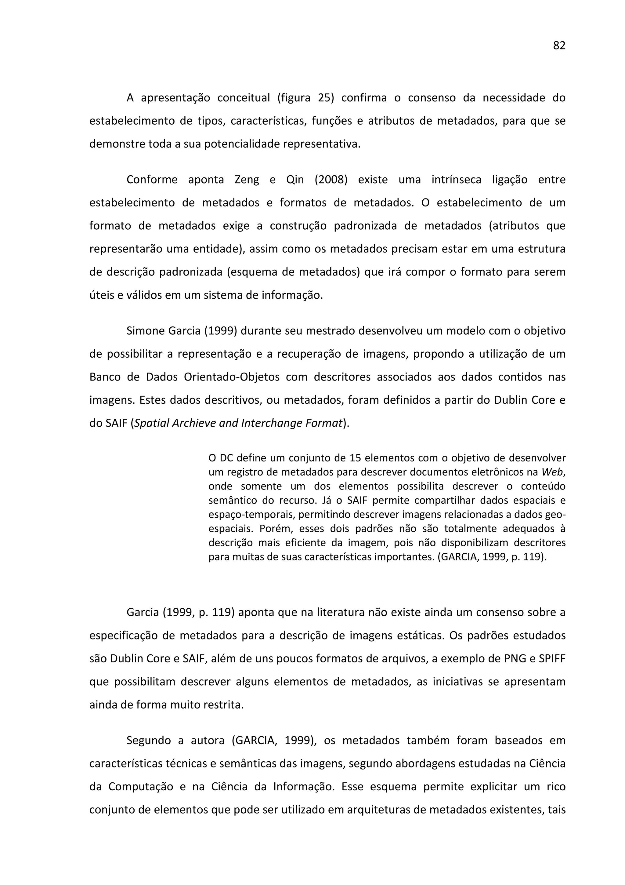 82



       A apresentação conceitual (figura 25) confirma o consenso da necessidade do
estabelecimento de tipos, características, funções e atributos de metadados, para que se
demonstre toda a sua potencialidade representativa.

       Conforme aponta Zeng e Qin (2008) existe uma intrínseca ligação entre
estabelecimento de metadados e formatos de metadados. O estabelecimento de um
formato de metadados exige a construção padronizada de metadados (atributos que
representarão uma entidade), assim como os metadados precisam estar em uma estrutura
de descrição padronizada (esquema de metadados) que irá compor o formato para serem
úteis e válidos em um sistema de informação.

       Simone Garcia (1999) durante seu mestrado desenvolveu um modelo com o objetivo
de possibilitar a representação e a recuperação de imagens, propondo a utilização de um
Banco de Dados Orientado-Objetos com descritores associados aos dados contidos nas
imagens. Estes dados descritivos, ou metadados, foram definidos a partir do Dublin Core e
do SAIF (Spatial Archieve and Interchange Format).

                       O DC define um conjunto de 15 elementos com o objetivo de desenvolver
                       um registro de metadados para descrever documentos eletrônicos na Web,
                       onde somente um dos elementos possibilita descrever o conteúdo
                       semântico do recurso. Já o SAIF permite compartilhar dados espaciais e
                       espaço-temporais, permitindo descrever imagens relacionadas a dados geo-
                       espaciais. Porém, esses dois padrões não são totalmente adequados à
                       descrição mais eficiente da imagem, pois não disponibilizam descritores
                       para muitas de suas características importantes. (GARCIA, 1999, p. 119).



       Garcia (1999, p. 119) aponta que na literatura não existe ainda um consenso sobre a
especificação de metadados para a descrição de imagens estáticas. Os padrões estudados
são Dublin Core e SAIF, além de uns poucos formatos de arquivos, a exemplo de PNG e SPIFF
que possibilitam descrever alguns elementos de metadados, as iniciativas se apresentam
ainda de forma muito restrita.

       Segundo a autora (GARCIA, 1999), os metadados também foram baseados em
características técnicas e semânticas das imagens, segundo abordagens estudadas na Ciência
da Computação e na Ciência da Informação. Esse esquema permite explicitar um rico
conjunto de elementos que pode ser utilizado em arquiteturas de metadados existentes, tais
 