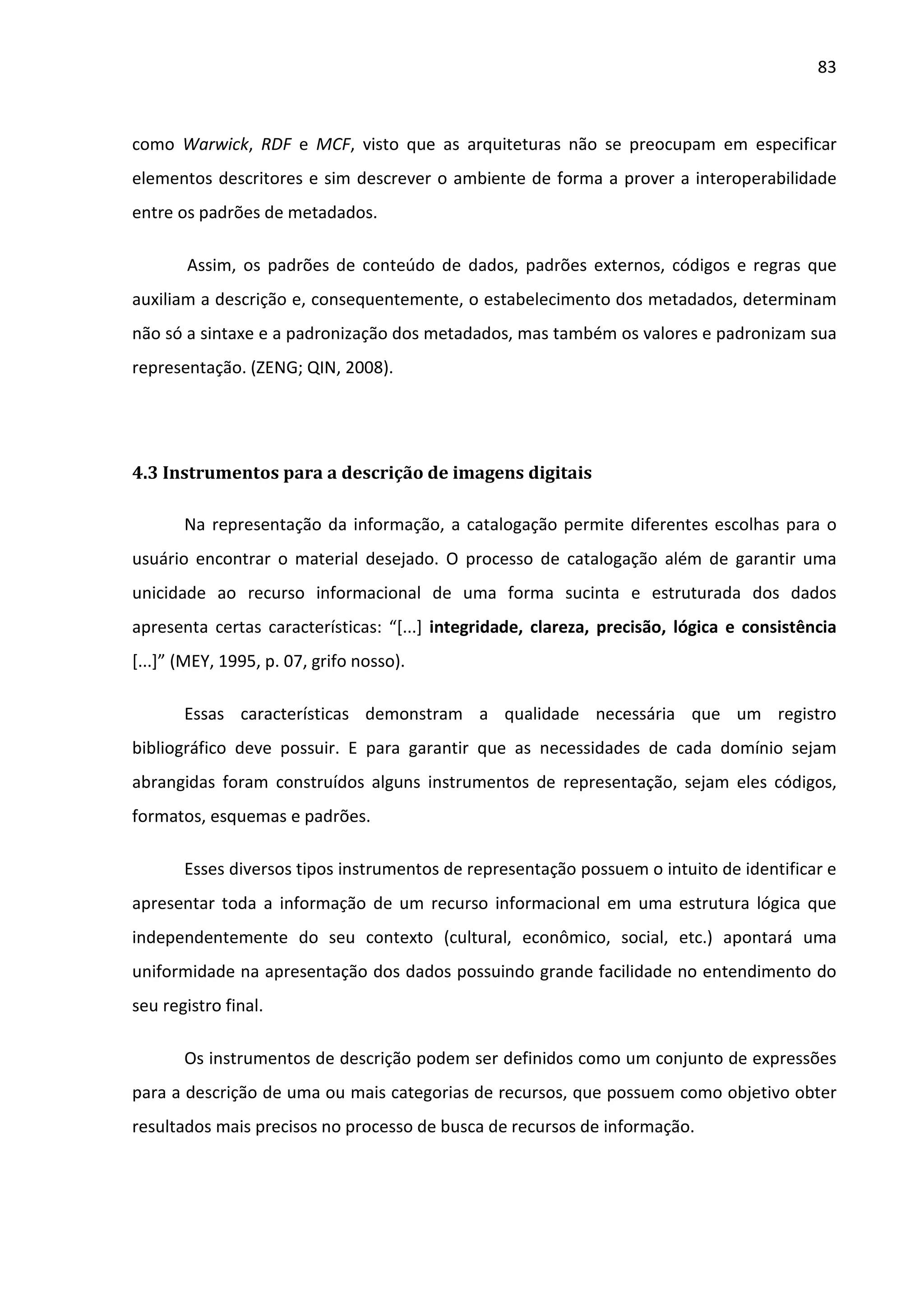 83



como Warwick, RDF e MCF, visto que as arquiteturas não se preocupam em especificar
elementos descritores e sim descrever o ambiente de forma a prover a interoperabilidade
entre os padrões de metadados.

       Assim, os padrões de conteúdo de dados, padrões externos, códigos e regras que
auxiliam a descrição e, consequentemente, o estabelecimento dos metadados, determinam
não só a sintaxe e a padronização dos metadados, mas também os valores e padronizam sua
representação. (ZENG; QIN, 2008).




4.3 Instrumentos para a descrição de imagens digitais

       Na representação da informação, a catalogação permite diferentes escolhas para o
usuário encontrar o material desejado. O processo de catalogação além de garantir uma
unicidade ao recurso informacional de uma forma sucinta e estruturada dos dados
apresenta certas características: “[...] integridade, clareza, precisão, lógica e consistência
[...]” (MEY, 1995, p. 07, grifo nosso).

       Essas características demonstram a qualidade necessária que um registro
bibliográfico deve possuir. E para garantir que as necessidades de cada domínio sejam
abrangidas foram construídos alguns instrumentos de representação, sejam eles códigos,
formatos, esquemas e padrões.

       Esses diversos tipos instrumentos de representação possuem o intuito de identificar e
apresentar toda a informação de um recurso informacional em uma estrutura lógica que
independentemente do seu contexto (cultural, econômico, social, etc.) apontará uma
uniformidade na apresentação dos dados possuindo grande facilidade no entendimento do
seu registro final.

       Os instrumentos de descrição podem ser definidos como um conjunto de expressões
para a descrição de uma ou mais categorias de recursos, que possuem como objetivo obter
resultados mais precisos no processo de busca de recursos de informação.
 