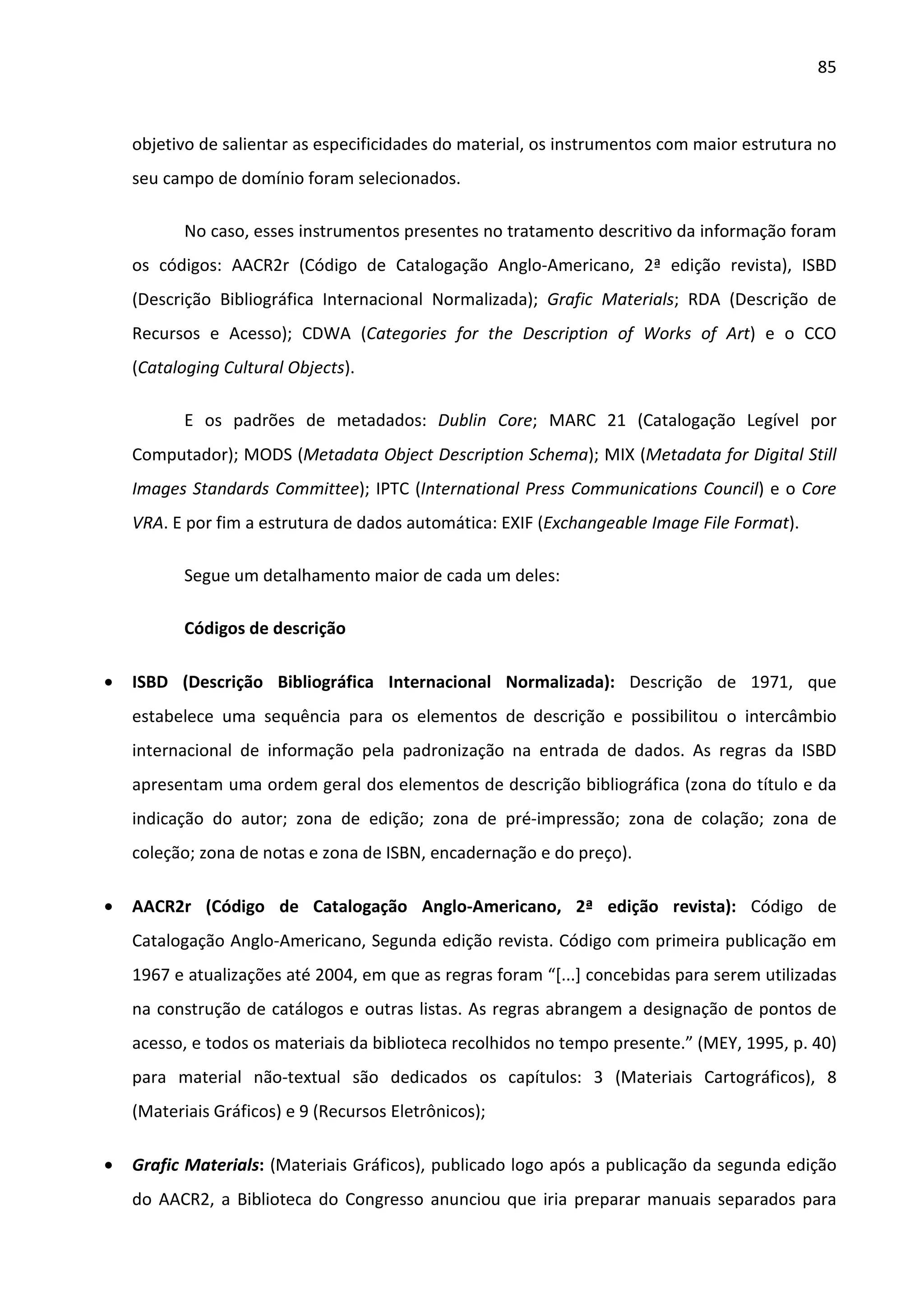 85



    objetivo de salientar as especificidades do material, os instrumentos com maior estrutura no
    seu campo de domínio foram selecionados.

           No caso, esses instrumentos presentes no tratamento descritivo da informação foram
    os códigos: AACR2r (Código de Catalogação Anglo-Americano, 2ª edição revista), ISBD
    (Descrição Bibliográfica Internacional Normalizada); Grafic Materials; RDA (Descrição de
    Recursos e Acesso); CDWA (Categories for the Description of Works of Art) e o CCO
    (Cataloging Cultural Objects).

           E os padrões de metadados: Dublin Core; MARC 21 (Catalogação Legível por
    Computador); MODS (Metadata Object Description Schema); MIX (Metadata for Digital Still
    Images Standards Committee); IPTC (International Press Communications Council) e o Core
    VRA. E por fim a estrutura de dados automática: EXIF (Exchangeable Image File Format).

           Segue um detalhamento maior de cada um deles:

           Códigos de descrição

•   ISBD (Descrição Bibliográfica Internacional Normalizada): Descrição de 1971, que
    estabelece uma sequência para os elementos de descrição e possibilitou o intercâmbio
    internacional de informação pela padronização na entrada de dados. As regras da ISBD
    apresentam uma ordem geral dos elementos de descrição bibliográfica (zona do título e da
    indicação do autor; zona de edição; zona de pré-impressão; zona de colação; zona de
    coleção; zona de notas e zona de ISBN, encadernação e do preço).

•   AACR2r (Código de Catalogação Anglo-Americano, 2ª edição revista): Código de
    Catalogação Anglo-Americano, Segunda edição revista. Código com primeira publicação em
    1967 e atualizações até 2004, em que as regras foram “[...] concebidas para serem utilizadas
    na construção de catálogos e outras listas. As regras abrangem a designação de pontos de
    acesso, e todos os materiais da biblioteca recolhidos no tempo presente.” (MEY, 1995, p. 40)
    para material não-textual são dedicados os capítulos: 3 (Materiais Cartográficos), 8
    (Materiais Gráficos) e 9 (Recursos Eletrônicos);

•   Grafic Materials: (Materiais Gráficos), publicado logo após a publicação da segunda edição
    do AACR2, a Biblioteca do Congresso anunciou que iria preparar manuais separados para
 
