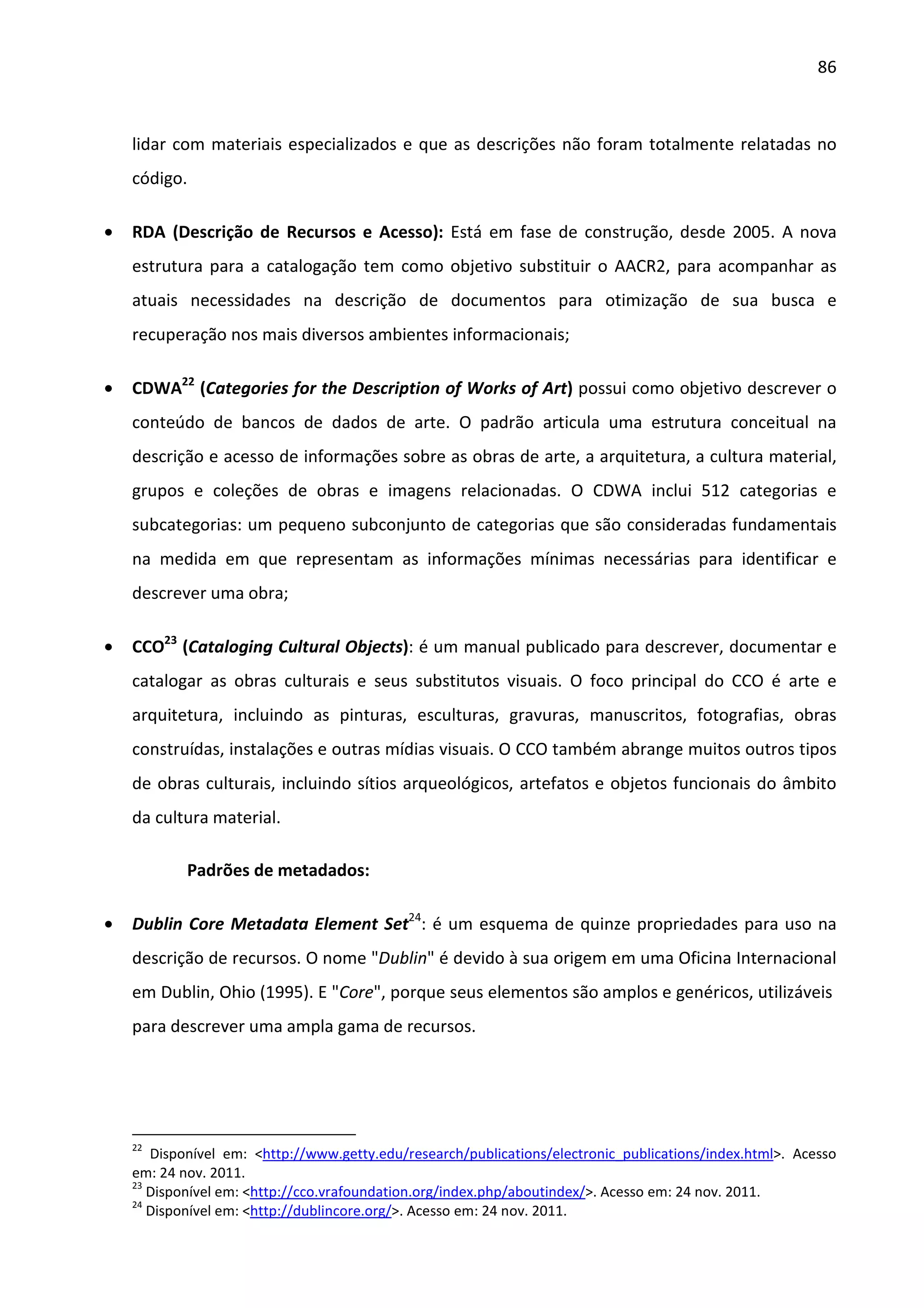 86



    lidar com materiais especializados e que as descrições não foram totalmente relatadas no
    código.

•   RDA (Descrição de Recursos e Acesso): Está em fase de construção, desde 2005. A nova
    estrutura para a catalogação tem como objetivo substituir o AACR2, para acompanhar as
    atuais necessidades na descrição de documentos para otimização de sua busca e
    recuperação nos mais diversos ambientes informacionais;

•   CDWA22 (Categories for the Description of Works of Art) possui como objetivo descrever o
    conteúdo de bancos de dados de arte. O padrão articula uma estrutura conceitual na
    descrição e acesso de informações sobre as obras de arte, a arquitetura, a cultura material,
    grupos e coleções de obras e imagens relacionadas. O CDWA inclui 512 categorias e
    subcategorias: um pequeno subconjunto de categorias que são consideradas fundamentais
    na medida em que representam as informações mínimas necessárias para identificar e
    descrever uma obra;

•   CCO23 (Cataloging Cultural Objects): é um manual publicado para descrever, documentar e
    catalogar as obras culturais e seus substitutos visuais. O foco principal do CCO é arte e
    arquitetura, incluindo as pinturas, esculturas, gravuras, manuscritos, fotografias, obras
    construídas, instalações e outras mídias visuais. O CCO também abrange muitos outros tipos
    de obras culturais, incluindo sítios arqueológicos, artefatos e objetos funcionais do âmbito
    da cultura material.

            Padrões de metadados:

•   Dublin Core Metadata Element Set24: é um esquema de quinze propriedades para uso na
    descrição de recursos. O nome "Dublin" é devido à sua origem em uma Oficina Internacional
    em Dublin, Ohio (1995). E "Core", porque seus elementos são amplos e genéricos, utilizáveis
    para descrever uma ampla gama de recursos.




    22
       Disponível em: <http://www.getty.edu/research/publications/electronic_publications/index.html>. Acesso
    em: 24 nov. 2011.
    23
       Disponível em: <http://cco.vrafoundation.org/index.php/aboutindex/>. Acesso em: 24 nov. 2011.
    24
       Disponível em: <http://dublincore.org/>. Acesso em: 24 nov. 2011.
 