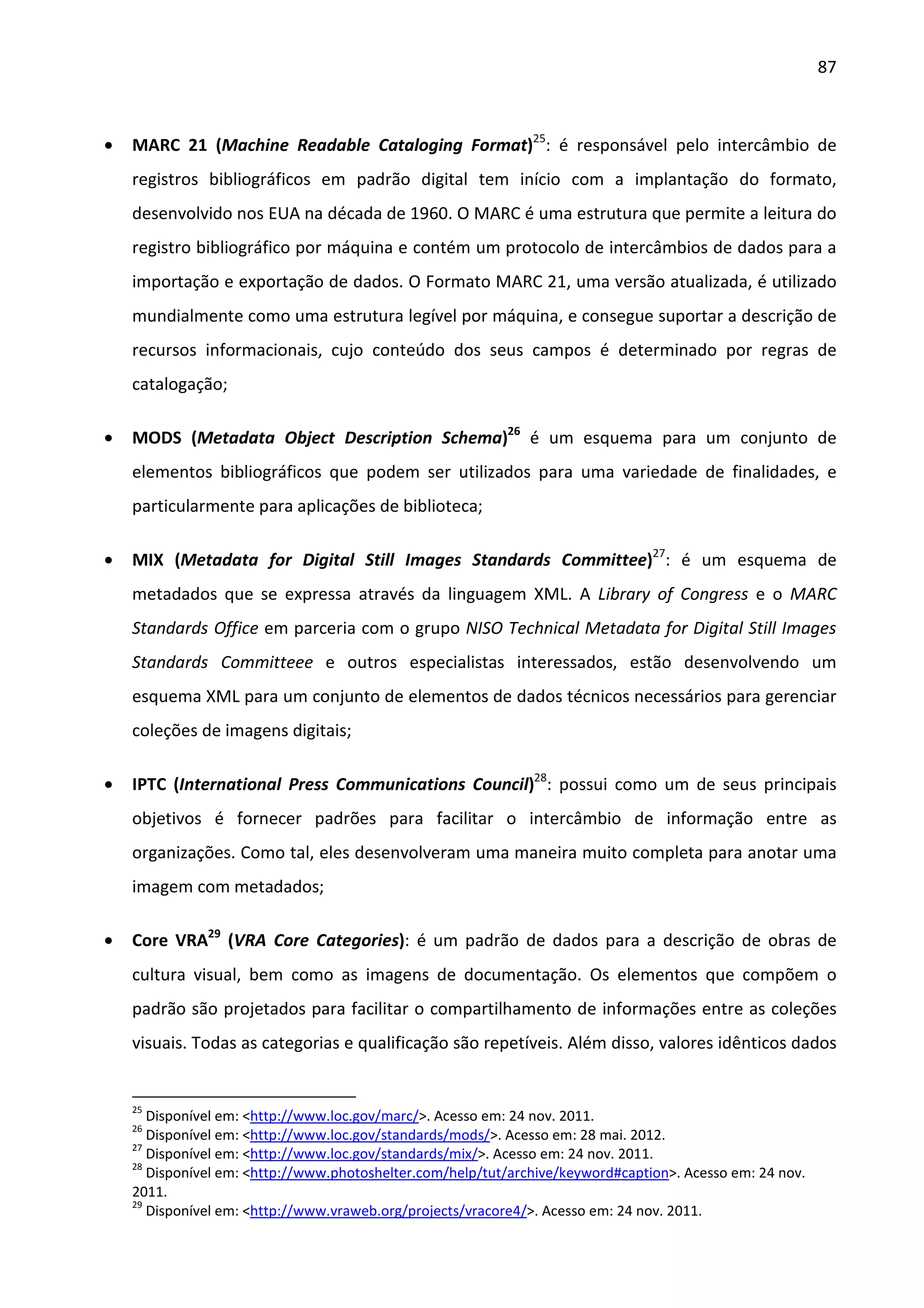 87



•   MARC 21 (Machine Readable Cataloging Format)25: é responsável pelo intercâmbio de
    registros bibliográficos em padrão digital tem início com a implantação do formato,
    desenvolvido nos EUA na década de 1960. O MARC é uma estrutura que permite a leitura do
    registro bibliográfico por máquina e contém um protocolo de intercâmbios de dados para a
    importação e exportação de dados. O Formato MARC 21, uma versão atualizada, é utilizado
    mundialmente como uma estrutura legível por máquina, e consegue suportar a descrição de
    recursos informacionais, cujo conteúdo dos seus campos é determinado por regras de
    catalogação;

•   MODS (Metadata Object Description Schema)26 é um esquema para um conjunto de
    elementos bibliográficos que podem ser utilizados para uma variedade de finalidades, e
    particularmente para aplicações de biblioteca;

•   MIX (Metadata for Digital Still Images Standards Committee)27: é um esquema de
    metadados que se expressa através da linguagem XML. A Library of Congress e o MARC
    Standards Office em parceria com o grupo NISO Technical Metadata for Digital Still Images
    Standards Committeee e outros especialistas interessados, estão desenvolvendo um
    esquema XML para um conjunto de elementos de dados técnicos necessários para gerenciar
    coleções de imagens digitais;

•   IPTC (International Press Communications Council)28: possui como um de seus principais
    objetivos é fornecer padrões para facilitar o intercâmbio de informação entre as
    organizações. Como tal, eles desenvolveram uma maneira muito completa para anotar uma
    imagem com metadados;

•   Core VRA29 (VRA Core Categories): é um padrão de dados para a descrição de obras de
    cultura visual, bem como as imagens de documentação. Os elementos que compõem o
    padrão são projetados para facilitar o compartilhamento de informações entre as coleções
    visuais. Todas as categorias e qualificação são repetíveis. Além disso, valores idênticos dados


    25
       Disponível em: <http://www.loc.gov/marc/>. Acesso em: 24 nov. 2011.
    26
       Disponível em: <http://www.loc.gov/standards/mods/>. Acesso em: 28 mai. 2012.
    27
       Disponível em: <http://www.loc.gov/standards/mix/>. Acesso em: 24 nov. 2011.
    28
       Disponível em: <http://www.photoshelter.com/help/tut/archive/keyword#caption>. Acesso em: 24 nov.
    2011.
    29
       Disponível em: <http://www.vraweb.org/projects/vracore4/>. Acesso em: 24 nov. 2011.
 
